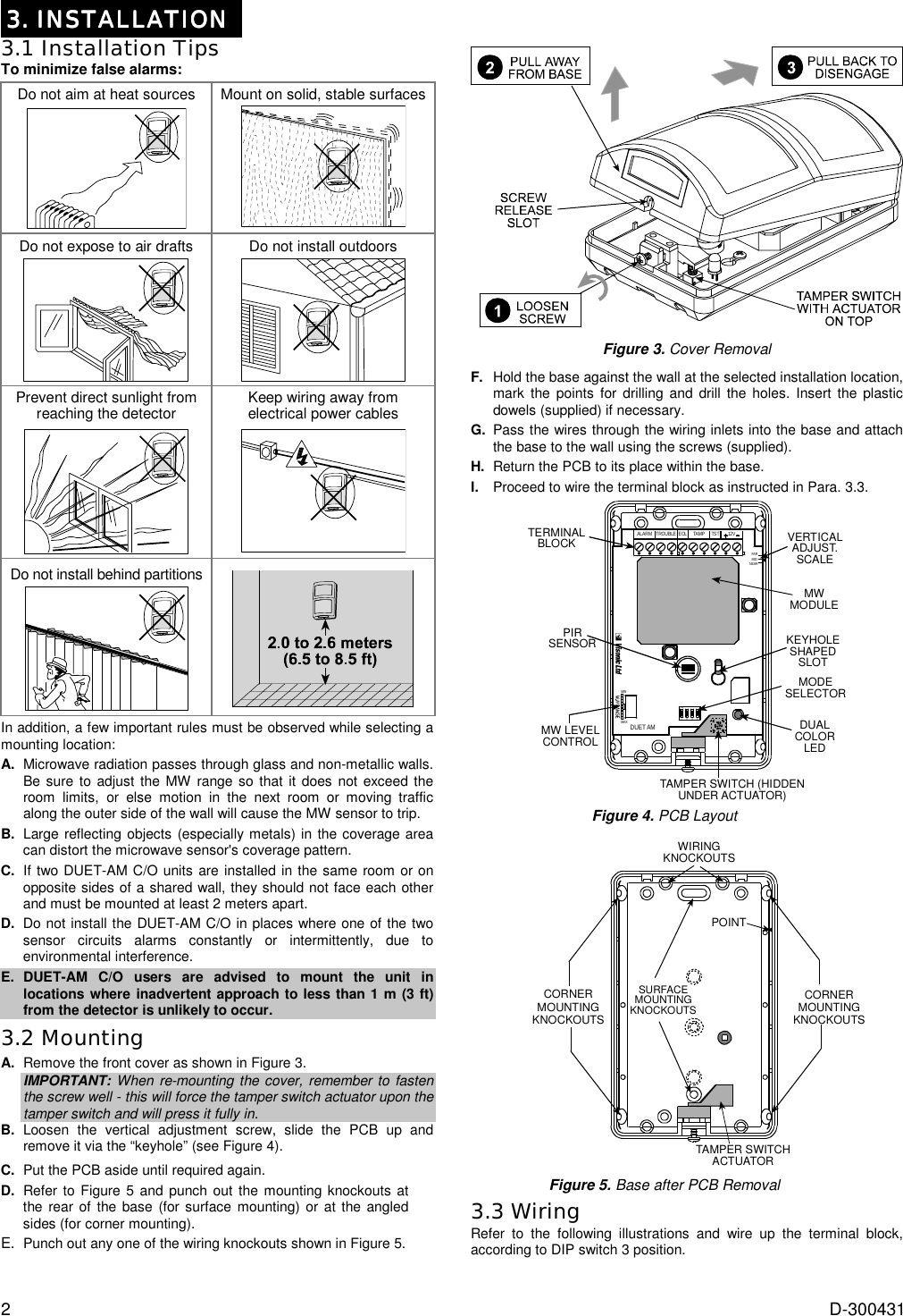 2  D-300431 3. INSTALLATION3. INSTALLATION3. INSTALLATION3. INSTALLATION    3.1 Installation Tips To minimize false alarms: Do not aim at heat sources  Mount on solid, stable surfaces  Do not expose to air drafts  Do not install outdoors  Prevent direct sunlight from reaching the detector  Keep wiring away from electrical power cables  Do not install behind partitions   In addition, a few important rules must be observed while selecting a mounting location:  A.  Microwave radiation passes through glass and non-metallic walls. Be sure to adjust the MW range so that it does not exceed the room limits, or else motion in the next room or moving traffic along the outer side of the wall will cause the MW sensor to trip. B.  Large reflecting objects (especially metals) in the coverage area can distort the microwave sensor&apos;s coverage pattern. C.  If two DUET-AM C/O units are installed in the same room or on opposite sides of a shared wall, they should not face each other and must be mounted at least 2 meters apart. D.  Do not install the DUET-AM C/O in places where one of the two sensor circuits alarms constantly or intermittently, due to environmental interference. E. DUET-AM C/O users are advised to mount the unit in locations where inadvertent approach to less than 1 m (3 ft) from the detector is unlikely to occur. 3.2 Mounting A.  Remove the front cover as shown in Figure 3. IMPORTANT: When re-mounting the cover, remember to fasten the screw well - this will force the tamper switch actuator upon the tamper switch and will press it fully in. B.  Loosen the vertical adjustment screw, slide the PCB up and remove it via the “keyhole” (see Figure 4). C.  Put the PCB aside until required again. D.  Refer to Figure 5 and punch out the mounting knockouts at the rear of the base (for surface mounting) or at the angled sides (for corner mounting). E. Punch out any one of the wiring knockouts shown in Figure 5.   Figure 3. Cover Removal  F.   Hold the base against the wall at the selected installation location, mark the points for drilling and drill the holes. Insert the plastic dowels (supplied) if necessary.  G.  Pass the wires through the wiring inlets into the base and attach the base to the wall using the screws (supplied). H.  Return the PCB to its place within the base. I.  Proceed to wire the terminal block as instructed in Para. 3.3. ALARM TROUBLE EOL TAMP TST 12VFARMIDNEARDUET AMMINMAXON1234TERMINALBLOCKPIRSENSORMODESELECTORTAMPER SWITCH (HIDDENUNDER ACTUATOR)DUALCOLORLEDKEYHOLESHAPEDSLOTMWMODULEVERTICALADJUST.SCALEMW LEVELCONTROL Figure 4. PCB Layout  SURFACEMOUNTINGKNOCKOUTSCORNERMOUNTINGKNOCKOUTSWIRINGKNOCKOUTSCORNERMOUNTINGKNOCKOUTSPOINTTAMPER SWITCHACTUATOR Figure 5. Base after PCB Removal 3.3 Wiring Refer to the following illustrations and wire up the terminal block, according to DIP switch 3 position.  