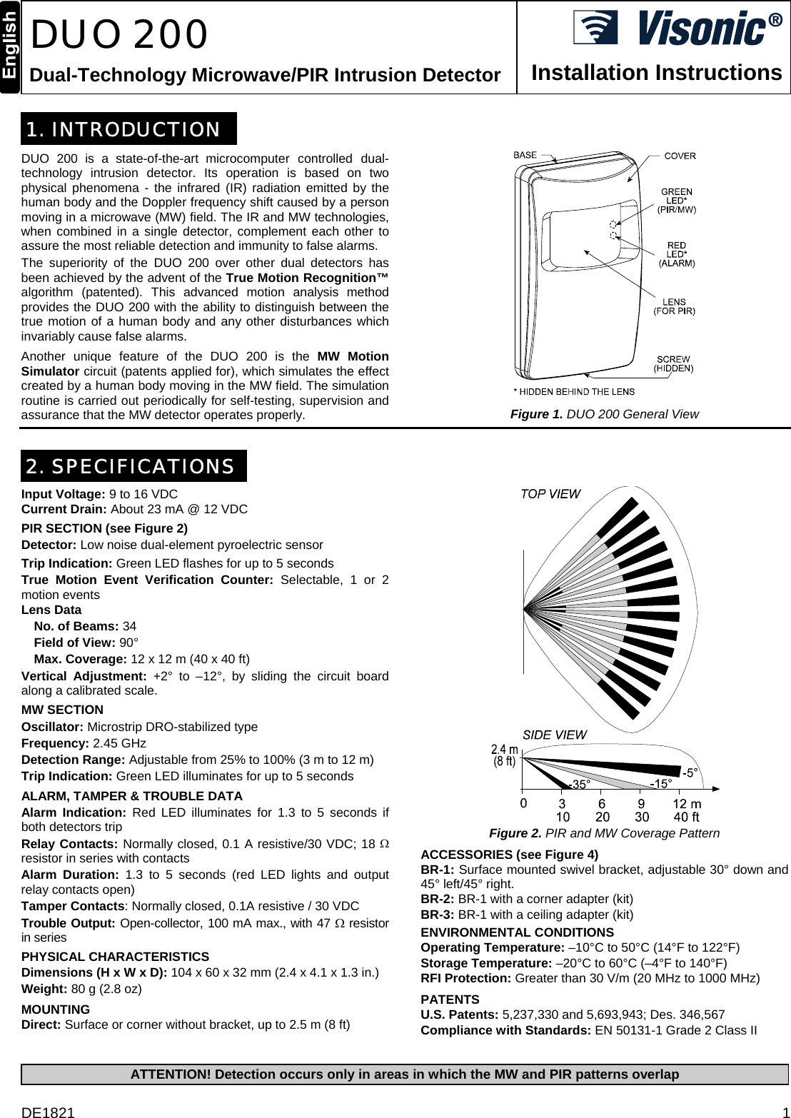 DE1821  1  DUO 200 Dual-Technology Microwave/PIR Intrusion Detector  Installation Instructions 1. INTRODUCTION DUO 200 is a state-of-the-art microcomputer controlled dual- technology intrusion detector. Its operation is based on two physical phenomena - the infrared (IR) radiation emitted by the human body and the Doppler frequency shift caused by a person moving in a microwave (MW) field. The IR and MW technologies, when combined in a single detector, complement each other to assure the most reliable detection and immunity to false alarms. The superiority of the DUO 200 over other dual detectors has been achieved by the advent of the True Motion Recognition™ algorithm (patented). This advanced motion analysis method provides the DUO 200 with the ability to distinguish between the true motion of a human body and any other disturbances which invariably cause false alarms. Another unique feature of the DUO 200 is the MW Motion Simulator circuit (patents applied for), which simulates the effect created by a human body moving in the MW field. The simulation routine is carried out periodically for self-testing, supervision and assurance that the MW detector operates properly.  Figure 1. DUO 200 General View  2. SPECIFICATIONS Input Voltage: 9 to 16 VDC Current Drain: About 23 mA @ 12 VDC  PIR SECTION (see Figure 2) Detector: Low noise dual-element pyroelectric sensor Trip Indication: Green LED flashes for up to 5 seconds True Motion Event Verification Counter: Selectable, 1 or 2 motion events Lens Data   No. of Beams: 34   Field of View: 90°  Max. Coverage: 12 x 12 m (40 x 40 ft) Vertical Adjustment: +2° to –12°, by sliding the circuit board along a calibrated scale. MW SECTION Oscillator: Microstrip DRO-stabilized type Frequency: 2.45 GHz Detection Range: Adjustable from 25% to 100% (3 m to 12 m) Trip Indication: Green LED illuminates for up to 5 seconds ALARM, TAMPER &amp; TROUBLE DATA Alarm Indication: Red LED illuminates for 1.3 to 5 seconds if both detectors trip Relay Contacts: Normally closed, 0.1 A resistive/30 VDC; 18 Ω resistor in series with contacts Alarm Duration: 1.3 to 5 seconds (red LED lights and output relay contacts open) Tamper Contacts: Normally closed, 0.1A resistive / 30 VDC Trouble Output: Open-collector, 100 mA max., with 47 Ω resistor in series  PHYSICAL CHARACTERISTICS Dimensions (H x W x D): 104 x 60 x 32 mm (2.4 x 4.1 x 1.3 in.) Weight: 80 g (2.8 oz) MOUNTING Direct: Surface or corner without bracket, up to 2.5 m (8 ft)  Figure 2. PIR and MW Coverage Pattern  ACCESSORIES (see Figure 4) BR-1: Surface mounted swivel bracket, adjustable 30° down and 45° left/45° right.  BR-2: BR-1 with a corner adapter (kit) BR-3: BR-1 with a ceiling adapter (kit) ENVIRONMENTAL CONDITIONS Operating Temperature: –10°C to 50°C (14°F to 122°F) Storage Temperature: –20°C to 60°C (–4°F to 140°F) RFI Protection: Greater than 30 V/m (20 MHz to 1000 MHz) PATENTS U.S. Patents: 5,237,330 and 5,693,943; Des. 346,567 Compliance with Standards: EN 50131-1 Grade 2 Class II  ATTENTION! Detection occurs only in areas in which the MW and PIR patterns overlap  