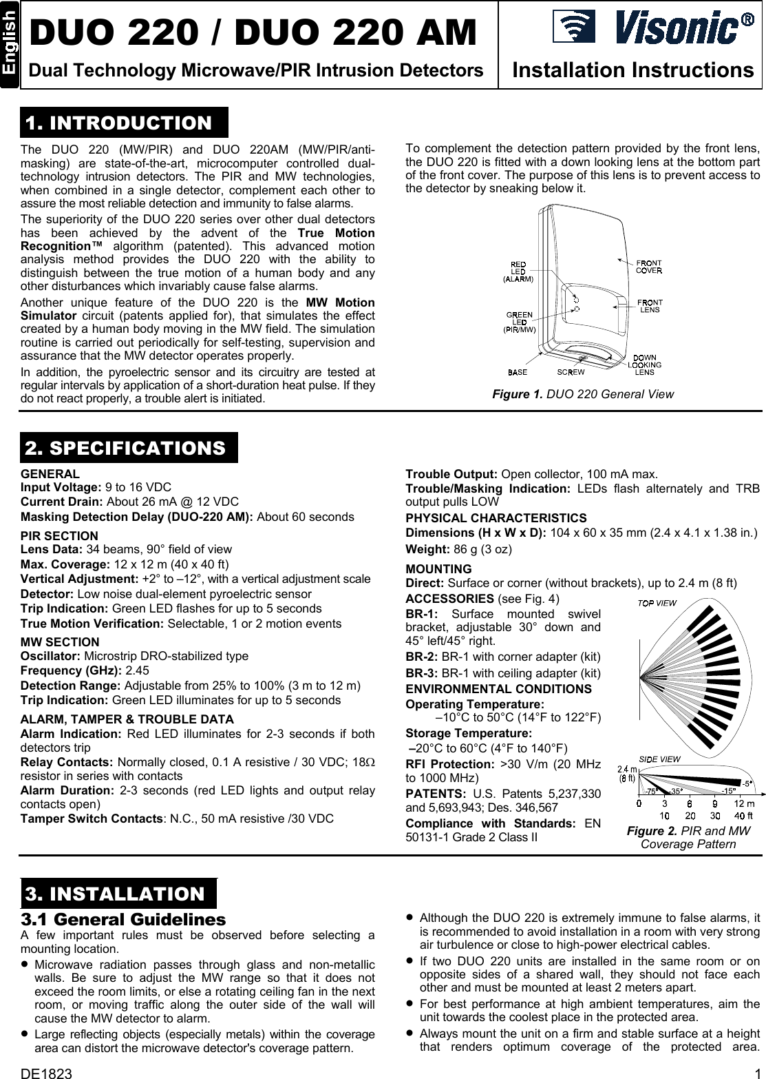  DUO 220 / DUO 220 AM Dual Technology Microwave/PIR Intrusion Detectors  Installation Instructions 1. INTRODUCTION To complement the detection pattern provided by the front lens, the DUO 220 is fitted with a down looking lens at the bottom part of the front cover. The purpose of this lens is to prevent access to the detector by sneaking below it.  The DUO 220 (MW/PIR) and DUO 220AM (MW/PIR/anti- masking) are state-of-the-art, microcomputer controlled dual- technology intrusion detectors. The PIR and MW technologies, when combined in a single detector, complement each other to assure the most reliable detection and immunity to false alarms.  The superiority of the DUO 220 series over other dual detectors has been achieved by the advent of the True Motion Recognition™  algorithm (patented). This advanced motion analysis method provides the DUO 220 with the ability to distinguish between the true motion of a human body and any other disturbances which invariably cause false alarms.  Another unique feature of the DUO 220 is the MW Motion Simulator circuit (patents applied for), that simulates the effect created by a human body moving in the MW field. The simulation routine is carried out periodically for self-testing, supervision and assurance that the MW detector operates properly. In addition, the pyroelectric sensor and its circuitry are tested at regular intervals by application of a short-duration heat pulse. If they do not react properly, a trouble alert is initiated.  Figure 1. DUO 220 General View  2. SPECIFICATIONS GENERAL  Trouble Output: Open collector, 100 mA max.  Input Voltage: 9 to 16 VDC  Trouble/Masking  Indication:  LEDs flash alternately and TRB output pulls LOW Current Drain: About 26 mA @ 12 VDC Masking Detection Delay (DUO-220 AM): About 60 seconds  PHYSICAL CHARACTERISTICS Dimensions (H x W x D): 104 x 60 x 35 mm (2.4 x 4.1 x 1.38 in.) PIR SECTION  Weight: 86 g (3 oz) Lens Data: 34 beams, 90° field of view Max. Coverage: 12 x 12 m (40 x 40 ft)  MOUNTING  Vertical Adjustment: +2° to –12°, with a vertical adjustment scale   Direct: Surface or corner (without brackets), up to 2.4 m (8 ft) Detector: Low noise dual-element pyroelectric sensor  ACCESSORIES (see Fig. 4) BR-1:  Surface mounted swivel bracket, adjustable 30° down and 45° left/45° right.  BR-2: BR-1 with corner adapter (kit) BR-3: BR-1 with ceiling adapter (kit) ENVIRONMENTAL CONDITIONS Operating Temperature:  –10°C to 50°C (14°F to 122°F) Storage Temperature:  –20°C to 60°C (4°F to 140°F) RFI Protection: &gt;30 V/m (20 MHz to 1000 MHz) PATENTS: U.S. Patents 5,237,330 and 5,693,943; Des. 346,567 Compliance with Standards: EN 50131-1 Grade 2 Class II   Figure 2. PIR and MW Coverage Pattern Trip Indication: Green LED flashes for up to 5 seconds True Motion Verification: Selectable, 1 or 2 motion events MW SECTION Oscillator: Microstrip DRO-stabilized type Frequency (GHz): 2.45 Detection Range: Adjustable from 25% to 100% (3 m to 12 m) Trip Indication: Green LED illuminates for up to 5 seconds ALARM, TAMPER &amp; TROUBLE DATA  Alarm Indication: Red LED illuminates for 2-3 seconds if both detectors trip Relay Contacts: Normally closed, 0.1 A resistive / 30 VDC; 18Ω resistor in series with contacts Alarm Duration: 2-3 seconds (red LED lights and output relay contacts open) Tamper Switch Contacts: N.C., 50 mA resistive /30 VDC  3. INSTALLATION •  Although the DUO 220 is extremely immune to false alarms, it is recommended to avoid installation in a room with very strong air turbulence or close to high-power electrical cables.  3.1 General Guidelines A few important rules must be observed before selecting a mounting location.   •  If two DUO 220 units are installed in the same room or on opposite sides of a shared wall, they should not face each other and must be mounted at least 2 meters apart. •  Microwave radiation passes through glass and non-metallic walls. Be sure to adjust the MW range so that it does not exceed the room limits, or else a rotating ceiling fan in the next room, or moving traffic along the outer side of the wall will cause the MW detector to alarm. •  For best performance at high ambient temperatures, aim the unit towards the coolest place in the protected area.  •  Always mount the unit on a firm and stable surface at a height that renders optimum coverage of the protected area. •  Large reflecting objects (especially metals) within the coverage area can distort the microwave detector&apos;s coverage pattern. DE1823  1 