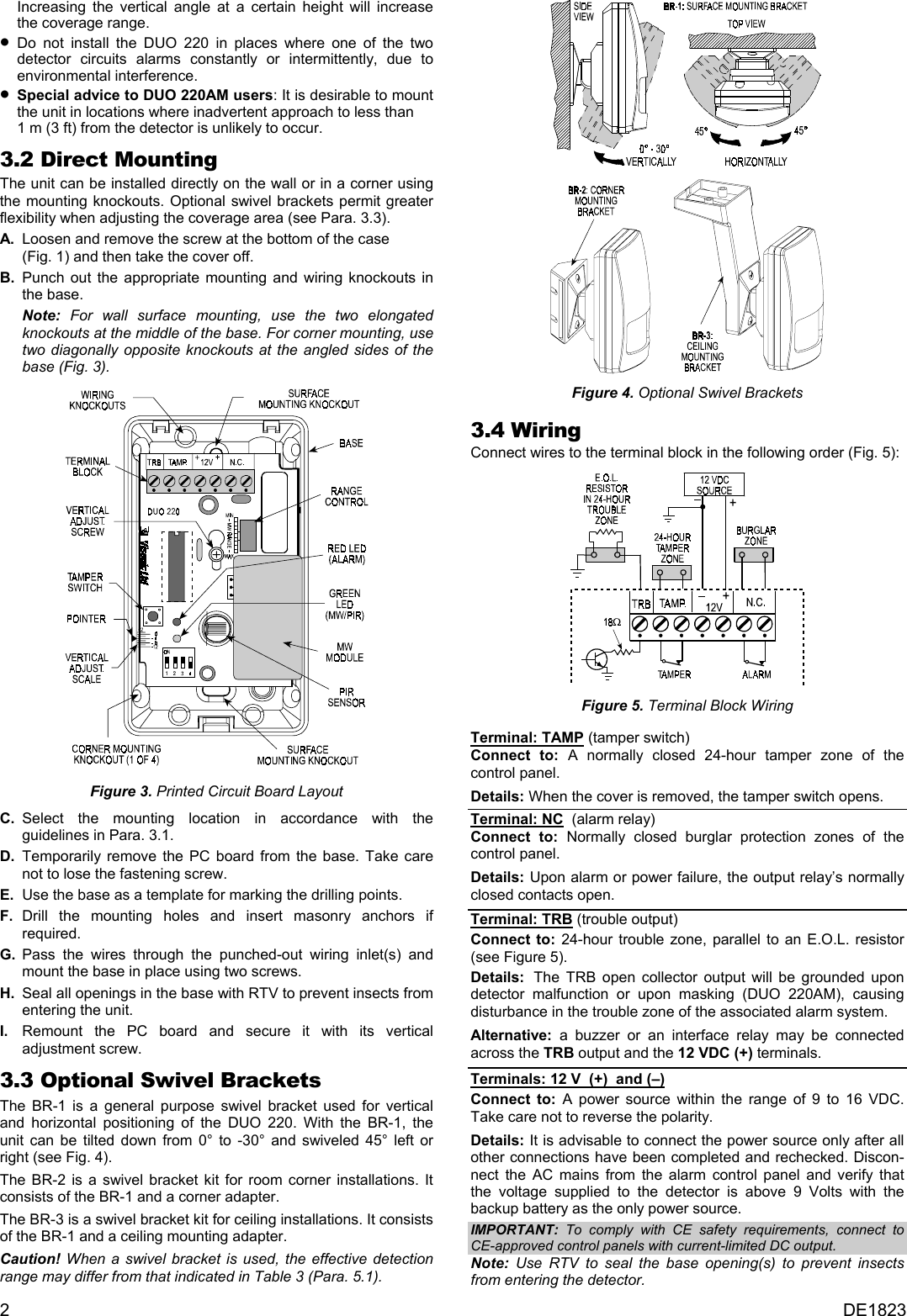 Increasing the vertical angle at a certain height will increase the coverage range.  •  Do not install the DUO 220 in places where one of the two detector circuits alarms constantly or intermittently, due to environmental interference. •  Special advice to DUO 220AM users: It is desirable to mount the unit in locations where inadvertent approach to less than  1 m (3 ft) from the detector is unlikely to occur.  3.2 Direct Mounting The unit can be installed directly on the wall or in a corner using the mounting knockouts. Optional swivel brackets permit greater flexibility when adjusting the coverage area (see Para. 3.3).  A.  Loosen and remove the screw at the bottom of the case  (Fig. 1) and then take the cover off. B. Punch out the appropriate mounting and wiring knockouts in the base.  Note: For wall surface mounting, use the two elongated knockouts at the middle of the base. For corner mounting, use two diagonally opposite knockouts at the angled sides of the base (Fig. 3). Figure 4. Optional Swivel Brackets  3.4 Wiring Connect wires to the terminal block in the following order (Fig. 5):  Figure 5. Terminal Block Wiring  Terminal: TAMP (tamper switch) Connect to: A normally closed 24-hour tamper zone of the control panel.  Figure 3. Printed Circuit Board Layout  Details: When the cover is removed, the tamper switch opens. C. Select the mounting location in accordance with the guidelines in Para. 3.1. Terminal: NC  (alarm relay) Connect to: Normally closed burglar protection zones of the control panel.  D. Temporarily remove the PC board from the base. Take care not to lose the fastening screw.  Details: Upon alarm or power failure, the output relay’s normally closed contacts open. E.  Use the base as a template for marking the drilling points. F. Drill the mounting holes and insert masonry anchors if required.  Terminal: TRB (trouble output) Connect to: 24-hour trouble zone, parallel to an E.O.L. resistor (see Figure 5). G. Pass the wires through the punched-out wiring inlet(s) and mount the base in place using two screws.  Details:  The TRB open collector output will be grounded upon detector malfunction or upon masking (DUO 220AM), causing disturbance in the trouble zone of the associated alarm system.  H.  Seal all openings in the base with RTV to prevent insects from entering the unit. I.  Remount the PC board and secure it with its vertical adjustment screw.  Alternative: a buzzer or an interface relay may be connected across the TRB output and the 12 VDC (+) terminals. 3.3 Optional Swivel Brackets  Terminals: 12 V  (+)  and (–)  Connect to: A power source within the range of 9 to 16 VDC. Take care not to reverse the polarity.   The BR-1 is a general purpose swivel bracket used for vertical and horizontal positioning of the DUO 220. With the BR-1, the unit can be tilted down from 0° to -30° and swiveled 45° left or right (see Fig. 4). Details: It is advisable to connect the power source only after all other connections have been completed and rechecked. Discon-nect the AC mains from the alarm control panel and verify that the voltage supplied to the detector is above 9 Volts with the backup battery as the only power source. The BR-2 is a swivel bracket kit for room corner installations. It consists of the BR-1 and a corner adapter.  The BR-3 is a swivel bracket kit for ceiling installations. It consists of the BR-1 and a ceiling mounting adapter.  IMPORTANT: To comply with CE safety requirements, connect to CE-approved control panels with current-limited DC output.  Caution! When a swivel bracket is used, the effective detection range may differ from that indicated in Table 3 (Para. 5.1). Note: Use RTV to seal the base opening(s) to prevent insects from entering the detector. 2  DE1823 