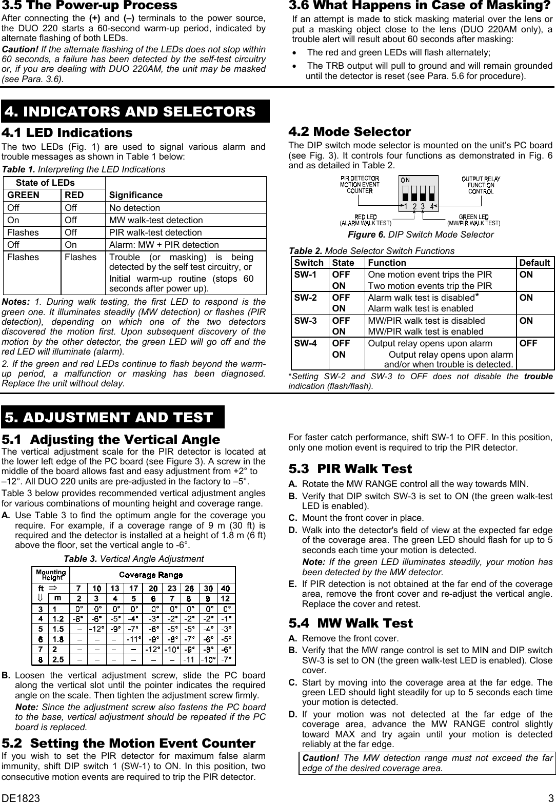 3.5 The Power-up Process 3.6 What Happens in Case of Masking? After connecting the (+) and (–) terminals to the power source, the DUO 220 starts a 60-second warm-up period, indicated by alternate flashing of both LEDs. If an attempt is made to stick masking material over the lens or put a masking object close to the lens (DUO 220AM only), a trouble alert will result about 60 seconds after masking: Caution! If the alternate flashing of the LEDs does not stop within 60 seconds, a failure has been detected by the self-test circuitry or, if you are dealing with DUO 220AM, the unit may be masked (see Para. 3.6). •  The red and green LEDs will flash alternately; •  The TRB output will pull to ground and will remain grounded until the detector is reset (see Para. 5.6 for procedure).  4. INDICATORS AND SELECTORS  4.2 Mode Selector 4.1 LED Indications The DIP switch mode selector is mounted on the unit’s PC board (see Fig. 3). It controls four functions as demonstrated in Fig. 6 and as detailed in Table 2.  The two LEDs (Fig. 1) are used to signal various alarm and trouble messages as shown in Table 1 below: Table 1. Interpreting the LED Indications  State of LEDs     GREEN RED Significance Off Off No detection On  Off  MW walk-test detection Flashes  Off  PIR walk-test detection Off  On  Alarm: MW + PIR detection Flashes Flashes Trouble (or masking) is being detected by the self test circuitry, or Initial warm-up routine (stops 60 seconds after power up). Figure 6. DIP Switch Mode Selector Table 2. Mode Selector Switch Functions Switch State  Function  Default SW-1 OFF ON One motion event trips the PIR Two motion events trip the PIR ON SW-2 OFF ON Alarm walk test is disabled* Alarm walk test is enabled ON SW-3 OFF ON MW/PIR walk test is disabled MW/PIR walk test is enabled ON SW-4 OFF ON Output relay opens upon alarm Output relay opens upon alarm and/or when trouble is detected. OFF Notes: 1. During walk testing, the first LED to respond is the green one. It illuminates steadily (MW detection) or flashes (PIR detection), depending on which one of the two detectors discovered the motion first. Upon subsequent discovery of the motion by the other detector, the green LED will go off and the red LED will illuminate (alarm). 2. If the green and red LEDs continue to flash beyond the warm-up period, a malfunction or masking has been diagnosed. Replace the unit without delay.  *Setting SW-2 and SW-3 to OFF does not disable the trouble indication (flash/flash). 5. Initial Adjustments   5. ADJUSTMENT AND TEST  5.1  Adjusting the Vertical Angle  For faster catch performance, shift SW-1 to OFF. In this position, only one motion event is required to trip the PIR detector. The vertical adjustment scale for the PIR detector is located at the lower left edge of the PC board (see Figure 3). A screw in the middle of the board allows fast and easy adjustment from +2° to –12°. All DUO 220 units are pre-adjusted in the factory to –5°.  5.3  PIR Walk Test A.  Rotate the MW RANGE control all the way towards MIN. Table 3 below provides recommended vertical adjustment angles for various combinations of mounting height and coverage range.   B.  Verify that DIP switch SW-3 is set to ON (the green walk-test LED is enabled). A.  Use Table 3 to find the optimum angle for the coverage you require. For example, if a coverage range of 9 m (30 ft) is required and the detector is installed at a height of 1.8 m (6 ft) above the floor, set the vertical angle to -6°. C.  Mount the front cover in place. D.  Walk into the detector&apos;s field of view at the expected far edge of the coverage area. The green LED should flash for up to 5 seconds each time your motion is detected.  Table 3. Vertical Angle Adjustment    Note:  If the green LED illuminates steadily, your motion has been detected by the MW detector.  E.  If PIR detection is not obtained at the far end of the coverage area, remove the front cover and re-adjust the vertical angle. Replace the cover and retest. 5.4  MW Walk Test  A.  Remove the front cover. B.  Verify that the MW range control is set to MIN and DIP switch SW-3 is set to ON (the green walk-test LED is enabled). Close cover. B. Loosen the vertical adjustment screw, slide the PC board along the vertical slot until the pointer indicates the required angle on the scale. Then tighten the adjustment screw firmly. C. Start by moving into the coverage area at the far edge. The green LED should light steadily for up to 5 seconds each time your motion is detected.  Note: Since the adjustment screw also fastens the PC board to the base, vertical adjustment should be repeated if the PC board is replaced.  D. If your motion was not detected at the far edge of the coverage area, advance the MW RANGE control slightly toward MAX and try again until your motion is detected reliably at the far edge. 5.2  Setting the Motion Event Counter If you wish to set the PIR detector for maximum false alarm immunity, shift DIP switch 1 (SW-1) to ON. In this position, two consecutive motion events are required to trip the PIR detector. Caution! The MW detection range must not exceed the far edge of the desired coverage area.  DE1823  3 