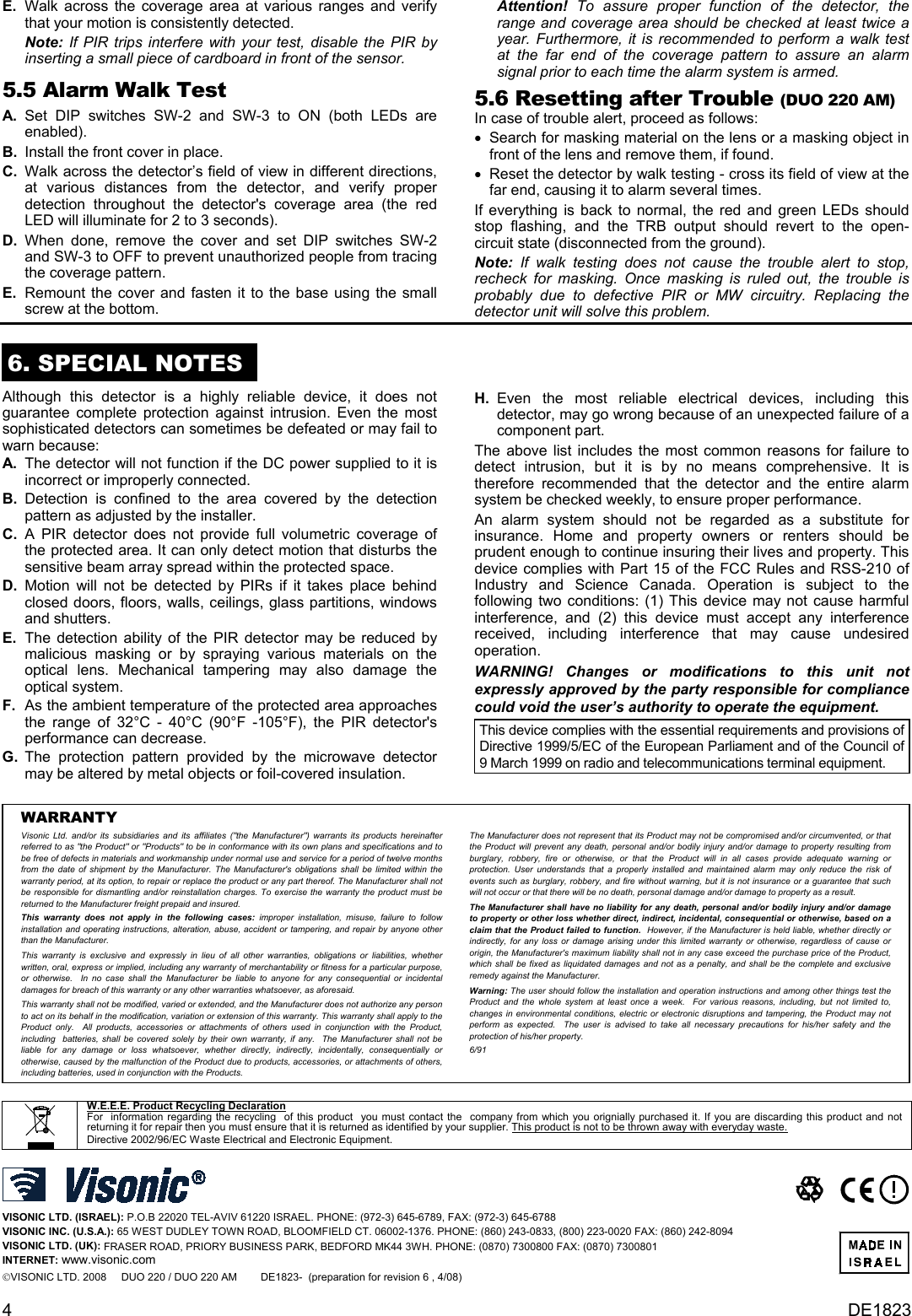 E.  Walk across the coverage area at various ranges and verify that your motion is consistently detected.   Attention!  To assure proper function of the detector, the range and coverage area should be checked at least twice a year. Furthermore, it is recommended to perform a walk test at the far end of the coverage pattern to assure an alarm signal prior to each time the alarm system is armed.  Note:  If PIR trips interfere with your test, disable the PIR by inserting a small piece of cardboard in front of the sensor. 5.5 Alarm Walk Test 5.6 Resetting after Trouble (DUO 220 AM) A. Set DIP switches SW-2 and SW-3 to ON (both LEDs are enabled).  In case of trouble alert, proceed as follows: •  Search for masking material on the lens or a masking object in front of the lens and remove them, if found. B.  Install the front cover in place. C.  Walk across the detector’s field of view in different directions, at various distances from the detector, and verify proper detection throughout the detector&apos;s coverage area (the red LED will illuminate for 2 to 3 seconds). •  Reset the detector by walk testing - cross its field of view at the far end, causing it to alarm several times. If everything is back to normal, the red and green LEDs should stop flashing, and the TRB output should revert to the open- circuit state (disconnected from the ground). D. When done, remove the cover and set DIP switches SW-2 and SW-3 to OFF to prevent unauthorized people from tracing the coverage pattern.  Note:  If walk testing does not cause the trouble alert to stop, recheck for masking. Once masking is ruled out, the trouble is probably due to defective PIR or MW circuitry. Replacing the detector unit will solve this problem. E.  Remount the cover and fasten it to the base using the small screw at the bottom.  6. SPECIAL NOTES Although this detector is a highly reliable device, it does not guarantee complete protection against intrusion. Even the most sophisticated detectors can sometimes be defeated or may fail to warn because: H. Even the most reliable electrical devices, including this detector, may go wrong because of an unexpected failure of a component part. The above list includes the most common reasons for failure to detect intrusion, but it is by no means comprehensive. It is therefore recommended that the detector and the entire alarm system be checked weekly, to ensure proper performance. A.  The detector will not function if the DC power supplied to it is incorrect or improperly connected. B. Detection is confined to the area covered by the detection pattern as adjusted by the installer. An alarm system should not be regarded as a substitute for insurance. Home and property owners or renters should be prudent enough to continue insuring their lives and property. This device complies with Part 15 of the FCC Rules and RSS-210 of Industry and Science Canada. Operation is subject to the following two conditions: (1) This device may not cause harmful interference, and (2) this device must accept any interference received, including interference that may cause undesired operation. C.  A PIR detector does not provide full volumetric coverage of the protected area. It can only detect motion that disturbs the sensitive beam array spread within the protected space. D. Motion will not be detected by PIRs if it takes place behind closed doors, floors, walls, ceilings, glass partitions, windows and shutters.  E.  The detection ability of the PIR detector may be reduced by malicious masking or by spraying various materials on the optical lens. Mechanical tampering may also damage the optical system. WARNING! Changes or modifications to this unit not expressly approved by the party responsible for compliance could void the user’s authority to operate the equipment. F.  As the ambient temperature of the protected area approaches the range of 32°C - 40°C (90°F -105°F), the PIR detector&apos;s performance can decrease.  This device complies with the essential requirements and provisions of Directive 1999/5/EC of the European Parliament and of the Council of 9 March 1999 on radio and telecommunications terminal equipment. G.  The protection pattern provided by the microwave detector may be altered by metal objects or foil-covered insulation.     WARRANTY  Visonic Ltd. and/or its subsidiaries and its affiliates (&quot;the Manufacturer&quot;) warrants its products hereinafter referred to as &quot;the Product&quot; or &quot;Products&quot; to be in conformance with its own plans and specifications and to be free of defects in materials and workmanship under normal use and service for a period of twelve months from the date of shipment by the Manufacturer. The Manufacturer&apos;s obligations shall be limited within the warranty period, at its option, to repair or replace the product or any part thereof. The Manufacturer shall not be responsible for dismantling and/or reinstallation charges. To exercise the warranty the product must be returned to the Manufacturer freight prepaid and insured. This warranty does not apply in the following cases: improper installation, misuse, failure to follow installation and operating instructions, alteration, abuse, accident or tampering, and repair by anyone other than the Manufacturer. This warranty is exclusive and expressly in lieu of all other warranties, obligations or liabilities, whether written, oral, express or implied, including any warranty of merchantability or fitness for a particular purpose, or otherwise.  In no case shall the Manufacturer be liable to anyone for any consequential or incidental damages for breach of this warranty or any other warranties whatsoever, as aforesaid. This warranty shall not be modified, varied or extended, and the Manufacturer does not authorize any person to act on its behalf in the modification, variation or extension of this warranty. This warranty shall apply to the Product only.  All products, accessories or attachments of others used in conjunction with the Product, including  batteries, shall be covered solely by their own warranty, if any.  The Manufacturer shall not be liable for any damage or loss whatsoever, whether directly, indirectly, incidentally, consequentially or otherwise, caused by the malfunction of the Product due to products, accessories, or attachments of others, including batteries, used in conjunction with the Products. The Manufacturer does not represent that its Product may not be compromised and/or circumvented, or that the Product will prevent any death, personal and/or bodily injury and/or damage to property resulting from burglary, robbery, fire or otherwise, or that the Product will in all cases provide adequate warning or protection. User understands that a properly installed and maintained alarm may only reduce the risk of events such as burglary, robbery, and fire without warning, but it is not insurance or a guarantee that such will not occur or that there will be no death, personal damage and/or damage to property as a result. The Manufacturer shall have no liability for any death, personal and/or bodily injury and/or damage to property or other loss whether direct, indirect, incidental, consequential or otherwise, based on a claim that the Product failed to function.  However, if the Manufacturer is held liable, whether directly or indirectly, for any loss or damage arising under this limited warranty or otherwise, regardless of cause or origin, the Manufacturer&apos;s maximum liability shall not in any case exceed the purchase price of the Product, which shall be fixed as liquidated damages and not as a penalty, and shall be the complete and exclusive remedy against the Manufacturer. Warning: The user should follow the installation and operation instructions and among other things test the Product and the whole system at least once a week.  For various reasons, including, but not limited to, changes in environmental conditions, electric or electronic disruptions and tampering, the Product may not perform as expected.  The user is advised to take all necessary precautions for his/her safety and the protection of his/her property. 6/91   W.E.E.E. Product Recycling Declaration For  information regarding the recycling  of this product  you must contact the  company from which you orignially purchased it. If you are discarding this product and not returning it for repair then you must ensure that it is returned as identified by your supplier. This product is not to be thrown away with everyday waste. Directive 2002/96/EC Waste Electrical and Electronic Equipment.   VISONIC LTD. (ISRAEL): P.O.B 22020 TEL-AVIV 61220 ISRAEL. PHONE: (972-3) 645-6789, FAX: (972-3) 645-6788 VISONIC INC. (U.S.A.): 65 WEST DUDLEY TOWN ROAD, BLOOMFIELD CT. 06002-1376. PHONE: (860) 243-0833, (800) 223-0020 FAX: (860) 242-8094 VISONIC LTD. (UK): FRASER ROAD, PRIORY BUSINESS PARK, BEDFORD MK44 3WH. PHONE: (0870) 7300800 FAX: (0870) 7300801 INTERNET: www.visonic.com VISONIC LTD. 2008     DUO 220 / DUO 220 AM        DE1823-  (preparation for revision 6 , 4/08)         4  DE1823 