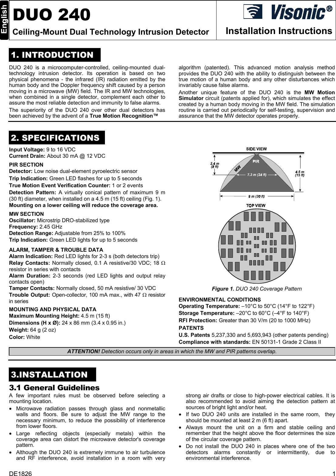  DUO 240 Ceiling-Mount Dual Technology Intrusion Detector  Installation Instructions 1. INTRODUCTION DUO 240 is a microcomputer-controlled, ceiling-mounted dual- technology intrusion detector. Its operation is based on two physical phenomena - the infrared (IR) radiation emitted by the human body and the Doppler frequency shift caused by a person moving in a microwave (MW) field. The IR and MW technologies, when combined in a single detector, complement each other to assure the most reliable detection and immunity to false alarms. The superiority of the DUO 240 over other dual detectors has been achieved by the advent of a True Motion Recognition™  algorithm (patented). This advanced motion analysis method provides the DUO 240 with the ability to distinguish between the true motion of a human body and any other disturbances which invariably cause false alarms. Another unique feature of the DUO 240 is the MW Motion Simulator circuit (patents applied for), which simulates the effect created by a human body moving in the MW field. The simulation routine is carried out periodically for self-testing, supervision and assurance that the MW detector operates properly.  2. SPECIFICATIONS Input Voltage: 9 to 16 VDC Current Drain: About 30 mA @ 12 VDC  PIR SECTION   Detector: Low noise dual-element pyroelectric sensor Trip Indication: Green LED flashes for up to 5 seconds True Motion Event Verification Counter: 1 or 2 events Detection Pattern: A virtually conical pattern of maximum 9 m (30 ft) diameter, when installed on a 4.5 m (15 ft) ceiling (Fig. 1).  Mounting on a lower ceiling will reduce the coverage area. MW SECTION Oscillator: Microstrip DRO-stabilized type Frequency: 2.45 GHz Detection Range: Adjustable from 25% to 100%  Trip Indication: Green LED lights for up to 5 seconds ALARM, TAMPER &amp; TROUBLE DATA Alarm Indication: Red LED lights for 2-3 s (both detectors trip) Relay Contacts: Normally closed, 0.1 A resistive/30 VDC; 18 Ω resistor in series with contacts Alarm Duration: 2-3 seconds (red LED lights and output relay contacts open) Tamper Contacts: Normally closed, 50 mA resistive/ 30 VDC Trouble Output: Open-collector, 100 mA max., with 47 Ω resistor in series  MOUNTING AND PHYSICAL DATA Maximum Mounting Height: 4.5 m (15 ft) Dimensions (H x Ø): 24 x 86 mm (3.4 x 0.95 in.) Weight: 64 g (2 oz) Color: White   Figure 1. DUO 240 Coverage Pattern ENVIRONMENTAL CONDITIONS Operating Temperature: –10°C to 50°C (14°F to 122°F) Storage Temperature: –20°C to 60°C (–4°F to 140°F) RFI Protection: Greater than 30 V/m (20 to 1000 MHz) PATENTS U.S. Patents 5,237,330 and 5,693,943 (other patents pending) Compliance with standards: EN 50131-1 Grade 2 Class II ATTENTION! Detection occurs only in areas in which the MW and PIR patterns overlap.   3.INSTALLATION 3.1 General Guidelines A few important rules must be observed before selecting a mounting location.  •  Microwave radiation passes through glass and nonmetallic walls and floors. Be sure to adjust the MW range to the necessary minimum, to reduce the possibility of interference from lower floors. •  Large reflecting objects (especially metals) within the coverage area can distort the microwave detector&apos;s coverage pattern. •  Although the DUO 240 is extremely immune to air turbulence and RF interference, avoid installation in a room with very strong air drafts or close to high-power electrical cables. It is also recommended to avoid aiming the detection pattern at sources of bright light and/or heat. •  If two DUO 240 units are installed in the same room,  they should be mounted at least 2 m (6 ft) apart. •  Always mount the unit on a firm and stable ceiling and remember that the height above the floor determines the size of the circular coverage pattern. •  Do not install the DUO 240 in places where one of the two detectors alarms constantly or intermittently, due to environmental interference. DE1826  1 