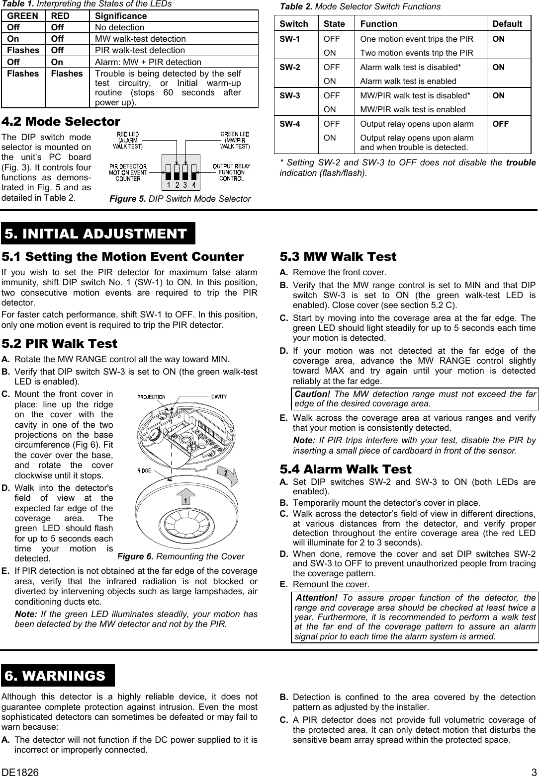 Table 1. Interpreting the States of the LEDs GREEN RED  Significance Off Off No detection On Off MW walk-test detection Flashes Off  PIR walk-test detection Off On Alarm: MW + PIR detection Flashes Flashes Trouble is being detected by the self test circuitry, or Initial warm-up routine (stops 60 seconds after power up). 4.2 Mode Selector The DIP switch mode selector is mounted on the unit’s PC board (Fig. 3). It controls four functions as demons- trated in Fig. 5 and as detailed in Table 2.  Figure 5. DIP Switch Mode Selector Table 2. Mode Selector Switch Functions Switch State Function  Default SW-1 OFF ON One motion event trips the PIR Two motion events trip the PIR ON SW-2 OFF ON Alarm walk test is disabled* Alarm walk test is enabled ON SW-3 OFF ON MW/PIR walk test is disabled* MW/PIR walk test is enabled ON SW-4 OFF ON Output relay opens upon alarm Output relay opens upon alarm  and when trouble is detected. OFF * Setting SW-2 and SW-3 to OFF does not disable the trouble indication (flash/flash).   5. INITIAL ADJUSTMENT  5.1 Setting the Motion Event Counter If you wish to set the PIR detector for maximum false alarm immunity, shift DIP switch No. 1 (SW-1) to ON. In this position, two consecutive motion events are required to trip the PIR detector. For faster catch performance, shift SW-1 to OFF. In this position, only one motion event is required to trip the PIR detector. 5.2 PIR Walk Test A.  Rotate the MW RANGE control all the way toward MIN. B.  Verify that DIP switch SW-3 is set to ON (the green walk-test LED is enabled). C. Mount the front cover in place: line up the ridge on the cover with the cavity in one of the two  projections on the base circumference (Fig 6). Fit the cover over the base, and rotate the cover clockwise until it stops.  D. Walk into the detector&apos;s field of view at the expected far edge of the coverage area. The green  LED  should flash for up to 5 seconds each time your motion is detected.  Figure 6. Remounting the Cover E.  If PIR detection is not obtained at the far edge of the coverage area, verify that the infrared radiation is not blocked or diverted by intervening objects such as large lampshades, air conditioning ducts etc.  Note:  If the green LED illuminates steadily, your motion has been detected by the MW detector and not by the PIR. 5.3 MW Walk Test  A.  Remove the front cover. B. Verify that the MW range control is set to MIN and that DIP switch SW-3 is set to ON (the green walk-test LED is enabled). Close cover (see section 5.2 C). C. Start by moving into the coverage area at the far edge. The green LED should light steadily for up to 5 seconds each time your motion is detected. D. If your motion was not detected at the far edge of the coverage area, advance the MW RANGE control slightly toward MAX and try again until your motion is detected reliably at the far edge. Caution! The MW detection range must not exceed the far edge of the desired coverage area.  E.  Walk across the coverage area at various ranges and verify that your motion is consistently detected.   Note: If PIR trips interfere with your test, disable the PIR by inserting a small piece of cardboard in front of the sensor. 5.4 Alarm Walk Test  A. Set DIP switches SW-2 and SW-3 to ON (both LEDs are enabled). B.  Temporarily mount the detector&apos;s cover in place. C.  Walk across the detector’s field of view in different directions, at various distances from the detector, and verify proper detection throughout the entire coverage area (the red LED will illuminate for 2 to 3 seconds). D.  When done, remove the cover and set DIP switches SW-2 and SW-3 to OFF to prevent unauthorized people from tracing the coverage pattern. E.  Remount the cover. Attention!  To assure proper function of the detector, the range and coverage area should be checked at least twice a year. Furthermore, it is recommended to perform a walk test at the far end of the coverage pattern to assure an alarm signal prior to each time the alarm system is armed. 6. WARNINGS  Although this detector is a highly reliable device, it does not guarantee complete protection against intrusion. Even the most sophisticated detectors can sometimes be defeated or may fail to warn because: A.  The detector will not function if the DC power supplied to it is incorrect or improperly connected. B. Detection is confined to the area covered by the detection pattern as adjusted by the installer. C.  A PIR detector does not provide full volumetric coverage of the protected area. It can only detect motion that disturbs the sensitive beam array spread within the protected space.  DE1826  3 