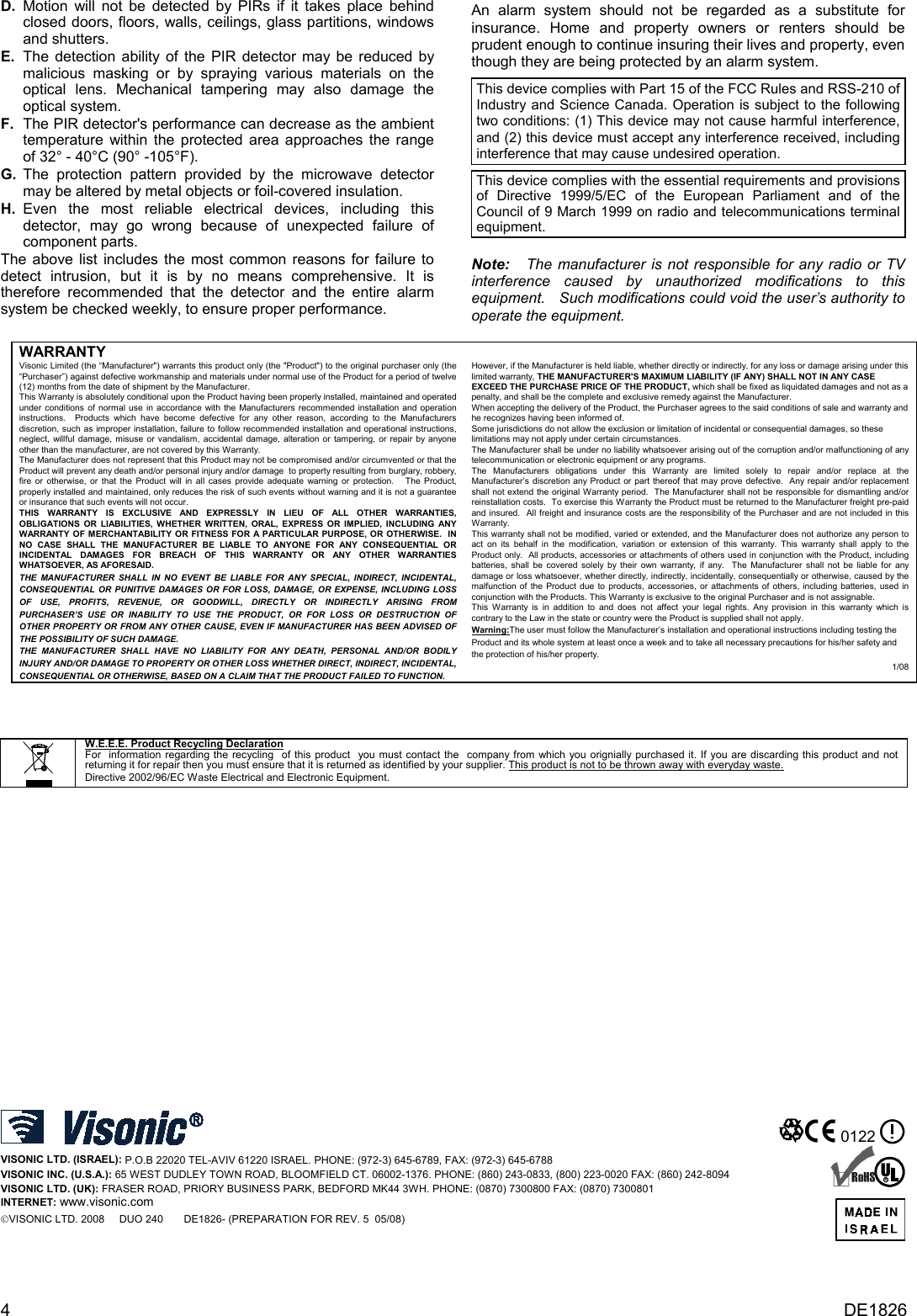 D. Motion will not be detected by PIRs if it takes place behind closed doors, floors, walls, ceilings, glass partitions, windows and shutters.  E.  The detection ability of the PIR detector may be reduced by malicious masking or by spraying various materials on the optical lens. Mechanical tampering may also damage the optical system. F.  The PIR detector&apos;s performance can decrease as the ambient temperature within the protected area approaches the range of 32° - 40°C (90° -105°F).  G.  The protection pattern provided by the microwave detector may be altered by metal objects or foil-covered insulation. H. Even the most reliable electrical devices, including this detector, may go wrong because of unexpected failure of component parts. The above list includes the most common reasons for failure to detect intrusion, but it is by no means comprehensive. It is therefore recommended that the detector and the entire alarm system be checked weekly, to ensure proper performance. An alarm system should not be regarded as a substitute for insurance. Home and property owners or renters should be prudent enough to continue insuring their lives and property, even though they are being protected by an alarm system. This device complies with Part 15 of the FCC Rules and RSS-210 of Industry and Science Canada. Operation is subject to the following two conditions: (1) This device may not cause harmful interference, and (2) this device must accept any interference received, including interference that may cause undesired operation.  This device complies with the essential requirements and provisions of Directive 1999/5/EC of the European Parliament and of the Council of 9 March 1999 on radio and telecommunications terminal equipment.  Note:   The manufacturer is not responsible for any radio or TV interference caused by unauthorized modifications to this equipment.   Such modifications could void the user’s authority to operate the equipment.  WARRANTY  Visonic Limited (the “Manufacturer&quot;) warrants this product only (the &quot;Product&quot;) to the original purchaser only (the “Purchaser”) against defective workmanship and materials under normal use of the Product for a period of twelve (12) months from the date of shipment by the Manufacturer.   This Warranty is absolutely conditional upon the Product having been properly installed, maintained and operated under conditions of normal use in accordance with the Manufacturers recommended installation and operation instructions.  Products which have become defective for any other reason, according to the Manufacturers discretion, such as improper installation, failure to follow recommended installation and operational instructions, neglect, willful damage, misuse or vandalism, accidental damage, alteration or tampering, or repair by anyone other than the manufacturer, are not covered by this Warranty. The Manufacturer does not represent that this Product may not be compromised and/or circumvented or that the Product will prevent any death and/or personal injury and/or damage  to property resulting from burglary, robbery, fire or otherwise, or that the Product will in all cases provide adequate warning or protection.   The Product, properly installed and maintained, only reduces the risk of such events without warning and it is not a guarantee or insurance that such events will not occur.  THIS WARRANTY IS EXCLUSIVE AND EXPRESSLY IN LIEU OF ALL OTHER WARRANTIES, OBLIGATIONS OR LIABILITIES, WHETHER WRITTEN, ORAL, EXPRESS OR IMPLIED, INCLUDING ANY WARRANTY OF MERCHANTABILITY OR FITNESS FOR A PARTICULAR PURPOSE, OR OTHERWISE.  IN NO CASE SHALL THE MANUFACTURER BE LIABLE TO ANYONE FOR ANY CONSEQUENTIAL OR INCIDENTAL DAMAGES FOR BREACH OF THIS WARRANTY OR ANY OTHER WARRANTIES WHATSOEVER, AS AFORESAID. THE MANUFACTURER SHALL IN NO EVENT BE LIABLE FOR ANY SPECIAL, INDIRECT, INCIDENTAL, CONSEQUENTIAL OR PUNITIVE DAMAGES OR FOR LOSS, DAMAGE, OR EXPENSE, INCLUDING LOSS OF USE, PROFITS, REVENUE, OR GOODWILL, DIRECTLY OR INDIRECTLY ARISING FROM PURCHASER’S USE OR INABILITY TO USE THE PRODUCT, OR FOR LOSS OR DESTRUCTION OF OTHER PROPERTY OR FROM ANY OTHER CAUSE, EVEN IF MANUFACTURER HAS BEEN ADVISED OF THE POSSIBILITY OF SUCH DAMAGE. THE MANUFACTURER SHALL HAVE NO LIABILITY FOR ANY DEATH, PERSONAL AND/OR BODILY INJURY AND/OR DAMAGE TO PROPERTY OR OTHER LOSS WHETHER DIRECT, INDIRECT, INCIDENTAL, CONSEQUENTIAL OR OTHERWISE, BASED ON A CLAIM THAT THE PRODUCT FAILED TO FUNCTION.  However, if the Manufacturer is held liable, whether directly or indirectly, for any loss or damage arising under this limited warranty, THE MANUFACTURER&apos;S MAXIMUM LIABILITY (IF ANY) SHALL NOT IN ANY CASE EXCEED THE PURCHASE PRICE OF THE PRODUCT, which shall be fixed as liquidated damages and not as a penalty, and shall be the complete and exclusive remedy against the Manufacturer.  When accepting the delivery of the Product, the Purchaser agrees to the said conditions of sale and warranty and he recognizes having been informed of. Some jurisdictions do not allow the exclusion or limitation of incidental or consequential damages, so these limitations may not apply under certain circumstances.  The Manufacturer shall be under no liability whatsoever arising out of the corruption and/or malfunctioning of any telecommunication or electronic equipment or any programs. The Manufacturers obligations under this Warranty are limited solely to repair and/or replace at the Manufacturer’s discretion any Product or part thereof that may prove defective.  Any repair and/or replacement shall not extend the original Warranty period.  The Manufacturer shall not be responsible for dismantling and/or reinstallation costs.  To exercise this Warranty the Product must be returned to the Manufacturer freight pre-paid and insured.  All freight and insurance costs are the responsibility of the Purchaser and are not included in this Warranty. This warranty shall not be modified, varied or extended, and the Manufacturer does not authorize any person to act on its behalf in the modification, variation or extension of this warranty. This warranty shall apply to the Product only.  All products, accessories or attachments of others used in conjunction with the Product, including batteries, shall be covered solely by their own warranty, if any.  The Manufacturer shall not be liable for any damage or loss whatsoever, whether directly, indirectly, incidentally, consequentially or otherwise, caused by the malfunction of the Product due to products, accessories, or attachments of others, including batteries, used in conjunction with the Products. This Warranty is exclusive to the original Purchaser and is not assignable.  This Warranty is in addition to and does not affect your legal rights. Any provision in this warranty which is contrary to the Law in the state or country were the Product is supplied shall not apply.  Warning:The user must follow the Manufacturer’s installation and operational instructions including testing the Product and its whole system at least once a week and to take all necessary precautions for his/her safety and the protection of his/her property. 1/08    W.E.E.E. Product Recycling Declaration For  information regarding the recycling  of this product  you must contact the  company from which you orignially purchased it. If you are discarding this product and not returning it for repair then you must ensure that it is returned as identified by your supplier. This product is not to be thrown away with everyday waste. Directive 2002/96/EC Waste Electrical and Electronic Equipment.           VISONIC LTD. (ISRAEL): P.O.B 22020 TEL-AVIV 61220 ISRAEL. PHONE: (972-3) 645-6789, FAX: (972-3) 645-6788 VISONIC INC. (U.S.A.): 65 WEST DUDLEY TOWN ROAD, BLOOMFIELD CT. 06002-1376. PHONE: (860) 243-0833, (800) 223-0020 FAX: (860) 242-8094 VISONIC LTD. (UK): FRASER ROAD, PRIORY BUSINESS PARK, BEDFORD MK44 3WH. PHONE: (0870) 7300800 FAX: (0870) 7300801 INTERNET: www.visonic.com VISONIC LTD. 2008     DUO 240       DE1826- (PREPARATION FOR REV. 5  05/08)  0122    R  4  DE1826 