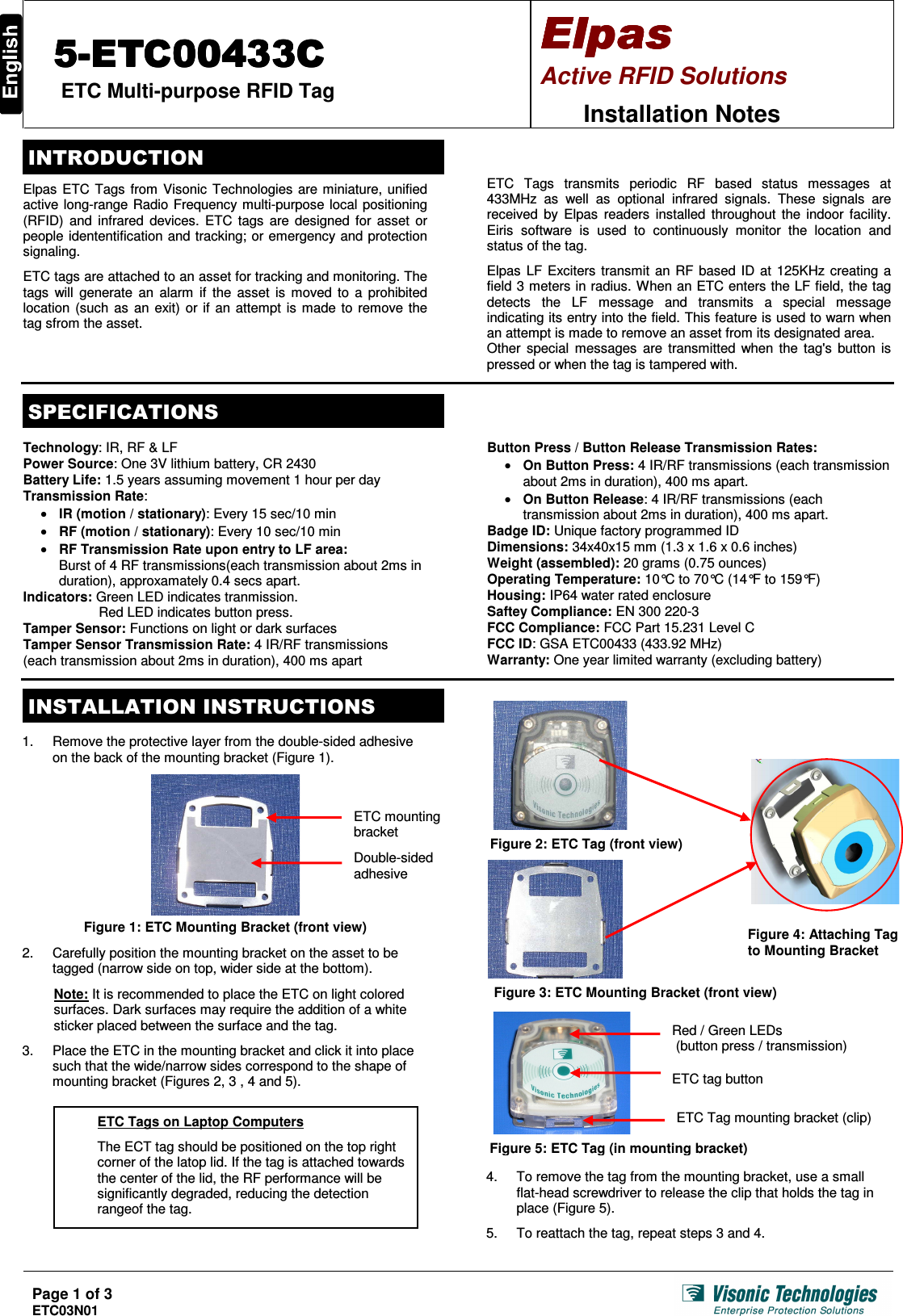  Page 1 of 3 ETC03N01    ETC Multi-purpose RFID Tag Active RFID Solutions  Installation Notes   Elpas ETC Tags from Visonic Technologies are miniature, unified active long-range Radio Frequency multi-purpose local positioning (RFID)  and  infrared devices.  ETC tags  are designed for  asset  or people idententification and tracking; or emergency and protection signaling.  ETC tags are attached to an asset for tracking and monitoring. The tags  will generate  an alarm  if  the  asset is  moved to  a prohibited location (such as  an  exit) or if an attempt is made to remove the tag sfrom the asset.   ETC  Tags  transmits  periodic  RF  based  status  messages  at 433MHz  as  well  as  optional  infrared  signals.  These  signals  are received by  Elpas  readers  installed  throughout  the  indoor facility. Eiris  software  is  used  to  continuously  monitor  the  location  and status of the tag.  Elpas LF Exciters transmit an RF based ID at 125KHz creating a field 3 meters in radius. When an ETC enters the LF field, the tag  detects  the  LF  message  and  transmits  a  special  message indicating its entry into the field. This feature is used to warn when an attempt is made to remove an asset from its designated area. Other  special  messages  are transmitted when the tag&apos;s  button is pressed or when the tag is tampered with.     Technology: IR, RF &amp; LF Power Source: One 3V lithium battery, CR 2430 Battery Life: 1.5 years assuming movement 1 hour per day Transmission Rate:  IR (motion / stationary): Every 15 sec/10 min  RF (motion / stationary): Every 10 sec/10 min  RF Transmission Rate upon entry to LF area: Burst of 4 RF transmissions(each transmission about 2ms in duration), approxamately 0.4 secs apart.  Indicators: Green LED indicates tranmission.  Red LED indicates button press. Tamper Sensor: Functions on light or dark surfaces Tamper Sensor Transmission Rate: 4 IR/RF transmissions (each transmission about 2ms in duration), 400 ms apartButton Press / Button Release Transmission Rates:   On Button Press: 4 IR/RF transmissions (each transmission about 2ms in duration), 400 ms apart.  On Button Release: 4 IR/RF transmissions (each transmission about 2ms in duration), 400 ms apart. Badge ID: Unique factory programmed ID Dimensions: 34x40x15 mm (1.3 x 1.6 x 0.6 inches) Weight (assembled): 20 grams (0.75 ounces) Operating Temperature: 10°C to 70°C (14°F to 159°F) Housing: IP64 water rated enclosure Saftey Compliance: EN 300 220-3 FCC Compliance: FCC Part 15.231 Level C  FCC ID: GSA ETC00433 (433.92 MHz) Warranty: One year limited warranty (excluding battery)    1.  Remove the protective layer from the double-sided adhesive on the back of the mounting bracket (Figure 1).    Figure 1: ETC Mounting Bracket (front view)  2.  Carefully position the mounting bracket on the asset to be tagged (narrow side on top, wider side at the bottom).  Note: It is recommended to place the ETC on light colored surfaces. Dark surfaces may require the addition of a white sticker placed between the surface and the tag.  3.  Place the ETC in the mounting bracket and click it into place such that the wide/narrow sides correspond to the shape of mounting bracket (Figures 2, 3 , 4 and 5).                               4.  To remove the tag from the mounting bracket, use a small  flat-head screwdriver to release the clip that holds the tag in place (Figure 5).  5.  To reattach the tag, repeat steps 3 and 4. Double-sided adhesive ETC mounting bracket Figure 3: ETC Mounting Bracket (front view) Figure 2: ETC Tag (front view) Figure 5: ETC Tag (in mounting bracket) Red / Green LEDs  (button press / transmission)  ETC Tag mounting bracket (clip) ETC tag button Figure 4: Attaching Tag to Mounting Bracket ETC Tags on Laptop Computers  The ECT tag should be positioned on the top right corner of the latop lid. If the tag is attached towards the center of the lid, the RF performance will be significantly degraded, reducing the detection rangeof the tag.  