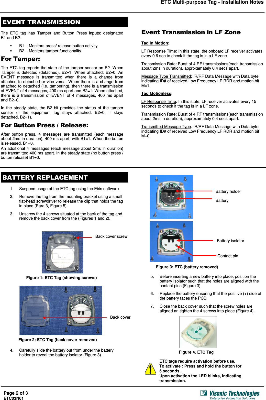 ETC Multi-purpose Tag - Installation Notes  Page 2 of 3 ETC03N01       The  ETC  tag  has  Tamper  and  Button  Press  inputs;  designated  B1 and B2:    B1 – Monitors press/ release button activity   B2 – Monitors tamper functionality    The ETC tag reports the state of the tamper sensor on B2. When Tamper  is  detected  (detached),  B2=1.  When  attached,  B2=0.  An EVENT  message  is  transmitted  when  there  is  a  change  from attached to detached or vice versa. When there is a change from attached to detached (i.e. tampering), then there is a transmission of EVENT of 4 messages, 400 ms apart and B2=1. When attached, there  is  a  transmission  of  EVENT  of  4  messages,  400 ms  apart and B2=0.  In  the  steady  state,  the  B2  bit  provides the status  of  the  tamper sensor  (if  the  equipment  tag  stays  attached,  B2=0,  if  stays detached, B2=1).    !&quot;&quot;#$&quot; After  button  press,  4  messages  are  transmitted  (each  message about 2ms in duration), 400 ms apart, with B1=1. When the button is released, B1=0.  An additional 4 messages (each message about 2ms in duration) are transmitted 400 ms apart. In the steady state (no button press / button release) B1=0. %! !&quot; &amp;&quot;&quot;&amp;!&amp;!&apos;!Tag in Motion:  LF Response Time: In this state, the onboard LF receiver activates every 0.6 sec to check if the tag is in a LF zone.  Transmission Rate: Burst of 4 RF transmissions(each transmission about 2ms in duration), approxamately 0.4 secs apart.  Message Type Transmitted: IR/RF Data Message with Data byte indicating ID# of received Low Frequency LF RDR and motion bit M=1.  Tag Motionless:  LF Response Time: In this state, LF receiver activates every 15 seconds to check if the tag is in a LF zone.  Transmission Rate: Burst of 4 RF transmissions(each transmission about 2ms in duration), approxamately 0.4 secs apart.  Transmitted Message Type: IR/RF Data Message with Data byte indicating ID# of received Low Frequency LF RDR and motion bit M=0      (  1.  Suspend usage of the ETC tag using the Eiris software.  2.  Remove the tag from the mounting bracket using a small flat-head screwdriver to release the clip that holds the tag in place (Para 3, Figure 5).  3.  Unscrew the 4 screws situated at the back of the tag and remove the back cover from the (Figures 1 and 2).                          4.  Carefully slide the battery out from under the battery holder to reveal the battery isolator (Figure 3).                   5.  Before inserting a new battery into place, position the battery Isolator such that the holes are aligned with the contact pins (Figure 3).  6.  Replace the battery ensuring that the positive (+) side of the battery faces the PCB.  7.  Close the back cover such that the screw holes are aligned an tighten the 4 screws into place (Figure 4).          ETC tags require activation before use. To activate : Press and hold the button for  5 seconds. Upon activation the LED blinks, indicating transmission. Back cover screw Battery holder Battery Battery isolator Contact pin Back cover Figure 1: ETC Tag (showing screws) Figure 2: ETC Tag (back cover removed) Figure 3: ETC (battery removed) Figure 4. ETC Tag 