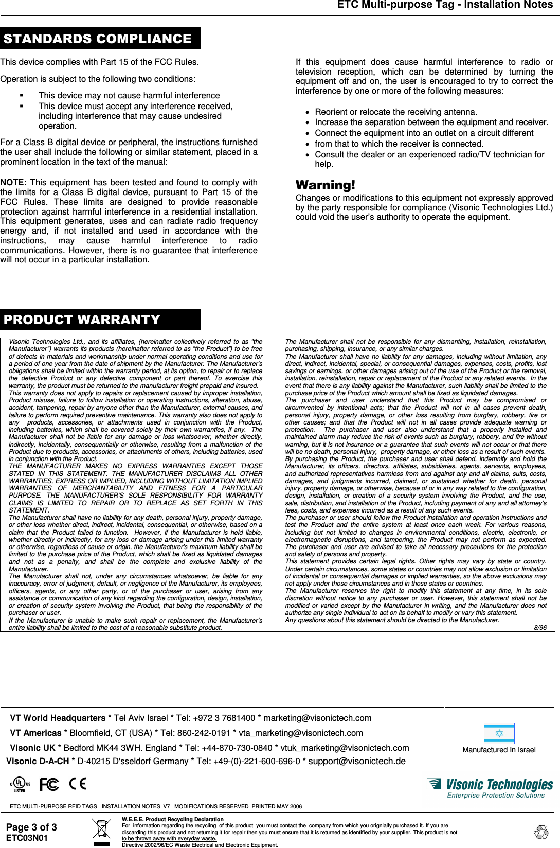 ETC Multi-purpose Tag - Installation Notes Page 3 of 3 ETC03N01  W.E.E.E. Product Recycling Declaration For  information regarding the recycling  of this product  you must contact the  company from which you orignially purchased it. If you are discarding this product and not returning it for repair then you must ensure that it is returned as identified by your supplier. This product is not to be thrown away with everyday waste. Directive 2002/96/EC Waste Electrical and Electronic Equipment.       This device complies with Part 15 of the FCC Rules.  Operation is subject to the following two conditions:    This device may not cause harmful interference   This device must accept any interference received, including interference that may cause undesired operation.  For a Class B digital device or peripheral, the instructions furnished the user shall include the following or similar statement, placed in a prominent location in the text of the manual:  NOTE: This equipment has been tested and found to comply with the  limits for  a Class B  digital  device, pursuant  to Part  15  of the FCC  Rules.  These  limits  are  designed  to  provide  reasonable protection against harmful interference in a residential installation. This  equipment  generates,  uses  and  can  radiate radio  frequency energy  and,  if  not  installed  and  used  in  accordance  with  the instructions,  may  cause  harmful  interference  to  radio communications. However, there is no guarantee that interference will not occur in a particular installation.    If  this  equipment  does  cause  harmful  interference  to  radio  or television  reception,  which  can  be  determined  by  turning  the equipment off and on, the user is encouraged to try to correct the interference by one or more of the following measures:    Reorient or relocate the receiving antenna.   Increase the separation between the equipment and receiver.   Connect the equipment into an outlet on a circuit different   from that to which the receiver is connected.   Consult the dealer or an experienced radio/TV technician for help.  ) !&amp;!*+Changes or modifications to this equipment not expressly approved by the party responsible for compliance (Visonic Technologies Ltd.) could void the user’s authority to operate the equipment.        ) ( Visonic  Technologies  Ltd.,  and  its  affiliates,  (hereinafter  collectively referred  to  as  &quot;the Manufacturer&quot;) warrants its products (hereinafter referred to as &quot;the Product”) to be free of defects in materials and workmanship under normal operating conditions and use for a period of one year from the date of shipment by the Manufacturer. The Manufacturer&apos;s obligations shall be limited within the warranty period, at its option, to repair or to replace the  defective  Product  or  any  defective  component  or  part  thereof.  To  exercise  this warranty, the product must be returned to the manufacturer freight prepaid and insured. This warranty does not apply to repairs or replacement caused by improper installation, Product  misuse,  failure to  follow  installation  or  operating instructions, alteration,  abuse, accident, tampering, repair by anyone other than the Manufacturer, external causes, and failure to perform required preventive maintenance. This warranty also does not apply to any    products,  accessories,  or  attachments  used  in  conjunction  with  the  Product, including batteries,  which  shall  be  covered  solely  by their  own  warranties,  if any.    The Manufacturer  shall  not  be  liable  for  any  damage  or  loss  whatsoever,  whether  directly, indirectly, incidentally,  consequentially or  otherwise,  resulting  from  a  malfunction of  the Product due to products, accessories, or attachments of others, including batteries, used in conjunction with the Product. THE  MANUFACTURER  MAKES  NO  EXPRESS  WARRANTIES  EXCEPT  THOSE STATED  IN  THIS  STATEMENT.  THE  MANUFACTURER  DISCLAIMS  ALL  OTHER WARRANTIES, EXPRESS OR IMPLIED, INCLUDING WITHOUT LIMITATION IMPLIED WARRANTIES  OF  MERCHANTABILITY  AND  FITNESS  FOR  A  PARTICULAR PURPOSE.  THE  MANUFACTURER’S  SOLE  RESPONSIBILITY  FOR  WARRANTY CLAIMS  IS  LIMITED  TO  REPAIR  OR  TO  REPLACE  AS  SET  FORTH  IN  THIS STATEMENT.   The Manufacturer shall have no liability for any death, personal injury, property damage, or other loss whether direct, indirect, incidental, consequential, or otherwise, based on a claim  that  the  Product  failed  to  function.    However,  if  the  Manufacturer  is  held  liable, whether  directly or  indirectly, for any loss or damage arising under this limited warranty or otherwise, regardless of cause or origin, the Manufacturer&apos;s maximum liability shall be limited to the  purchase price of the Product, which shall be fixed as liquidated damages and  not  as  a  penalty,  and  shall  be  the  complete  and  exclusive  liability  of  the Manufacturer. The  Manufacturer  shall  not,  under  any  circumstances  whatsoever,  be  liable  for  any inaccuracy, error of judgment, default, or negligence of the Manufacturer, its employees, officers,  agents,  or  any  other  party,  or  of  the  purchaser  or  user,  arising  from  any  assistance or communication of any kind regarding the configuration, design, installation, or  creation of  security  system involving the  Product, that being the  responsibility of  the purchaser or user. If  the  Manufacturer  is unable  to  make  such  repair or  replacement,  the  Manufacturer’s entire liability shall be limited to the cost of a reasonable substitute product.  The  Manufacturer  shall  not  be  responsible  for  any  dismantling,  installation,  reinstallation, purchasing, shipping, insurance, or any similar charges. The  Manufacturer  shall have no liability for  any damages, including without limitation, any direct, indirect, incidental, special, or consequential damages, expenses, costs, profits, lost savings or earnings, or other damages arising out of the use of the Product or the removal, installation, reinstallation, repair or replacement of the Product or any related events.  In the event that there is any liability against the Manufacturer, such liability shall be limited to the purchase price of the Product which amount shall be fixed as liquidated damages. The  purchaser  and  user  understand  that  this  Product  may  be  compromised  or circumvented  by  intentional  acts;  that  the  Product  will  not  in  all  cases  prevent  death, personal  injury,  property  damage,  or  other  loss  resulting  from  burglary,  robbery,  fire  or other  causes;  and  that  the  Product  will  not  in  all  cases  provide  adequate  warning  or protection.    The  purchaser  and  user  also  understand  that  a  properly  installed  and maintained alarm may reduce the risk of events such as burglary, robbery, and fire without warning, but it is not insurance or a guarantee that such events will not occur or that there will be no death, personal injury,  property damage, or other loss as a result of such events. By  purchasing  the  Product,  the  purchaser  and user  shall defend,  indemnify and hold  the Manufacturer,  its  officers,  directors,  affiliates,  subsidiaries,  agents,  servants,  employees, and authorized representatives harmless  from and against any and all claims, suits, costs, damages,  and  judgments  incurred,  claimed,  or  sustained  whether  for  death,  personal injury, property damage, or otherwise, because of or in any way related to the configuration, design,  installation,  or  creation  of  a  security  system  involving  the  Product,  and  the  use, sale, distribution, and installation of the Product, including payment of any and all attorney’s fees, costs, and expenses incurred as a result of any such events. The purchaser or user should follow the Product installation and operation instructions and test  the  Product  and  the  entire  system  at  least  once  each  week.  For  various  reasons, including  but  not  limited  to  changes  in  environmental  conditions,  electric,  electronic,  or electromagnetic  disruptions,  and  tampering,  the  Product  may  not  perform  as  expected.  The  purchaser  and  user  are  advised  to  take  all  necessary  precautions  for  the  protection and safety of persons and property. This  statement  provides  certain  legal  rights.  Other  rights  may  vary  by  state  or  country. Under certain circumstances, some states or countries may not allow exclusion or limitation of incidental or consequential damages or implied warranties, so the above exclusions may not apply under those circumstances and in those states or countries. The  Manufacturer  reserves  the  right  to  modify  this  statement  at  any  time,  in  its  sole discretion  without  notice  to  any  purchaser  or  user.  However,  this  statement  shall  not  be modified  or  varied  except by  the  Manufacturer  in  writing,  and  the  Manufacturer  does  not authorize any single individual to act on its behalf to modify or vary this statement.  Any questions about this statement should be directed to the Manufacturer. 8/96                      VT World Headquarters * Tel Aviv Israel * Tel: +972 3 7681400 * marketing@visonictech.com   VT Americas * Bloomfield, CT (USA) * Tel: 860-242-0191 * vta_marketing@visonictech.com  Visonic UK * Bedford MK44 3WH. England * Tel: +44-870-730-0840 * vtuk_marketing@visonictech.com  Visonic D-A-CH * D-40215 D&apos;sseldorf Germany * Tel: +49-(0)-221-600-696-0 * support@visonictech.de  Manufactured In Israel    ETC MULTI-PURPOSE RFID TAGS   INSTALLATION NOTES_V7   MODIFICATIONS RESERVED  PRINTED MAY 2006 