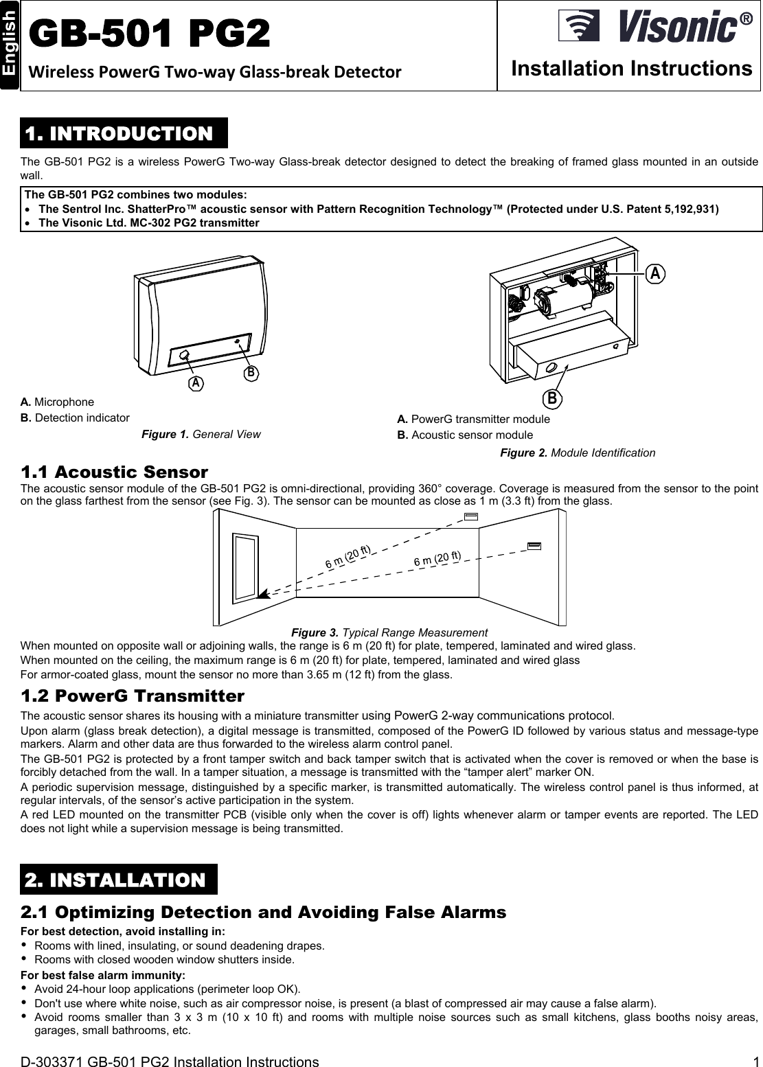 D-303371 GB-501 PG2 Installation Instructions  1  GB-501 PG2 WirelessPowerGTwo‐wayGlass‐breakDetector  Installation Instructions 1. INTRODUCTION The GB-501 PG2 is a wireless PowerG Two-way Glass-break detector designed to detect the breaking of framed glass mounted in an outside wall. The GB-501 PG2 combines two modules:  The Sentrol Inc. ShatterPro™ acoustic sensor with Pattern Recognition Technology™ (Protected under U.S. Patent 5,192,931)  The Visonic Ltd. MC-302 PG2 transmitter AB A. Microphone B. Detection indicator Figure 1. General View BA A. PowerG transmitter module B. Acoustic sensor module Figure 2. Module Identification 1.1 Acoustic Sensor The acoustic sensor module of the GB-501 PG2 is omni-directional, providing 360° coverage. Coverage is measured from the sensor to the point on the glass farthest from the sensor (see Fig. 3). The sensor can be mounted as close as 1 m (3.3 ft) from the glass.  Figure 3. Typical Range Measurement When mounted on opposite wall or adjoining walls, the range is 6 m (20 ft) for plate, tempered, laminated and wired glass. When mounted on the ceiling, the maximum range is 6 m (20 ft) for plate, tempered, laminated and wired glass For armor-coated glass, mount the sensor no more than 3.65 m (12 ft) from the glass. 1.2 PowerG Transmitter The acoustic sensor shares its housing with a miniature transmitter using PowerG 2-way communications protocol.  Upon alarm (glass break detection), a digital message is transmitted, composed of the PowerG ID followed by various status and message-type markers. Alarm and other data are thus forwarded to the wireless alarm control panel.  The GB-501 PG2 is protected by a front tamper switch and back tamper switch that is activated when the cover is removed or when the base is forcibly detached from the wall. In a tamper situation, a message is transmitted with the “tamper alert” marker ON.  A periodic supervision message, distinguished by a specific marker, is transmitted automatically. The wireless control panel is thus informed, at regular intervals, of the sensor’s active participation in the system. A red LED mounted on the transmitter PCB (visible only when the cover is off) lights whenever alarm or tamper events are reported. The LED does not light while a supervision message is being transmitted.   2. INSTALLATION 2.1 Optimizing Detection and Avoiding False Alarms For best detection, avoid installing in:   Rooms with lined, insulating, or sound deadening drapes.   Rooms with closed wooden window shutters inside. For best false alarm immunity:   Avoid 24-hour loop applications (perimeter loop OK).   Don&apos;t use where white noise, such as air compressor noise, is present (a blast of compressed air may cause a false alarm).   Avoid rooms smaller than 3 x 3 m (10 x 10 ft) and rooms with multiple noise sources such as small kitchens, glass booths noisy areas, garages, small bathrooms, etc. 