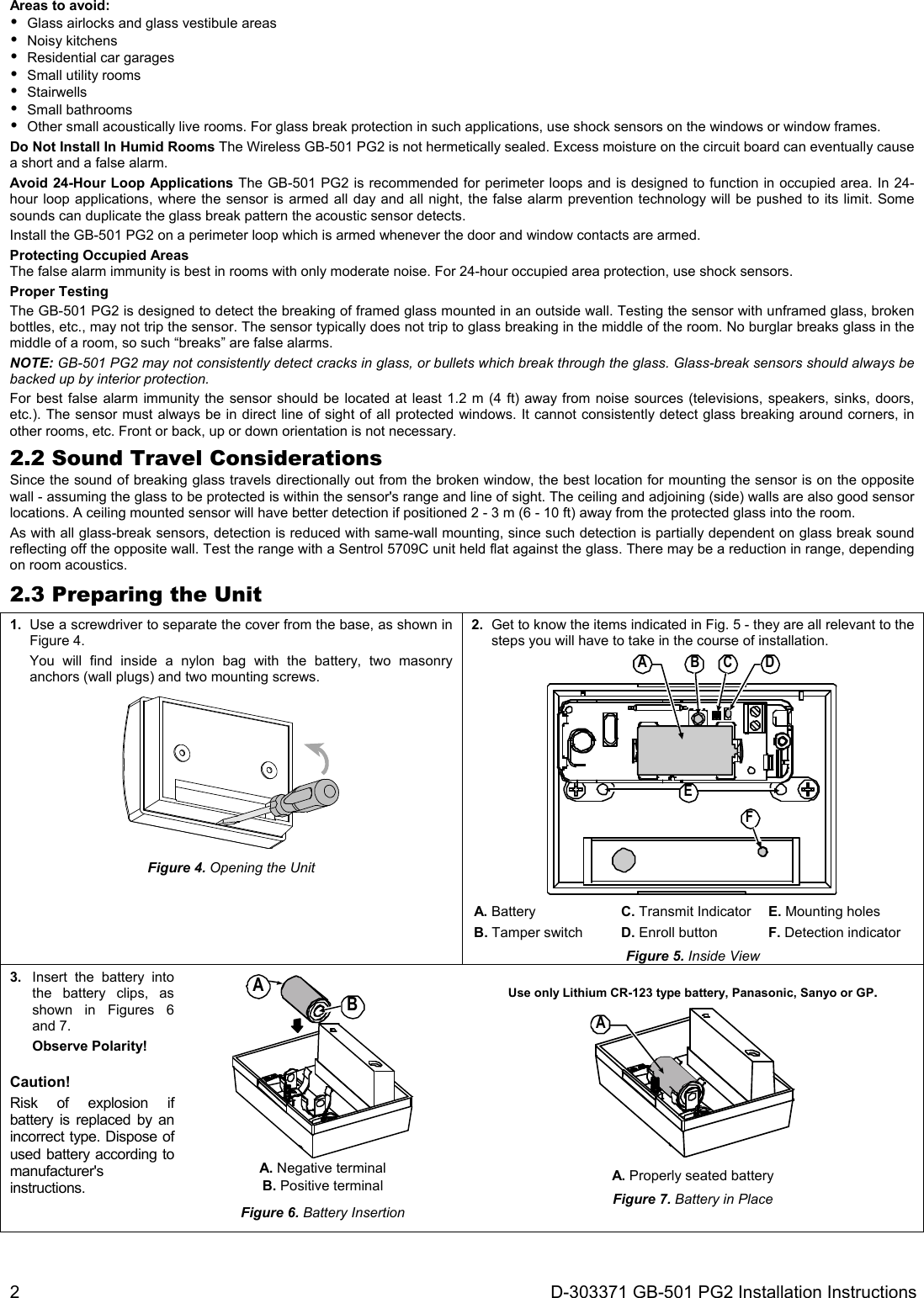 2  D-303371 GB-501 PG2 Installation Instructions Areas to avoid:   Glass airlocks and glass vestibule areas  Noisy kitchens   Residential car garages   Small utility rooms  Stairwells  Small bathrooms   Other small acoustically live rooms. For glass break protection in such applications, use shock sensors on the windows or window frames. Do Not Install In Humid Rooms The Wireless GB-501 PG2 is not hermetically sealed. Excess moisture on the circuit board can eventually cause a short and a false alarm. Avoid 24-Hour Loop Applications The GB-501 PG2 is recommended for perimeter loops and is designed to function in occupied area. In 24-hour loop applications, where the sensor is armed all day and all night, the false alarm prevention technology will be pushed to its limit. Some sounds can duplicate the glass break pattern the acoustic sensor detects. Install the GB-501 PG2 on a perimeter loop which is armed whenever the door and window contacts are armed. Protecting Occupied Areas The false alarm immunity is best in rooms with only moderate noise. For 24-hour occupied area protection, use shock sensors. Proper Testing The GB-501 PG2 is designed to detect the breaking of framed glass mounted in an outside wall. Testing the sensor with unframed glass, broken bottles, etc., may not trip the sensor. The sensor typically does not trip to glass breaking in the middle of the room. No burglar breaks glass in the middle of a room, so such “breaks” are false alarms. NOTE: GB-501 PG2 may not consistently detect cracks in glass, or bullets which break through the glass. Glass-break sensors should always be backed up by interior protection. For best false alarm immunity the sensor should be located at least 1.2 m (4 ft) away from noise sources (televisions, speakers, sinks, doors, etc.). The sensor must always be in direct line of sight of all protected windows. It cannot consistently detect glass breaking around corners, in other rooms, etc. Front or back, up or down orientation is not necessary. 2.2 Sound Travel Considerations Since the sound of breaking glass travels directionally out from the broken window, the best location for mounting the sensor is on the opposite wall - assuming the glass to be protected is within the sensor&apos;s range and line of sight. The ceiling and adjoining (side) walls are also good sensor locations. A ceiling mounted sensor will have better detection if positioned 2 - 3 m (6 - 10 ft) away from the protected glass into the room. As with all glass-break sensors, detection is reduced with same-wall mounting, since such detection is partially dependent on glass break sound reflecting off the opposite wall. Test the range with a Sentrol 5709C unit held flat against the glass. There may be a reduction in range, depending on room acoustics. 2.3 Preparing the Unit 1.  Use a screwdriver to separate the cover from the base, as shown in Figure 4.   You will find inside a nylon bag with the battery, two masonry anchors (wall plugs) and two mounting screws.  Figure 4. Opening the Unit 2.  Get to know the items indicated in Fig. 5 - they are all relevant to the steps you will have to take in the course of installation. A BFEC D A. Battery C. Transmit Indicator E. Mounting holes B. Tamper switch D. Enroll button F. Detection indicator Figure 5. Inside View 3.  Insert the battery into the battery clips, as shown in Figures 6 and 7.  Observe Polarity! Caution! Risk of explosion if battery is replaced by an incorrect type. Dispose of used battery according to manufacturer&apos;s instructions. AB A. Negative terminal B. Positive terminal Figure 6. Battery Insertion  Use only Lithium CR-123 type battery, Panasonic, Sanyo or GP. A A. Properly seated battery Figure 7. Battery in Place  