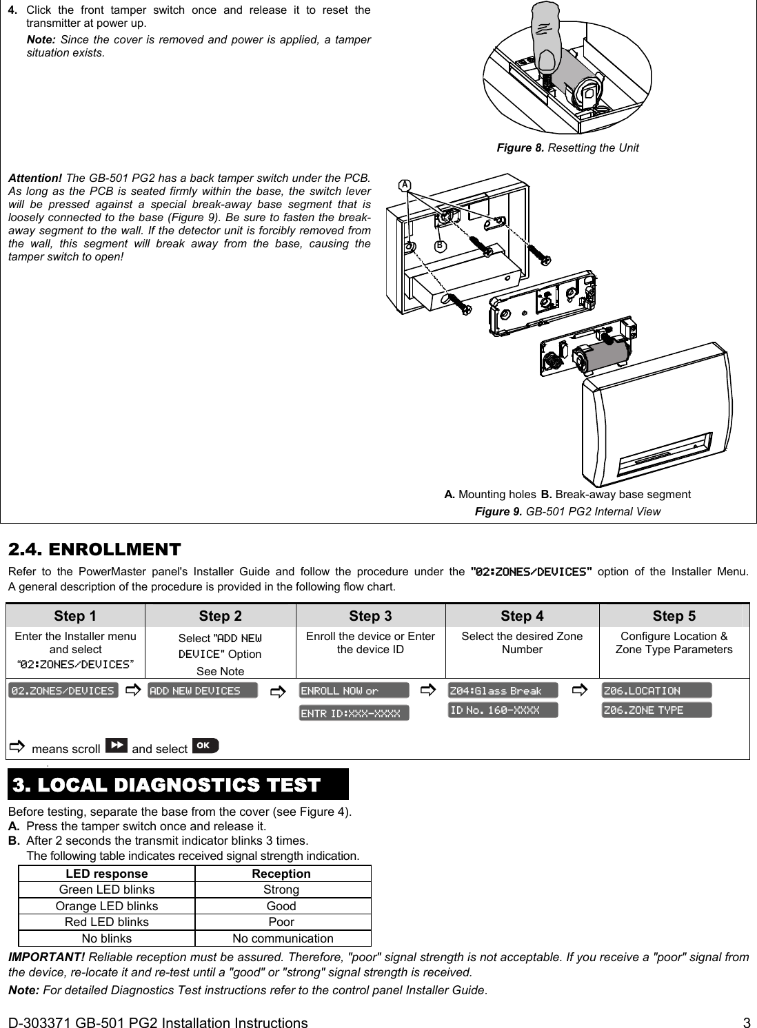 D-303371 GB-501 PG2 Installation Instructions  3     4.  Click the front tamper switch once and release it to reset the transmitter at power up.  Note: Since the cover is removed and power is applied, a tamper situation exists.  Figure 8. Resetting the Unit Attention! The GB-501 PG2 has a back tamper switch under the PCB. As long as the PCB is seated firmly within the base, the switch lever will be pressed against a special break-away base segment that is loosely connected to the base (Figure 9). Be sure to fasten the break-away segment to the wall. If the detector unit is forcibly removed from the wall, this segment will break away from the base, causing the tamper switch to open! BA A. Mounting holes B. Break-away base segment Figure 9. GB-501 PG2 Internal View 2.4. ENROLLMENT Refer to the PowerMaster panel&apos;s Installer Guide and follow the procedure under the &quot;02:ZONES/DEVICES&quot; option of the Installer Menu. A general description of the procedure is provided in the following flow chart. Step 1 Step 2 Step 3 Step 4   Step 5 Enter the Installer menu and select “02:ZONES/DEVICES” Select &quot;ADD NEW  DEVICE&quot; Option  See Note Enroll the device or Enter the device ID Select the desired Zone Number Configure Location &amp; Zone Type Parameters         means scroll  and select               3. LOCAL DIAGNOSTICS TEST Before testing, separate the base from the cover (see Figure 4). A.  Press the tamper switch once and release it.  B.  After 2 seconds the transmit indicator blinks 3 times.  The following table indicates received signal strength indication. LED response Reception  Green LED blinks Strong  Orange LED blinks Good  Red LED blinks Poor  No blinks No communication IMPORTANT! Reliable reception must be assured. Therefore, &quot;poor&quot; signal strength is not acceptable. If you receive a &quot;poor&quot; signal from the device, re-locate it and re-test until a &quot;good&quot; or &quot;strong&quot; signal strength is received. Note: For detailed Diagnostics Test instructions refer to the control panel Installer Guide. Z06.ZONE TYPE Z06.LOCATION ID No. 160-XXXX Z04:Glass Break ENTR ID:XXX-XXXX ENROLL NOW or ADD NEW DEVICES 02.ZONES/DEVICES 