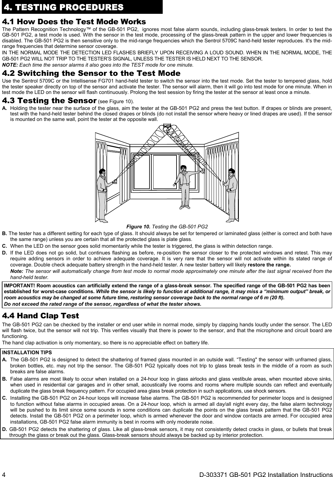 4  D-303371 GB-501 PG2 Installation Instructions 4. TESTING PROCEDURES 4.1 How Does the Test Mode Works The Pattern Recognition Technology™ of the GB-501 PG2,  ignores most false alarm sounds, including glass-break testers. In order to test the GB-501 PG2, a test mode is used. With the sensor in the test mode, processing of the glass-break pattern in the upper and lower frequencies is disabled. The GB-501 PG2 is then sensitive only to the mid-range frequencies which the Sentrol 5709C hand-held tester reproduces. It&apos;s the mid-range frequencies that determine sensor coverage. IN THE NORMAL MODE THE DETECTION LED FLASHES BRIEFLY UPON RECEIVING A LOUD SOUND. WHEN IN THE NORMAL MODE, THE GB-501 PG2 WILL NOT TRIP TO THE TESTER’S SIGNAL, UNLESS THE TESTER IS HELD NEXT TO THE SENSOR. NOTE: Each time the sensor alarms it also goes into the TEST mode for one minute. 4.2 Switching the Sensor to the Test Mode Use the Sentrol 5709C or the Intellisense FG701 hand-held tester to switch the sensor into the test mode. Set the tester to tempered glass, hold the tester speaker directly on top of the sensor and activate the tester. The sensor will alarm, then it will go into test mode for one minute. When in test mode the LED on the sensor will flash continuously. Prolong the test session by firing the tester at the sensor at least once a minute. 4.3 Testing the Sensor (see Figure 10). A.  Holding the tester near the surface of the glass, aim the tester at the GB-501 PG2 and press the test button. If drapes or blinds are present, test with the hand-held tester behind the closed drapes or blinds (do not install the sensor where heavy or lined drapes are used). If the sensor is mounted on the same wall, point the tester at the opposite wall.  Figure 10. Testing the GB-501 PG2 B. The tester has a different setting for each type of glass. It should always be set for tempered or laminated glass (either is correct and both have the same range) unless you are certain that all the protected glass is plate glass. C.  When the LED on the sensor goes solid momentarily while the tester is triggered, the glass is within detection range. D.  If the LED does not go solid, but continues flashing as before, re-position the sensor closer to the protected windows and retest. This may require adding sensors in order to achieve adequate coverage. It is very rare that the sensor will not activate within its stated range of coverage. Double check adequate battery strength in the hand-held tester. A new tester battery will likely restore the range.  Note: The sensor will automatically change from test mode to normal mode approximately one minute after the last signal received from the hand-held tester. IMPORTANT! Room acoustics can artificially extend the range of a glass-break sensor. The specified range of the GB-501 PG2 has been established for worst-case conditions. While the sensor is likely to function at additional range, it may miss a “minimum output” break, or room acoustics may be changed at some future time, restoring sensor coverage back to the normal range of 6 m (20 ft). Do not exceed the rated range of the sensor, regardless of what the tester shows. 4.4 Hand Clap Test The GB-501 PG2 can be checked by the installer or end user while in normal mode, simply by clapping hands loudly under the sensor. The LED will flash twice, but the sensor will not trip. This verifies visually that there is power to the sensor, and that the microphone and circuit board are functioning. The hand clap activation is only momentary, so there is no appreciable effect on battery life. INSTALLATION TIPS A.  The GB-501 PG2 is designed to detect the shattering of framed glass mounted in an outside wall. “Testing&quot; the sensor with unframed glass, broken bottles, etc. may not trip the sensor. The GB-501 PG2 typically does not trip to glass break tests in the middle of a room as such breaks are false alarms. B.  False alarms are most likely to occur when installed on a 24-hour loop in glass airlocks and glass vestibule areas, when mounted above sinks, when used in residential car garages and in other small, acoustically live rooms and rooms where multiple sounds can reflect and eventually duplicate the glass break frequency pattern. For occupied area glass break protection in such applications, use shock sensors. C.  Installing the GB-501 PG2 on 24-hour loops will increase false alarms. The GB-501 PG2 is recommended for perimeter loops and is designed to function without false alarms in occupied areas. On a 24-hour loop, which is armed all day/all night every day, the false alarm technology will be pushed to its limit since some sounds in some conditions can duplicate the points on the glass break pattern that the GB-501 PG2 detects. Install the GB-501 PG2 on a perimeter loop, which is armed whenever the door and window contacts are armed. For occupied area installations, GB-501 PG2 false alarm immunity is best in rooms with only moderate noise. D. GB-501 PG2 detects the shattering of glass. Like all glass-break sensors, it may not consistently detect cracks in glass, or bullets that break through the glass or break out the glass. Glass-break sensors should always be backed up by interior protection.   