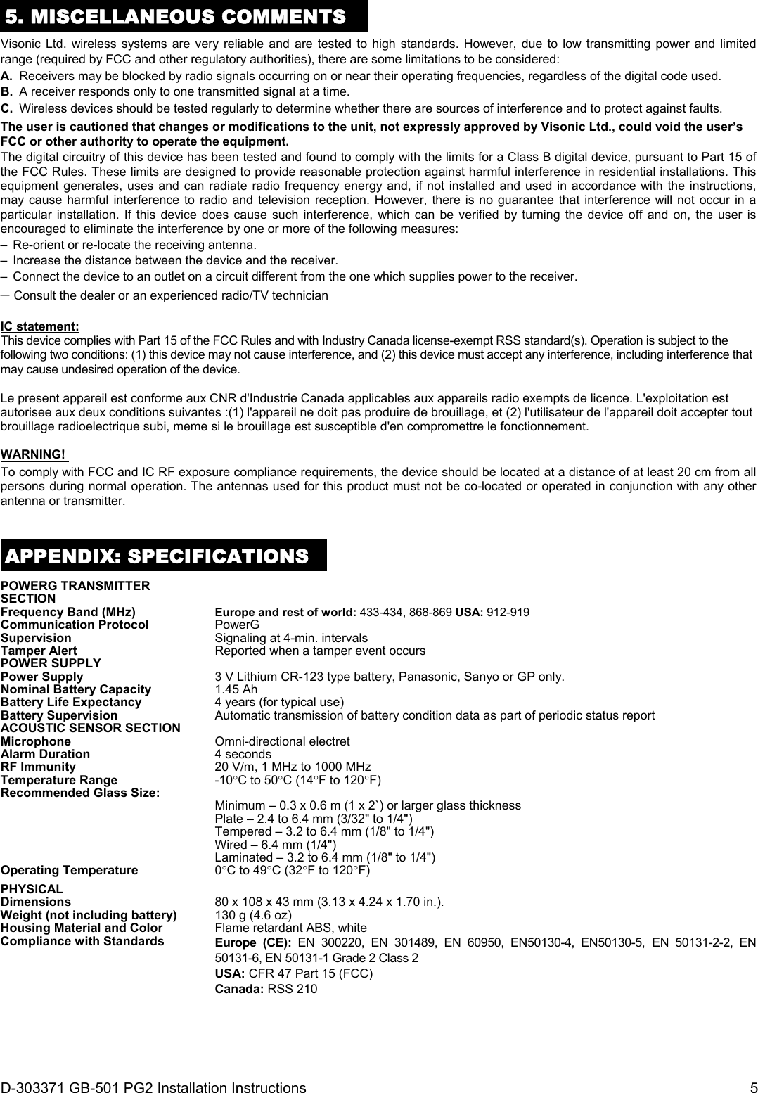 D-303371 GB-501 PG2 Installation Instructions  5 5. MISCELLANEOUS COMMENTS Visonic Ltd. wireless systems are very reliable and are tested to high standards. However, due to low transmitting power and limited range (required by FCC and other regulatory authorities), there are some limitations to be considered: A.  Receivers may be blocked by radio signals occurring on or near their operating frequencies, regardless of the digital code used. B.  A receiver responds only to one transmitted signal at a time. C.  Wireless devices should be tested regularly to determine whether there are sources of interference and to protect against faults. The user is cautioned that changes or modifications to the unit, not expressly approved by Visonic Ltd., could void the user’s FCC or other authority to operate the equipment. The digital circuitry of this device has been tested and found to comply with the limits for a Class B digital device, pursuant to Part 15 of the FCC Rules. These limits are designed to provide reasonable protection against harmful interference in residential installations. This equipment generates, uses and can radiate radio frequency energy and, if not installed and used in accordance with the instructions, may cause harmful interference to radio and television reception. However, there is no guarantee that interference will not occur in a particular installation. If this device does cause such interference, which can be verified by turning the device off and on, the user is encouraged to eliminate the interference by one or more of the following measures: –  Re-orient or re-locate the receiving antenna. –  Increase the distance between the device and the receiver. –  Connect the device to an outlet on a circuit different from the one which supplies power to the receiver. – Consult the dealer or an experienced radio/TV technician  IC statement: This device complies with Part 15 of the FCC Rules and with Industry Canada license-exempt RSS standard(s). Operation is subject to the following two conditions: (1) this device may not cause interference, and (2) this device must accept any interference, including interference that may cause undesired operation of the device.  Le present appareil est conforme aux CNR d&apos;Industrie Canada applicables aux appareils radio exempts de licence. L&apos;exploitation est autorisee aux deux conditions suivantes :(1) l&apos;appareil ne doit pas produire de brouillage, et (2) l&apos;utilisateur de l&apos;appareil doit accepter tout brouillage radioelectrique subi, meme si le brouillage est susceptible d&apos;en compromettre le fonctionnement.  WARNING!  To comply with FCC and IC RF exposure compliance requirements, the device should be located at a distance of at least 20 cm from all persons during normal operation. The antennas used for this product must not be co-located or operated in conjunction with any other antenna or transmitter.   APPENDIX: SPECIFICATIONS POWERG TRANSMITTER SECTION  Frequency Band (MHz) Europe and rest of world: 433-434, 868-869 USA: 912-919Communication Protocol PowerG Supervision  Signaling at 4-min. intervalsTamper Alert  Reported when a tamper event occursPOWER SUPPLY   Power Supply 3 V Lithium CR-123 type battery, Panasonic, Sanyo or GP only. Nominal Battery Capacity 1.45 Ah Battery Life Expectancy 4 years (for typical use)Battery Supervision  Automatic transmission of battery condition data as part of periodic status report ACOUSTIC SENSOR SECTION   Microphone   Omni-directional electretAlarm Duration  4 seconds RF Immunity 20 V/m, 1 MHz to 1000 MHzTemperature Range  -10C to 50C (14F to 120F)Recommended Glass Size:    Minimum – 0.3 x 0.6 m (1 x 2`) or larger glass thickness Plate – 2.4 to 6.4 mm (3/32&quot; to 1/4&quot;) Tempered – 3.2 to 6.4 mm (1/8&quot; to 1/4&quot;) Wired – 6.4 mm (1/4&quot;) Laminated – 3.2 to 6.4 mm (1/8&quot; to 1/4&quot;)Operating Temperature 0C to 49C (32F to 120F)PHYSICAL   Dimensions  80 x 108 x 43 mm (3.13 x 4.24 x 1.70 in.).Weight (not including battery) 130 g (4.6 oz) Housing Material and Color Flame retardant ABS, whiteCompliance with Standards  Europe (CE): EN 300220, EN 301489, EN 60950, EN50130-4, EN50130-5, EN 50131-2-2, EN 50131-6, EN 50131-1 Grade 2 Class 2 USA: CFR 47 Part 15 (FCC) Canada: RSS 210   