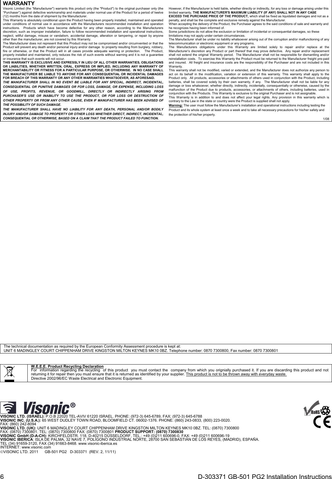 6  D-303371 GB-501 PG2 Installation Instructions WARRANTY  Visonic Limited (the “Manufacturer&quot;) warrants this product only (the &quot;Product&quot;) to the original purchaser only (the “Purchaser”) against defective workmanship and materials under normal use of the Product for a period of twelve (12) months from the date of shipment by the Manufacturer.   This Warranty is absolutely conditional upon the Product having been properly installed, maintained and operated under conditions of normal use in accordance with the Manufacturers recommended installation and operation instructions.  Products which have become defective for any other reason, according to the Manufacturers discretion, such as improper installation, failure to follow recommended installation and operational instructions, neglect, willful damage, misuse or vandalism, accidental damage, alteration or tampering, or repair by anyone other than the manufacturer, are not covered by this Warranty. The Manufacturer does not represent that this Product may not be compromised and/or circumvented or that the Product will prevent any death and/or personal injury and/or damage  to property resulting from burglary, robbery, fire or otherwise, or that the Product will in all cases provide adequate warning or protection.   The Product, properly installed and maintained, only reduces the risk of such events without warning and it is not a guarantee or insurance that such events will not occur.  THIS WARRANTY IS EXCLUSIVE AND EXPRESSLY IN LIEU OF ALL OTHER WARRANTIES, OBLIGATIONS OR LIABILITIES, WHETHER WRITTEN, ORAL, EXPRESS OR IMPLIED, INCLUDING ANY WARRANTY OF MERCHANTABILITY OR FITNESS FOR A PARTICULAR PURPOSE, OR OTHERWISE.  IN NO CASE SHALL THE MANUFACTURER BE LIABLE TO ANYONE FOR ANY CONSEQUENTIAL OR INCIDENTAL DAMAGES FOR BREACH OF THIS WARRANTY OR ANY OTHER WARRANTIES WHATSOEVER, AS AFORESAID. THE MANUFACTURER SHALL IN NO EVENT BE LIABLE FOR ANY SPECIAL, INDIRECT, INCIDENTAL, CONSEQUENTIAL OR PUNITIVE DAMAGES OR FOR LOSS, DAMAGE, OR EXPENSE, INCLUDING LOSS OF USE, PROFITS, REVENUE, OR GOODWILL, DIRECTLY OR INDIRECTLY ARISING FROM PURCHASER’S USE OR INABILITY TO USE THE PRODUCT, OR FOR LOSS OR DESTRUCTION OF OTHER PROPERTY OR FROM ANY OTHER CAUSE, EVEN IF MANUFACTURER HAS BEEN ADVISED OF THE POSSIBILITY OF SUCH DAMAGE. THE MANUFACTURER SHALL HAVE NO LIABILITY FOR ANY DEATH, PERSONAL AND/OR BODILY INJURY AND/OR DAMAGE TO PROPERTY OR OTHER LOSS WHETHER DIRECT, INDIRECT, INCIDENTAL, CONSEQUENTIAL OR OTHERWISE, BASED ON A CLAIM THAT THE PRODUCT FAILED TO FUNCTION.  However, if the Manufacturer is held liable, whether directly or indirectly, for any loss or damage arising under this limited warranty, THE MANUFACTURER&apos;S MAXIMUM LIABILITY (IF ANY) SHALL NOT IN ANY CASE EXCEED THE PURCHASE PRICE OF THE PRODUCT, which shall be fixed as liquidated damages and not as a penalty, and shall be the complete and exclusive remedy against the Manufacturer.  When accepting the delivery of the Product, the Purchaser agrees to the said conditions of sale and warranty and he recognizes having been informed of. Some jurisdictions do not allow the exclusion or limitation of incidental or consequential damages, so these limitations may not apply under certain circumstances.  The Manufacturer shall be under no liability whatsoever arising out of the corruption and/or malfunctioning of any telecommunication or electronic equipment or any programs. The Manufacturers obligations under this Warranty are limited solely to repair and/or replace at the Manufacturer’s discretion any Product or part thereof that may prove defective.  Any repair and/or replacement shall not extend the original Warranty period.  The Manufacturer shall not be responsible for dismantling and/or reinstallation costs.  To exercise this Warranty the Product must be returned to the Manufacturer freight pre-paid and insured.  All freight and insurance costs are the responsibility of the Purchaser and are not included in this Warranty. This warranty shall not be modified, varied or extended, and the Manufacturer does not authorize any person to act on its behalf in the modification, variation or extension of this warranty. This warranty shall apply to the Product only.  All products, accessories or attachments of others used in conjunction with the Product, including batteries, shall be covered solely by their own warranty, if any.  The Manufacturer shall not be liable for any damage or loss whatsoever, whether directly, indirectly, incidentally, consequentially or otherwise, caused by the malfunction of the Product due to products, accessories, or attachments of others, including batteries, used in conjunction with the Products. This Warranty is exclusive to the original Purchaser and is not assignable.  This Warranty is in addition to and does not affect your legal rights. Any provision in this warranty which is contrary to the Law in the state or country were the Product is supplied shall not apply.  Warning: The user must follow the Manufacturer’s installation and operational instructions including testing the Product and its whole system at least once a week and to take all necessary precautions for his/her safety and the protection of his/her property. 1/08                                                   The technical documentation as required by the European Conformity Assessment procedure is kept at:  UNIT 6 MADINGLEY COURT CHIPPENHAM DRIVE KINGSTON MILTON KEYNES MK10 0BZ. Telephone number: 0870 7300800, Fax number: 0870 7300801       W.E.E.E. Product Recycling Declaration For  information regarding the recycling  of this product  you must contact the  company from which you orignially purchased it. If you are discarding this product and not returning it for repair then you must ensure that it is returned as identified by your supplier. This product is not to be thrown away with everyday waste. Directive 2002/96/EC Waste Electrical and Electronic Equipment.      VISONIC LTD. (ISRAEL): P.O.B 22020 TEL-AVIV 61220 ISRAEL. PHONE: (972-3) 645-6789, FAX: (972-3) 645-6788 VISONIC INC. (U.S.A.): 65 WEST DUDLEY TOWN ROAD, BLOOMFIELD CT. 06002-1376. PHONE: (860) 243-0833, (800) 223-0020.  FAX: (860) 242-8094 VISONIC LTD. (UK): UNIT 6 MADINGLEY COURT CHIPPENHAM DRIVE KINGSTON MILTON KEYNES MK10 0BZ. TEL: (0870) 7300800  FAX: (0870) 7300801. TEL: (0870) 7300800 FAX: (0870) 7300801 PRODUCT SUPPORT: (0870) 7300830 VISONIC GmbH (D-A-CH): KIRCHFELDSTR. 118, D-40215 DÜSSELDORF, TEL.: +49 (0)211 600696-0, FAX: +49 (0)211 600696-19 VISONIC IBERICA: ISLA DE PALMA, 32 NAVE 7, POLÍGONO INDUSTRIAL NORTE, 28700 SAN SEBASTIÁN DE LOS REYES, (MADRID), ESPAÑA. TEL (34) 91659-3120, FAX (34) 91663-8468. www.visonic-iberica.es INTERNET: www.visonic.com VISONIC LTD. 2011      GB-501 PG2   D-303371  (REV. 2, 11/11)        