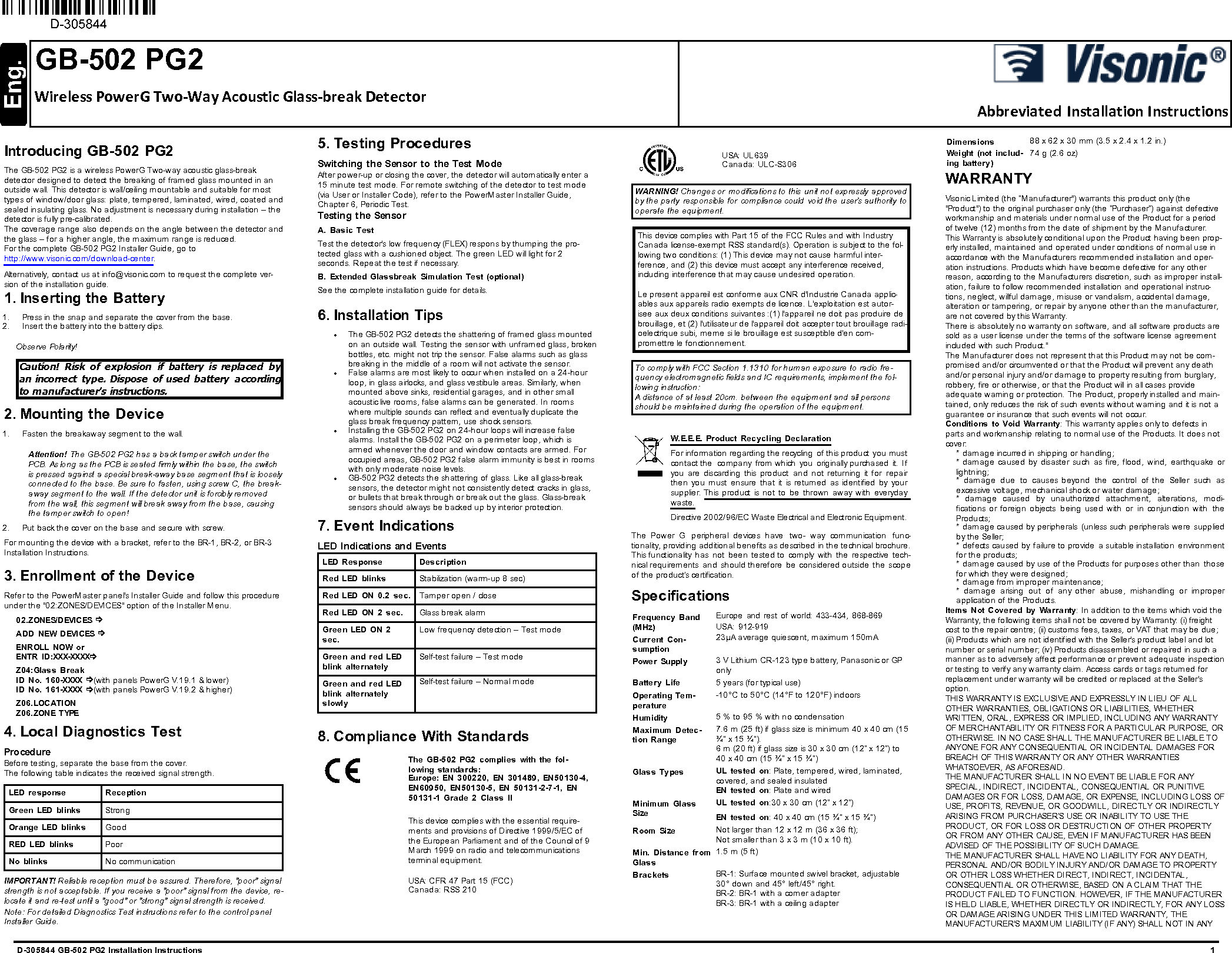 GB-502 PG2Wireless PowerG Two-Way Acoustic Glass-break DetectorAbbreviated Installation InstructionsD-305844 GB-502 PG2 Installation Instructions 1Introducing GB-502 PG2The GB-502 PG2 is a wireless PowerG Two-way acoustic glass-breakdetector designed to detect the breaking of framed glass mounted in anoutside wall. This detector is wall/ceiling mountable and suitable for mosttypes of window/door glass: plate, tempered, laminated, wired, coated andsealed insulating glass. No adjustment is necessary during installation – thedetector is fully pre-calibrated.The coverage range also depends on the angle between the detector andthe glass – for a higher angle, the maximum range is reduced.For the complete GB-502 PG2 Installer Guide, go tohttp://www.visonic.com/download-center.Alternatively, contact us at info@visonic.com to request the complete ver-sion of the installation guide.1. Inserting the Battery1. Press in the snap and separate the cover from the base.2. Insert the battery into the battery clips.Observe Polarity!Caution! Risk of explosion if battery is replaced byan incorrect type. Dispose of used battery accordingto manufacturer&apos;s instructions.2. Mounting the Device1. Fasten the breakaway segment to the wall.Attention! The GB-502 PG2 has a back tamper switch under thePCB. As long as the PCB is seated firmly within the base, the switchis pressed against a special break-away base segment that is looselyconnected to the base. Be sure to fasten, using screw C, the break-away segment to the wall. If the detector unit is forcibly removedfrom the wall, this segment will break away from the base, causingthe tamper switch to open!2. Put back the cover on the base and secure with screw.For mounting the device with a bracket, refer to the BR-1, BR-2, or BR-3Installation Instructions.3. Enrollment of the DeviceRefer to the PowerMaster panel&apos;s Installer Guide and follow this procedureunder the &quot;02:ZONES/DEVICES&quot; option of the Installer Menu.02.ZONES/DEVICES ðADD NEW DEVICES ðENROLL NOW orENTR ID:XXX-XXXXðZ04:Glass BreakID No. 160-XXXX ð(with panels PowerG V.19.1 &amp; lower)ID No. 161-XXXX ð(with panels PowerG V.19.2 &amp; higher)Z06.LOCATIONZ06.ZONE TYPE4. Local Diagnostics TestProcedureBefore testing, separate the base from the cover.The following table indicates the received signal strength.LED response ReceptionGreen LED blinks StrongOrange LED blinks GoodRED LED blinks PoorNo blinks No communicationIMPORTANT! Reliable reception must be assured. Therefore, &quot;poor&quot; signalstrength is not acceptable. If you receive a &quot;poor&quot; signal from the device, re-locate it and re-test until a &quot;good&quot; or &quot;strong&quot; signal strength is received.Note: For detailed Diagnostics Test instructions refer to the control panelInstaller Guide.5. Testing ProceduresSwitching the Sensor to the Test ModeAfter power-up or closing the cover, the detector will automatically enter a15 minute test mode. For remote switching of the detector to test mode(via User or Installer Code), refer to the PowerMaster Installer Guide,Chapter 6, Periodic Test.Testing the SensorA. Basic TestTest the detector&apos;s low frequency (FLEX) respons by thumping the pro-tected glass with a cushioned object. The green LED will light for 2seconds. Repeat the test if necessary.B. Extended Glassbreak Simulation Test (optional)See the complete installation guide for details.6. Installation TipslThe GB-502 PG2 detects the shattering of framed glass mountedon an outside wall. Testing the sensor with unframed glass, brokenbottles, etc. might not trip the sensor. False alarms such as glassbreaking in the middle of a room will not activate the sensor.lFalse alarms are most likely to occur when installed on a 24-hourloop, in glass airlocks, and glass vestibule areas. Similarly, whenmounted above sinks, residential garages, and in other smallacoustic live rooms, false alarms can be generated. In roomswhere multiple sounds can reflect and eventually duplicate theglass break frequency pattern, use shock sensors.lInstalling the GB-502 PG2 on 24-hour loops will increase falsealarms. Install the GB-502 PG2 on a perimeter loop, which isarmed whenever the door and window contacts are armed. Foroccupied areas, GB-502 PG2 false alarm immunity is best in roomswith only moderate noise levels.lGB-502 PG2 detects the shattering of glass. Like all glass-breaksensors, the detector might not consistently detect cracks in glass,or bullets that break through or break out the glass. Glass-breaksensors should always be backed up by interior protection.7. Event IndicationsLED Indications and EventsLED Response DescriptionRed LED blinks Stabilization (warm-up 8 sec)Red LED ON 0.2 sec. Tamper open / closeRed LED ON 2 sec. Glass break alarmGreen LED ON 2sec.Low frequency detection – Test modeGreen and red LEDblink alternatelySelf-test failure – Test modeGreen and red LEDblink alternatelyslowlySelf-test failure – Normal mode8. Compliance With StandardsThe GB-502 PG2 complies with the fol-lowing standards:Europe: EN 300220, EN 301489, EN50130-4,EN60950, EN50130-5, EN 50131-2-7-1, EN50131-1 Grade 2 Class IIThis device complies with the essential require-ments and provisions of Directive 1999/5/EC ofthe European Parliament and of the Council of 9March 1999 on radio and telecommunicationsterminal equipment.USA: CFR 47 Part 15 (FCC)Canada: RSS 210USA: UL639Canada: ULC-S306WARNING! Changes or modifications to this unit not expressly approvedby the party responsible for compliance could void the user’s authority tooperate the equipment.This device complies with Part 15 of the FCC Rules and with IndustryCanada license-exempt RSS standard(s). Operation is subject to the fol-lowing two conditions: (1) This device may not cause harmful inter-ference, and (2) this device must accept any interference received,including interference that may cause undesired operation.Le present appareil est conforme aux CNR d&apos;Industrie Canada applic-ables aux appareils radio exempts de licence. L&apos;exploitation est autor-isee aux deux conditions suivantes :(1) l&apos;appareil ne doit pas produire debrouillage, et (2) l&apos;utilisateur de l&apos;appareil doit accepter tout brouillage radi-oelectrique subi, meme si le brouillage est susceptible d&apos;en com-promettre le fonctionnement.To comply with FCC Section 1.1310 for human exposure to radio fre-quency electromagnetic fields and IC requirements, implement the fol-lowing instruction:A distance of at least 20cm. between the equipment and all personsshould be maintained during the operation of the equipment.W.E.E.E. Product Recycling DeclarationFor information regarding the recycling of this product you mustcontact the company from which you originally purchased it. Ifyou are discarding this product and not returning it for repairthen you must ensure that it is returned as identified by yoursupplier. This product is not to be thrown away with everydaywaste.Directive 2002/96/EC Waste Electrical and Electronic Equipment.The Power G peripheral devices have two- way communication func-tionality, providing additional benefits as described in the technical brochure.This functionality has not been tested to comply with the respective tech-nical requirements and should therefore be considered outside the scopeof the product’s certification.SpecificationsFrequency Band(MHz)Current Con-sumptionEurope and rest of world: 433-434, 868-869 USA: 912-91923µA average quiescent, maximum 150mAPower Supply 3 V Lithium CR-123 type battery, Panasonic or GPonlyBattery Life 5 years (for typical use)Operating Tem-perature-10°C to 50°C (14°F to 120°F) indoorsHumidity 5 % to 95 % with no condensationMaximum Detec-tion Range7.6 m (25 ft) if glass size is minimum 40 x 40 cm (15¾” x 15 ¾”).6 m (20 ft) if glass size is 30 x 30 cm (12” x 12”) to40 x 40 cm (15 ¾” x 15 ¾”)Glass Types UL tested on: Plate, tempered, wired, laminated,covered, and sealed insulatedEN tested on: Plate and wiredMinimum GlassSizeUL tested on:30 x 30 cm (12” x 12”)EN tested on: 40 x 40 cm (15 ¾” x 15 ¾”)Room Size Not larger than 12 x 12 m (36 x 36 ft);Not smaller than 3 x 3 m (10 x 10 ft).Min. Distance fromGlass1.5 m (5 ft)Brackets BR-1: Surface mounted swivel bracket, adjustable30° down and 45° left/45° right.BR-2: BR-1 with a corner adapterBR-3: BR-1 with a ceiling adapterDimensions 88 x 62 x 30 mm (3.5 x 2.4 x 1.2 in.)Weight (not includ-ing battery)74 g (2.6 oz)WARRANTYVisonic Limited (the “Manufacturer&quot;) warrants this product only (the&quot;Product&quot;) to the original purchaser only (the “Purchaser”) against defectiveworkmanship and materials under normal use of the Product for a periodof twelve (12) months from the date of shipment by the Manufacturer.This Warranty is absolutely conditional upon the Product having been prop-erly installed, maintained and operated under conditions of normal use inaccordance with the Manufacturers recommended installation and oper-ation instructions. Products which have become defective for any otherreason, according to the Manufacturers discretion, such as improper install-ation, failure to follow recommended installation and operational instruc-tions, neglect, willful damage, misuse or vandalism, accidental damage,alteration or tampering, or repair by anyone other than the manufacturer,are not covered by this Warranty.There is absolutely no warranty on software, and all software products aresold as a user license under the terms of the software license agreementincluded with such Product.&quot;The Manufacturer does not represent that this Product may not be com-promised and/or circumvented or that the Product will prevent any deathand/or personal injury and/or damage to property resulting from burglary,robbery, fire or otherwise, or that the Product will in all cases provideadequate warning or protection. The Product, properly installed and main-tained, only reduces the risk of such events without warning and it is not aguarantee or insurance that such events will not occur.Conditions to Void Warranty: This warranty applies only to defects inparts and workmanship relating to normal use of the Products. It does notcover:* damage incurred in shipping or handling;* damage caused by disaster such as fire, flood, wind, earthquake orlightning;* damage due to causes beyond the control of the Seller such asexcessive voltage, mechanical shock or water damage;* damage caused by unauthorized attachment, alterations, modi-fications or foreign objects being used with or in conjunction with theProducts;* damage caused by peripherals (unless such peripherals were suppliedby the Seller;* defects caused by failure to provide a suitable installation environmentfor the products;* damage caused by use of the Products for purposes other than thosefor which they were designed;* damage from improper maintenance;* damage arising out of any other abuse, mishandling or improperapplication of the Products.Items Not Covered by Warranty: In addition to the items which void theWarranty, the following items shall not be covered by Warranty: (i) freightcost to the repair centre; (ii) customs fees, taxes, or VAT that may be due;(iii) Products which are not identified with the Seller&apos;s product label and lotnumber or serial number; (iv) Products disassembled or repaired in such amanner as to adversely affect performance or prevent adequate inspectionor testing to verify any warranty claim. Access cards or tags returned forreplacement under warranty will be credited or replaced at the Seller&apos;soption.THIS WARRANTY IS EXCLUSIVE AND EXPRESSLY IN LIEU OF ALLOTHER WARRANTIES, OBLIGATIONS OR LIABILITIES, WHETHERWRITTEN, ORAL, EXPRESS OR IMPLIED, INCLUDING ANY WARRANTYOF MERCHANTABILITY OR FITNESS FOR A PARTICULAR PURPOSE, OROTHERWISE. IN NO CASE SHALL THE MANUFACTURER BE LIABLE TOANYONE FOR ANY CONSEQUENTIAL OR INCIDENTAL DAMAGES FORBREACH OF THIS WARRANTY OR ANY OTHER WARRANTIESWHATSOEVER, AS AFORESAID.THE MANUFACTURER SHALL IN NO EVENT BE LIABLE FOR ANYSPECIAL, INDIRECT, INCIDENTAL, CONSEQUENTIAL OR PUNITIVEDAMAGES OR FOR LOSS, DAMAGE, OR EXPENSE, INCLUDING LOSS OFUSE, PROFITS, REVENUE, OR GOODWILL, DIRECTLY OR INDIRECTLYARISING FROM PURCHASER’S USE OR INABILITY TO USE THEPRODUCT, OR FOR LOSS OR DESTRUCTION OF OTHER PROPERTYOR FROM ANY OTHER CAUSE, EVEN IF MANUFACTURER HAS BEENADVISED OF THE POSSIBILITY OF SUCH DAMAGE.THE MANUFACTURER SHALL HAVE NO LIABILITY FOR ANY DEATH,PERSONAL AND/OR BODILY INJURY AND/OR DAMAGE TO PROPERTYOR OTHER LOSS WHETHER DIRECT, INDIRECT, INCIDENTAL,CONSEQUENTIAL OR OTHERWISE, BASED ON A CLAIM THAT THEPRODUCT FAILED TO FUNCTION. HOWEVER, IF THE MANUFACTURERIS HELD LIABLE, WHETHER DIRECTLY OR INDIRECTLY, FOR ANY LOSSOR DAMAGE ARISING UNDER THIS LIMITED WARRANTY, THEMANUFACTURER&apos;S MAXIMUM LIABILITY (IF ANY) SHALL NOT IN ANY