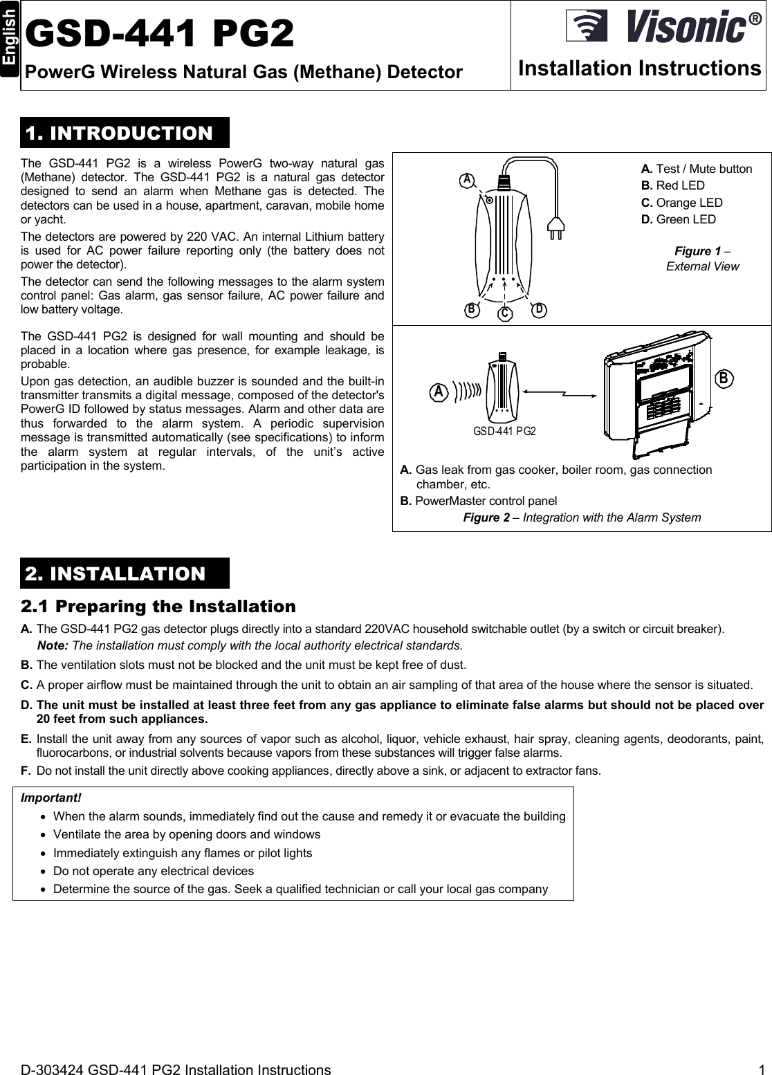D-303424 GSD-441 PG2 Installation Instructions  1  GSD-441 PG2 PowerG Wireless Natural Gas (Methane) Detector  Installation Instructions1. INTRODUCTION The GSD-441 PG2 is a wireless PowerG two-way natural gas (Methane) detector. The GSD-441 PG2 is a natural gas detector designed to send an alarm when Methane gas is detected. The detectors can be used in a house, apartment, caravan, mobile home or yacht. The detectors are powered by 220 VAC. An internal Lithium battery is used for AC power failure reporting only (the battery does not power the detector).  The detector can send the following messages to the alarm system control panel: Gas alarm, gas sensor failure, AC power failure and low battery voltage. ABCD A. Test / Mute button B. Red LED  C. Orange LED D. Green LED Figure 1 –  External View The GSD-441 PG2 is designed for wall mounting and should be placed in a location where gas presence, for example leakage, is probable. Upon gas detection, an audible buzzer is sounded and the built-in transmitter transmits a digital message, composed of the detector&apos;s PowerG ID followed by status messages. Alarm and other data are thus forwarded to the alarm system. A periodic supervision message is transmitted automatically (see specifications) to inform the alarm system at regular intervals, of the unit’s active participation in the system. GSD-441 PG2AB A. Gas leak from gas cooker, boiler room, gas connection chamber, etc. B. PowerMaster control panel Figure 2 – Integration with the Alarm System 2. INSTALLATION 2.1 Preparing the Installation A. The GSD-441 PG2 gas detector plugs directly into a standard 220VAC household switchable outlet (by a switch or circuit breaker). Note: The installation must comply with the local authority electrical standards. B. The ventilation slots must not be blocked and the unit must be kept free of dust. C. A proper airflow must be maintained through the unit to obtain an air sampling of that area of the house where the sensor is situated. D. The unit must be installed at least three feet from any gas appliance to eliminate false alarms but should not be placed over 20 feet from such appliances. E. Install the unit away from any sources of vapor such as alcohol, liquor, vehicle exhaust, hair spray, cleaning agents, deodorants, paint, fluorocarbons, or industrial solvents because vapors from these substances will trigger false alarms. F.  Do not install the unit directly above cooking appliances, directly above a sink, or adjacent to extractor fans. Important!   When the alarm sounds, immediately find out the cause and remedy it or evacuate the building   Ventilate the area by opening doors and windows   Immediately extinguish any flames or pilot lights   Do not operate any electrical devices   Determine the source of the gas. Seek a qualified technician or call your local gas company  