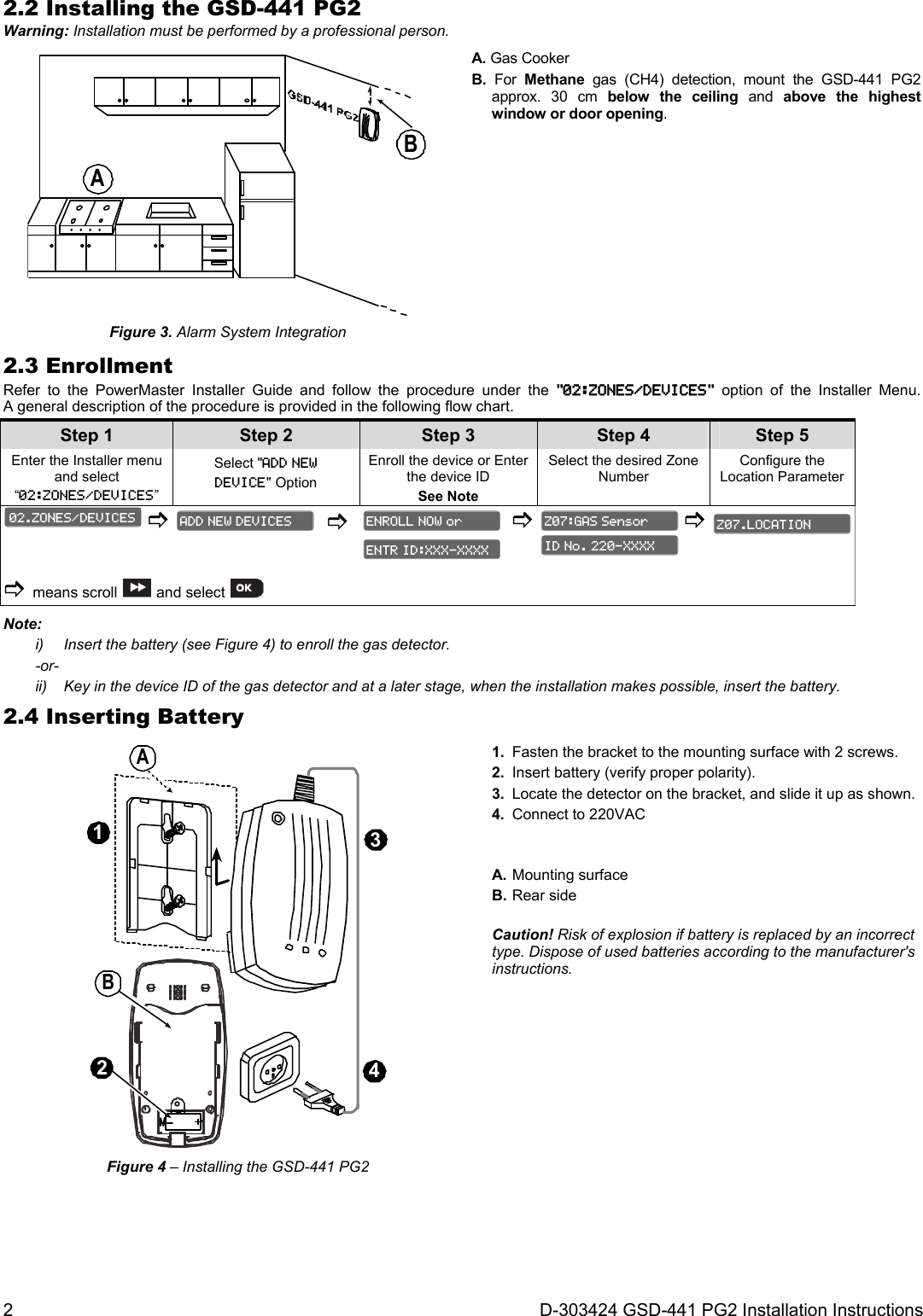2  D-303424 GSD-441 PG2 Installation Instructions 2.2 Installing the GSD-441 PG2 Warning: Installation must be performed by a professional person. AB Figure 3. Alarm System Integration A. Gas Cooker B. For Methane gas (CH4) detection, mount the GSD-441 PG2 approx. 30 cm below the ceiling and above the highest window or door opening. 2.3 Enrollment Refer to the PowerMaster Installer Guide and follow the procedure under the &quot;02:ZONES/DEVICES&quot; option of the Installer Menu. A general description of the procedure is provided in the following flow chart. Step 1 Step 2 Step 3 Step 4    Step 5 Enter the Installer menu and select “02:ZONES/DEVICES” Select &quot;ADD NEW  DEVICE&quot; Option  Enroll the device or Enter the device ID See Note Select the desired Zone Number Configure the Location Parameter           means scroll  and select            Note: i)  Insert the battery (see Figure 4) to enroll the gas detector. -or- ii)  Key in the device ID of the gas detector and at a later stage, when the installation makes possible, insert the battery. 2.4 Inserting Battery 3142BA Figure 4 – Installing the GSD-441 PG2 1.  Fasten the bracket to the mounting surface with 2 screws. 2.  Insert battery (verify proper polarity). 3.  Locate the detector on the bracket, and slide it up as shown. 4.  Connect to 220VAC A. Mounting surface B. Rear side Caution! Risk of explosion if battery is replaced by an incorrect type. Dispose of used batteries according to the manufacturer&apos;s instructions. Z07.LOCATION ID No. 220-XXXX Z07:GAS Sensor ENTR ID:XXX-XXXX ENROLL NOW or ADD NEW DEVICES 02.ZONES/DEVICES 