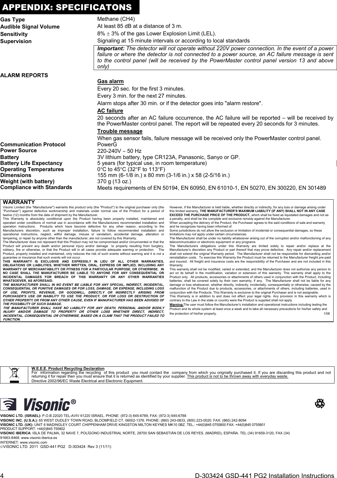 4  D-303424 GSD-441 PG2 Installation Instructions APPENDIX: SPECIFICATONS Gas Type  Methane (CH4)Audible Signal Volume  At least 85 dB at a distance of 3 m. Sensitivity  8%  3% of the gas Lower Explosion Limit (LEL).Supervision   Signaling at 15 minute intervals or according to local standards  Important: The detector will not operate without 220V power connection. In the event of a power failure or where the detector is not connected to a power source, an AC failure message is sent to the control panel (will be received by the PowerMaster control panel version 13 and above only) ALARM REPORTS    Gas alarm Every 20 sec. for the first 3 minutes. Every 3 min. for the next 27 minutes. Alarm stops after 30 min. or if the detector goes into &quot;alarm restore&quot;. AC failure 20 seconds after an AC failure occurrence, the AC failure will be reported – will be received by the PowerMaster control panel. The report will be repeated every 20 seconds for 3 minutes. Trouble message When gas sensor fails, failure message will be received only the PowerMaster control panel. Communication Protocol PowerG Power Source  220-240V  50 Hz Battery   3V lithium battery, type CR123A, Panasonic, Sanyo or GP.Battery Life Expectancy  5 years (for typical use, in room temperature)Operating Temperatures 0°C to 45°C (32°F to 113°F)Dimensions  155 mm (6-1/8 in.) x 80 mm (3-1/6 in.) x 58 (2-5/16 in.)Weight (with battery)  370 g (13 oz.) Compliance with Standards  Meets requirements of EN 50194, EN 60950, EN 61010-1, EN 50270, EN 300220, EN 301489   WARRANTY Visonic Limited (the “Manufacturer&quot;) warrants this product only (the &quot;Product&quot;) to the original purchaser only (the “Purchaser”) against defective workmanship and materials under normal use of the Product for a period of twelve (12) months from the date of shipment by the Manufacturer.   This Warranty is absolutely conditional upon the Product having been properly installed, maintained and operated under conditions of normal use in accordance with the Manufacturers recommended installation and operation instructions.  Products which have become defective for any other reason, according to the Manufacturers discretion, such as improper installation, failure to follow recommended installation and operational instructions, neglect, willful damage, misuse or vandalism, accidental damage, alteration or tampering, or repair by anyone other than the manufacturer, are not covered by this Warranty. The Manufacturer does not represent that this Product may not be compromised and/or circumvented or that the Product will prevent any death and/or personal injury and/or damage  to property resulting from burglary, robbery, fire or otherwise, or that the Product will in all cases provide adequate warning or protection.   The Product, properly installed and maintained, only reduces the risk of such events without warning and it is not a guarantee or insurance that such events will not occur.  THIS WARRANTY IS EXCLUSIVE AND EXPRESSLY IN LIEU OF ALL OTHER WARRANTIES, OBLIGATIONS OR LIABILITIES, WHETHER WRITTEN, ORAL, EXPRESS OR IMPLIED, INCLUDING ANY WARRANTY OF MERCHANTABILITY OR FITNESS FOR A PARTICULAR PURPOSE, OR OTHERWISE.  IN NO CASE SHALL THE MANUFACTURER BE LIABLE TO ANYONE FOR ANY CONSEQUENTIAL OR INCIDENTAL DAMAGES FOR BREACH OF THIS WARRANTY OR ANY OTHER WARRANTIES WHATSOEVER, AS AFORESAID. THE MANUFACTURER SHALL IN NO EVENT BE LIABLE FOR ANY SPECIAL, INDIRECT, INCIDENTAL, CONSEQUENTIAL OR PUNITIVE DAMAGES OR FOR LOSS, DAMAGE, OR EXPENSE, INCLUDING LOSS OF USE, PROFITS, REVENUE, OR GOODWILL, DIRECTLY OR INDIRECTLY ARISING FROM PURCHASER’S USE OR INABILITY TO USE THE PRODUCT, OR FOR LOSS OR DESTRUCTION OF OTHER PROPERTY OR FROM ANY OTHER CAUSE, EVEN IF MANUFACTURER HAS BEEN ADVISED OF THE POSSIBILITY OF SUCH DAMAGE. THE MANUFACTURER SHALL HAVE NO LIABILITY FOR ANY DEATH, PERSONAL AND/OR BODILY INJURY AND/OR DAMAGE TO PROPERTY OR OTHER LOSS WHETHER DIRECT, INDIRECT, INCIDENTAL, CONSEQUENTIAL OR OTHERWISE, BASED ON A CLAIM THAT THE PRODUCT FAILED TO FUNCTION.  However, if the Manufacturer is held liable, whether directly or indirectly, for any loss or damage arising under this limited warranty, THE MANUFACTURER&apos;S MAXIMUM LIABILITY (IF ANY) SHALL NOT IN ANY CASE EXCEED THE PURCHASE PRICE OF THE PRODUCT, which shall be fixed as liquidated damages and not as a penalty, and shall be the complete and exclusive remedy against the Manufacturer.  When accepting the delivery of the Product, the Purchaser agrees to the said conditions of sale and warranty and he recognizes having been informed of. Some jurisdictions do not allow the exclusion or limitation of incidental or consequential damages, so these limitations may not apply under certain circumstances.  The Manufacturer shall be under no liability whatsoever arising out of the corruption and/or malfunctioning of any telecommunication or electronic equipment or any programs. The Manufacturers obligations under this Warranty are limited solely to repair and/or replace at the Manufacturer’s discretion any Product or part thereof that may prove defective.  Any repair and/or replacement shall not extend the original Warranty period.  The Manufacturer shall not be responsible for dismantling and/or reinstallation costs.  To exercise this Warranty the Product must be returned to the Manufacturer freight pre-paid and insured.  All freight and insurance costs are the responsibility of the Purchaser and are not included in this Warranty. This warranty shall not be modified, varied or extended, and the Manufacturer does not authorize any person to act on its behalf in the modification, variation or extension of this warranty. This warranty shall apply to the Product only.  All products, accessories or attachments of others used in conjunction with the Product, including batteries, shall be covered solely by their own warranty, if any.  The Manufacturer shall not be liable for any damage or loss whatsoever, whether directly, indirectly, incidentally, consequentially or otherwise, caused by the malfunction of the Product due to products, accessories, or attachments of others, including batteries, used in conjunction with the Products. This Warranty is exclusive to the original Purchaser and is not assignable.  This Warranty is in addition to and does not affect your legal rights. Any provision in this warranty which is contrary to the Law in the state or country were the Product is supplied shall not apply.  Warning:The user must follow the Manufacturer’s installation and operational instructions including testing the Product and its whole system at least once a week and to take all necessary precautions for his/her safety and the protection of his/her property.                1/08                                                                       W.E.E.E. Product Recycling Declaration For  information regarding the recycling  of this product  you must contact the  company from which you orignially purchased it. If you are discarding this product and not returning it for repair then you must ensure that it is returned as identified by your supplier. This product is not to be thrown away with everyday waste. Directive 2002/96/EC Waste Electrical and Electronic Equipment.   VISONIC LTD. (ISRAEL): P.O.B 22020 TEL-AVIV 61220 ISRAEL. PHONE: (972-3) 645-6789, FAX: (972-3) 645-6788 VISONIC INC. (U.S.A.): 65 WEST DUDLEY TOWN ROAD, BLOOMFIELD CT. 06002-1376. PHONE: (860) 243-0833, (800) 223-0020. FAX: (860) 242-8094 VISONIC LTD. (UK): UNIT 6 MADINGLEY COURT CHIPPENHAM DRIVE KINGSTON MILTON KEYNES MK10 0BZ. TEL.: +44(0)845 0755800 FAX: +44(0)845 0755801  PRODUCT SUPPORT: +44(0)845 755802 VISONIC IBERICA: ISLA DE PALMA, 32 NAVE 7, POLÍGONO INDUSTRIAL NORTE, 28700 SAN SEBASTIÁN DE LOS REYES, (MADRID), ESPAÑA. TEL (34) 91659-3120, FAX (34) 91663-8468. www.visonic-iberica.es INTERNET: www.visonic.com VISONIC LTD. 2011  GSD-441 PG2   D-303424  Rev 3 (11/11)    
