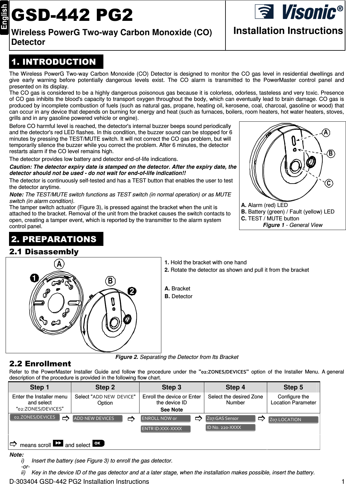 D-303404 GSD-442 PG2 Installation Instructions  1  GSD-442 PG2 Wireless PowerG Two-way Carbon Monoxide (CO) Detector  Installation Instructions 1. INTRODUCTION The Wireless PowerG Two-way Carbon Monoxide (CO) Detector is designed to monitor the CO gas level in residential dwellings and give  early  warning  before  potentially  dangerous  levels  exist.  The  CO  alarm  is  transmitted  to  the  PowerMaster  control  panel  and presented on its display. The CO gas is considered to be a highly dangerous poisonous gas because it is colorless, odorless, tasteless and very toxic. Presence of CO gas inhibits the blood&apos;s capacity to transport oxygen throughout the body, which can eventually lead to brain damage. CO gas is produced by incomplete combustion of fuels (such as natural gas, propane, heating oil, kerosene, coal, charcoal, gasoline or wood) that can occur in any device that depends on burning for energy and heat (such as furnaces, boilers, room heaters, hot water heaters, stoves, grills and in any gasoline powered vehicle or engine).  Before CO harmful level is reached, the detector&apos;s internal buzzer beeps sound periodically and the detector&apos;s red LED flashes. In this condition, the buzzer sound can be stopped for 6 minutes by pressing the TEST/MUTE switch. It will not correct the CO gas problem, but will temporarily silence the buzzer while you correct the problem. After 6 minutes, the detector restarts alarm if the CO level remains high. The detector provides low battery and detector end-of-life indications. Caution: The detector expiry date is stamped on the detector. After the expiry date, the detector should not be used - do not wait for end-of-life indication!! The detector is continuously self-tested and has a TEST button that enables the user to test the detector anytime. Note: The TEST/MUTE switch functions as TEST switch (in normal operation) or as MUTE switch (in alarm condition). The tamper switch actuator (Figure 3), is pressed against the bracket when the unit is attached to the bracket. Removal of the unit from the bracket causes the switch contacts to open, creating a tamper event, which is reported by the transmitter to the alarm system control panel. ABC A. Alarm (red) LED  B. Battery (green) / Fault (yellow) LED  C. TEST / MUTE button Figure 1 - General View 2. PREPARATIONS 2.1 Disassembly 12AB 1. Hold the bracket with one hand 2. Rotate the detector as shown and pull it from the bracket A. Bracket B. Detector Figure 2. Separating the Detector from Its Bracket 2.2 Enrollment Refer  to  the  PowerMaster  Installer  Guide  and  follow  the  procedure  under  the  &quot;02:ZONES/DEVICES&quot;  option  of  the  Installer  Menu.  A general description of the procedure is provided in the following flow chart. Step 1 Step 2 Step 3 Step 4    Step 5 Enter the Installer menu and select “02:ZONES/DEVICES” Select &quot;ADD NEW  DEVICE&quot; Option  Enroll the device or Enter the device ID See Note Select the desired Zone Number  Configure the Location Parameter              means scroll   and select           Note: i)  Insert the battery (see Figure 3) to enroll the gas detector. -or- ii)  Key in the device ID of the gas detector and at a later stage, when the installation makes possible, insert the battery. Z07.LOCATION  ID No. 220-XXXX  Z07:GAS Sensor  ENTR ID:XXX-XXXX  ENROLL NOW or  ADD NEW DEVICES  02.ZONES/DEVICES  