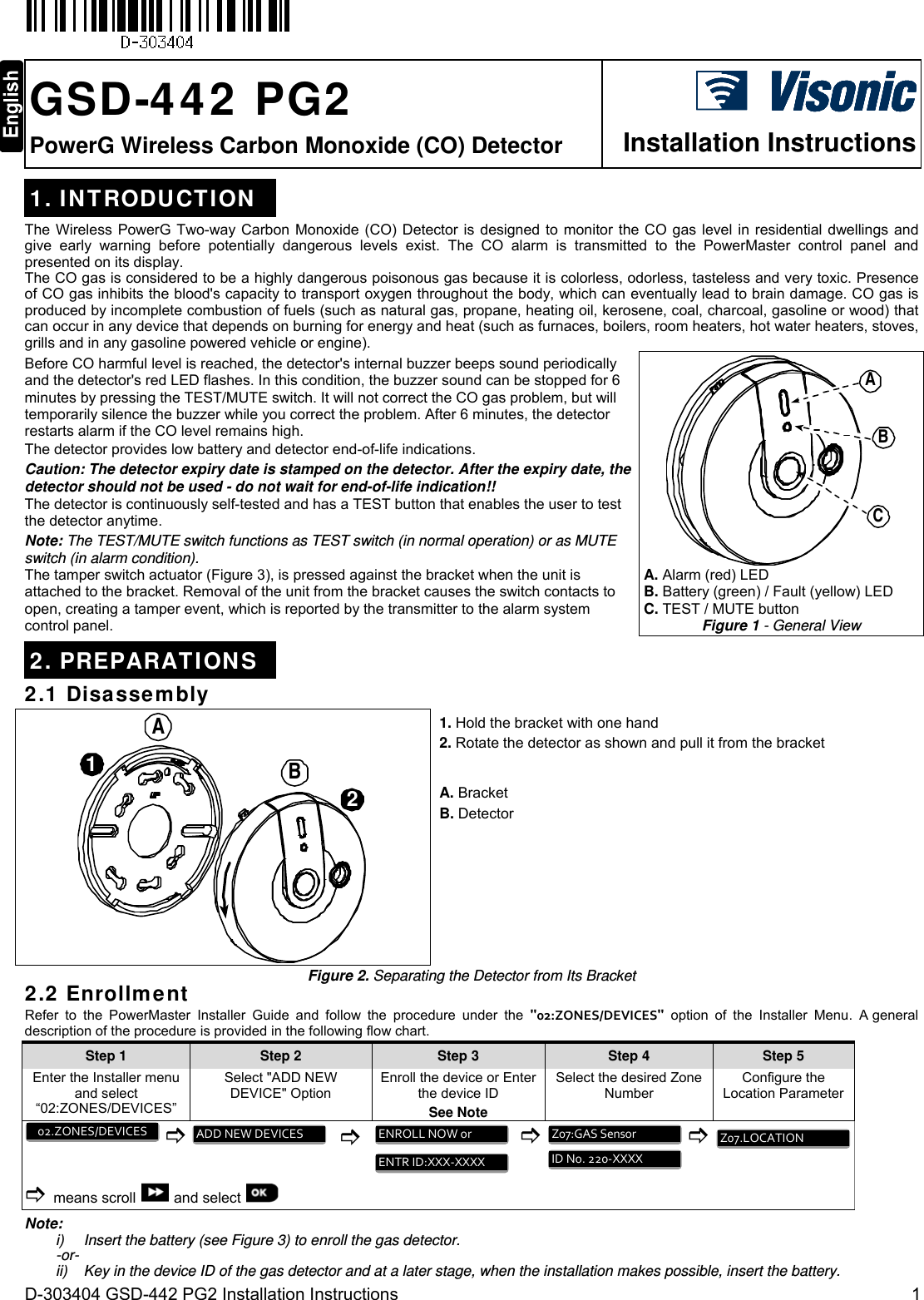  D-303404 GSD-442 PG2 Installation Instructions  1  GSD-442 PG2 PowerG Wireless Carbon Monoxide (CO) Detector  Installation Instructions1. INTRODUCTION The Wireless PowerG Two-way Carbon Monoxide (CO) Detector is designed to monitor the CO gas level in residential dwellings and give early warning before potentially dangerous levels exist. The CO alarm is transmitted to the PowerMaster control panel and presented on its display. The CO gas is considered to be a highly dangerous poisonous gas because it is colorless, odorless, tasteless and very toxic. Presence of CO gas inhibits the blood&apos;s capacity to transport oxygen throughout the body, which can eventually lead to brain damage. CO gas is produced by incomplete combustion of fuels (such as natural gas, propane, heating oil, kerosene, coal, charcoal, gasoline or wood) that can occur in any device that depends on burning for energy and heat (such as furnaces, boilers, room heaters, hot water heaters, stoves, grills and in any gasoline powered vehicle or engine).  Before CO harmful level is reached, the detector&apos;s internal buzzer beeps sound periodically and the detector&apos;s red LED flashes. In this condition, the buzzer sound can be stopped for 6 minutes by pressing the TEST/MUTE switch. It will not correct the CO gas problem, but will temporarily silence the buzzer while you correct the problem. After 6 minutes, the detector restarts alarm if the CO level remains high. The detector provides low battery and detector end-of-life indications. Caution: The detector expiry date is stamped on the detector. After the expiry date, the detector should not be used - do not wait for end-of-life indication!! The detector is continuously self-tested and has a TEST button that enables the user to test the detector anytime. Note: The TEST/MUTE switch functions as TEST switch (in normal operation) or as MUTE switch (in alarm condition). The tamper switch actuator (Figure 3), is pressed against the bracket when the unit is attached to the bracket. Removal of the unit from the bracket causes the switch contacts to open, creating a tamper event, which is reported by the transmitter to the alarm system control panel. ABC A. Alarm (red) LED  B. Battery (green) / Fault (yellow) LED  C. TEST / MUTE button Figure 1 - General View 2. PREPARATIONS 2.1 Disassembly 12AB 1. Hold the bracket with one hand 2. Rotate the detector as shown and pull it from the bracket A. Bracket B. Detector Figure 2. Separating the Detector from Its Bracket 2.2 Enrollment Refer to the PowerMaster Installer Guide and follow the procedure under the &quot;02:ZONES/DEVICES&quot; option of the Installer Menu. A general description of the procedure is provided in the following flow chart. Step 1 Step 2 Step 3 Step 4    Step 5 Enter the Installer menu and select “02:ZONES/DEVICES” Select &quot;ADD NEW  DEVICE&quot; Option  Enroll the device or Enter the device ID See Note Select the desired Zone Number Configure the Location Parameter           means scroll  and select          Note: i)  Insert the battery (see Figure 3) to enroll the gas detector. -or- ii)  Key in the device ID of the gas detector and at a later stage, when the installation makes possible, insert the battery. Z07.LOCATIONIDNo.220‐XXXXZ07:GASSensorENTRID:XXX‐XXXXENROLLNOWorADDNEWDEVICES02.ZONES/DEVICES