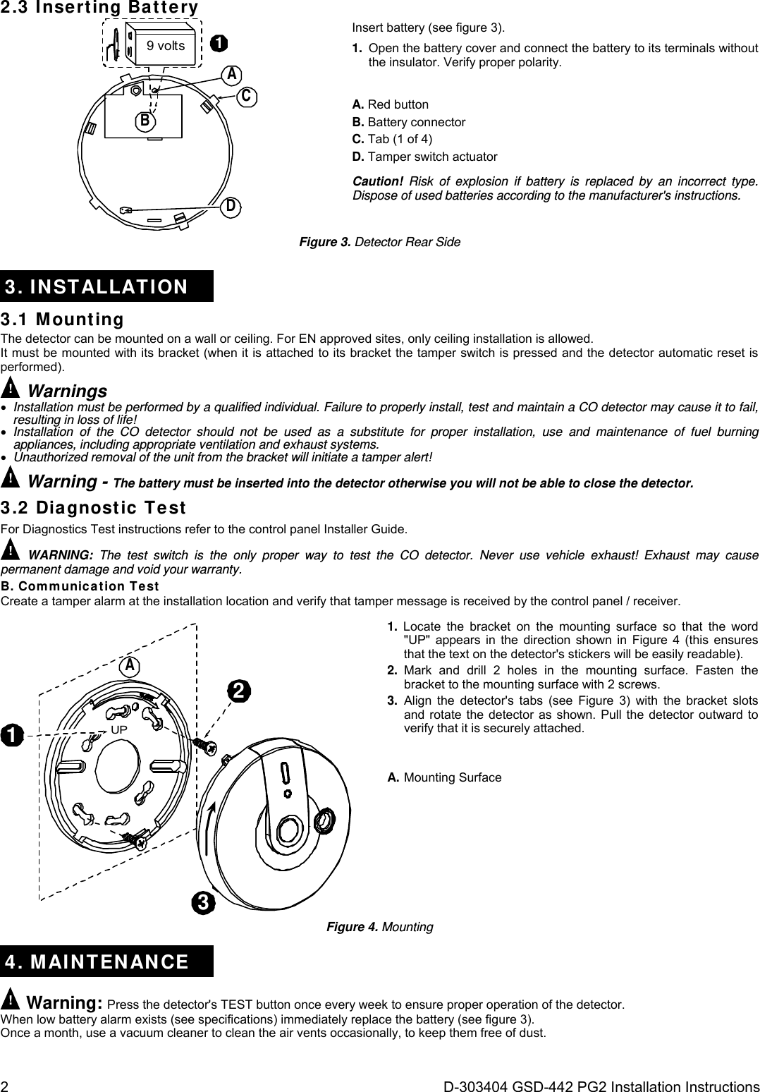 2  D-303404 GSD-442 PG2 Installation Instructions 2.3 Inserting Battery 9 volts 1ACBD Insert battery (see figure 3). 1.  Open the battery cover and connect the battery to its terminals without the insulator. Verify proper polarity. A. Red button B. Battery connector C. Tab (1 of 4) D. Tamper switch actuator Caution! Risk of explosion if battery is replaced by an incorrect type. Dispose of used batteries according to the manufacturer&apos;s instructions. Figure 3. Detector Rear Side 3. INSTALLATION 3.1 Mounting The detector can be mounted on a wall or ceiling. For EN approved sites, only ceiling installation is allowed. It must be mounted with its bracket (when it is attached to its bracket the tamper switch is pressed and the detector automatic reset is performed). ! Warnings  Installation must be performed by a qualified individual. Failure to properly install, test and maintain a CO detector may cause it to fail, resulting in loss of life!  Installation of the CO detector should not be used as a substitute for proper installation, use and maintenance of fuel burning appliances, including appropriate ventilation and exhaust systems.  Unauthorized removal of the unit from the bracket will initiate a tamper alert! ! Warning - The battery must be inserted into the detector otherwise you will not be able to close the detector. 3.2 Diagnostic Test For Diagnostics Test instructions refer to the control panel Installer Guide. ! WARNING: The test switch is the only proper way to test the CO detector. Never use vehicle exhaust! Exhaust may cause permanent damage and void your warranty. B. Communication Test Create a tamper alarm at the installation location and verify that tamper message is received by the control panel / receiver. 123UPA 1.  Locate the bracket on the mounting surface so that the word &quot;UP&quot; appears in the direction shown in Figure 4 (this ensures that the text on the detector&apos;s stickers will be easily readable). 2. Mark and drill 2 holes in the mounting surface. Fasten the bracket to the mounting surface with 2 screws. 3. Align the detector&apos;s tabs (see Figure 3) with the bracket slots and rotate the detector as shown. Pull the detector outward to verify that it is securely attached.   A. Mounting Surface Figure 4. Mounting  4. MAINTENANCE ! Warning: Press the detector&apos;s TEST button once every week to ensure proper operation of the detector. When low battery alarm exists (see specifications) immediately replace the battery (see figure 3). Once a month, use a vacuum cleaner to clean the air vents occasionally, to keep them free of dust. 