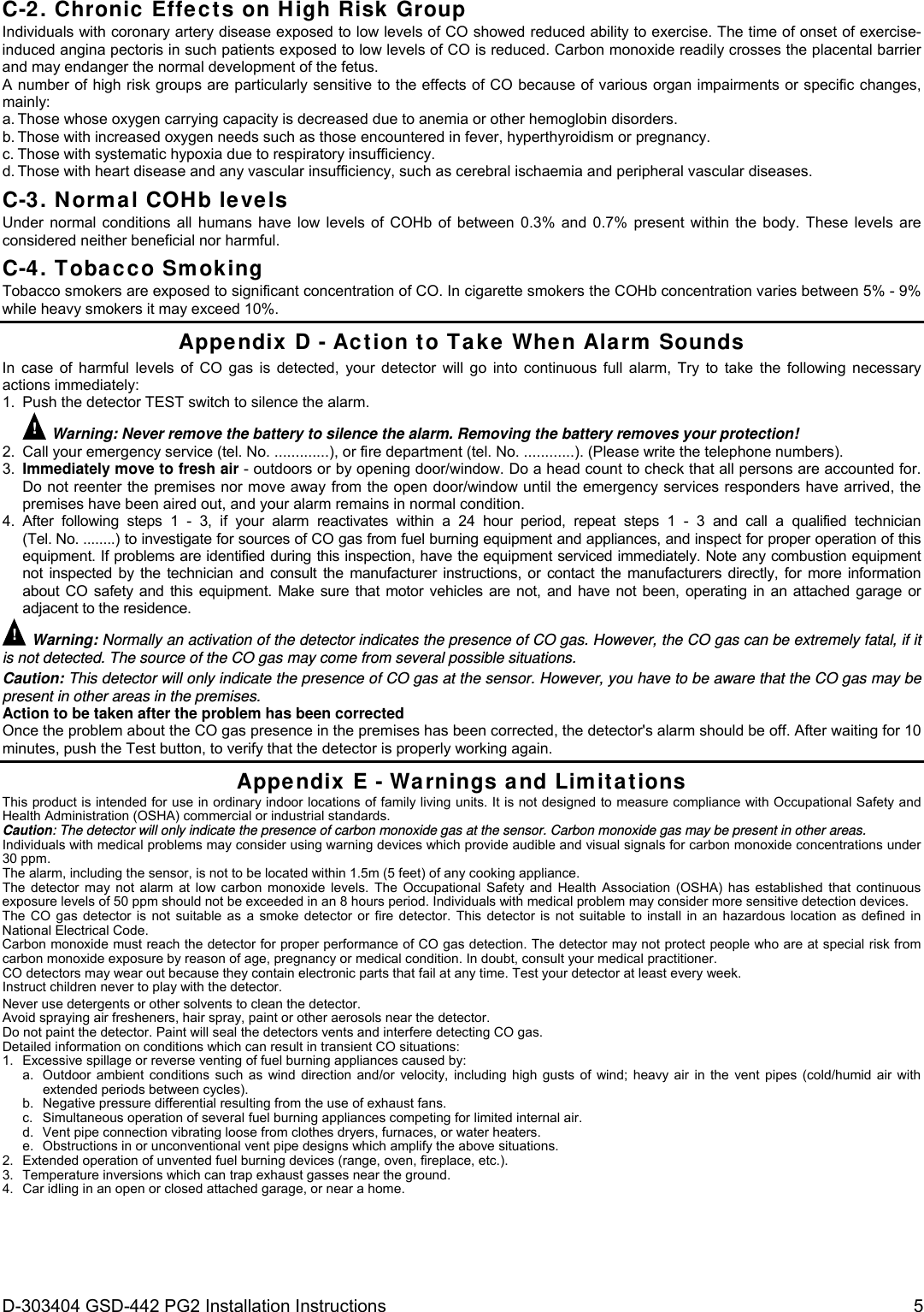  D-303404 GSD-442 PG2 Installation Instructions  5 C-2. Chronic Effects on High Risk Group Individuals with coronary artery disease exposed to low levels of CO showed reduced ability to exercise. The time of onset of exercise-induced angina pectoris in such patients exposed to low levels of CO is reduced. Carbon monoxide readily crosses the placental barrier and may endanger the normal development of the fetus. A number of high risk groups are particularly sensitive to the effects of CO because of various organ impairments or specific changes, mainly: a. Those whose oxygen carrying capacity is decreased due to anemia or other hemoglobin disorders. b. Those with increased oxygen needs such as those encountered in fever, hyperthyroidism or pregnancy. c. Those with systematic hypoxia due to respiratory insufficiency. d. Those with heart disease and any vascular insufficiency, such as cerebral ischaemia and peripheral vascular diseases. C-3. Normal COHb levels Under normal conditions all humans have low levels of COHb of between 0.3% and 0.7% present within the body. These levels are considered neither beneficial nor harmful. C-4. Tobacco Smoking Tobacco smokers are exposed to significant concentration of CO. In cigarette smokers the COHb concentration varies between 5% - 9% while heavy smokers it may exceed 10%. Appendix D - Action to Take When Alarm Sounds In case of harmful levels of CO gas is detected, your detector will go into continuous full alarm, Try to take the following necessary actions immediately: 1.  Push the detector TEST switch to silence the alarm. ! Warning: Never remove the battery to silence the alarm. Removing the battery removes your protection! 2.  Call your emergency service (tel. No. .............), or fire department (tel. No. ............). (Please write the telephone numbers). 3.  Immediately move to fresh air - outdoors or by opening door/window. Do a head count to check that all persons are accounted for. Do not reenter the premises nor move away from the open door/window until the emergency services responders have arrived, the premises have been aired out, and your alarm remains in normal condition. 4. After following steps 1 - 3, if your alarm reactivates within a 24 hour period, repeat steps 1 - 3 and call a qualified technician (Tel. No. ........) to investigate for sources of CO gas from fuel burning equipment and appliances, and inspect for proper operation of this equipment. If problems are identified during this inspection, have the equipment serviced immediately. Note any combustion equipment not inspected by the technician and consult the manufacturer instructions, or contact the manufacturers directly, for more information about CO safety and this equipment. Make sure that motor vehicles are not, and have not been, operating in an attached garage or adjacent to the residence. ! Warning: Normally an activation of the detector indicates the presence of CO gas. However, the CO gas can be extremely fatal, if it is not detected. The source of the CO gas may come from several possible situations. Caution: This detector will only indicate the presence of CO gas at the sensor. However, you have to be aware that the CO gas may be present in other areas in the premises. Action to be taken after the problem has been corrected Once the problem about the CO gas presence in the premises has been corrected, the detector&apos;s alarm should be off. After waiting for 10 minutes, push the Test button, to verify that the detector is properly working again. Appendix E - Warnings and Limitations This product is intended for use in ordinary indoor locations of family living units. It is not designed to measure compliance with Occupational Safety and Health Administration (OSHA) commercial or industrial standards. Caution: The detector will only indicate the presence of carbon monoxide gas at the sensor. Carbon monoxide gas may be present in other areas. Individuals with medical problems may consider using warning devices which provide audible and visual signals for carbon monoxide concentrations under 30 ppm. The alarm, including the sensor, is not to be located within 1.5m (5 feet) of any cooking appliance. The detector may not alarm at low carbon monoxide levels. The Occupational Safety and Health Association (OSHA) has established that continuous exposure levels of 50 ppm should not be exceeded in an 8 hours period. Individuals with medical problem may consider more sensitive detection devices. The CO gas detector is not suitable as a smoke detector or fire detector. This detector is not suitable to install in an hazardous location as defined in National Electrical Code. Carbon monoxide must reach the detector for proper performance of CO gas detection. The detector may not protect people who are at special risk from carbon monoxide exposure by reason of age, pregnancy or medical condition. In doubt, consult your medical practitioner.  CO detectors may wear out because they contain electronic parts that fail at any time. Test your detector at least every week. Instruct children never to play with the detector. Never use detergents or other solvents to clean the detector. Avoid spraying air fresheners, hair spray, paint or other aerosols near the detector. Do not paint the detector. Paint will seal the detectors vents and interfere detecting CO gas. Detailed information on conditions which can result in transient CO situations: 1.  Excessive spillage or reverse venting of fuel burning appliances caused by: a.  Outdoor ambient conditions such as wind direction and/or velocity, including high gusts of wind; heavy air in the vent pipes (cold/humid air with extended periods between cycles). b.  Negative pressure differential resulting from the use of exhaust fans. c.  Simultaneous operation of several fuel burning appliances competing for limited internal air. d.  Vent pipe connection vibrating loose from clothes dryers, furnaces, or water heaters. e.  Obstructions in or unconventional vent pipe designs which amplify the above situations. 2.  Extended operation of unvented fuel burning devices (range, oven, fireplace, etc.). 3.  Temperature inversions which can trap exhaust gasses near the ground. 4.  Car idling in an open or closed attached garage, or near a home. 