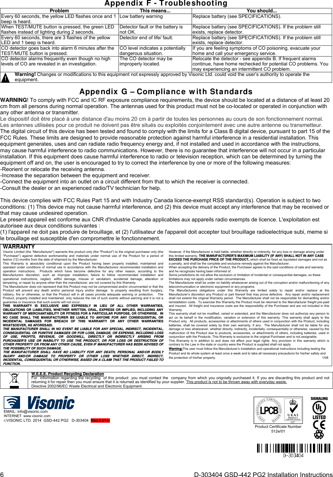 6  D-303404 GSD-442 PG2 Installation Instructions Appendix F - Troubleshooting Problem This means...You should... Every 60 seconds, the yellow LED flashes once and 1 beep is heard. Low battery warning Replace battery (see SPECIFICATIONS). When TEST/MUTE button is pressed, the green LED flashes instead of lighting during 2 seconds. Detector fault orthe battery isnot OK.Replace battery (see SPECIFICATIONS). If the problem still exists, replace detector.Every 60 seconds, there are 3 flashes of the yellow LED and 1 beep is heard. Detector end of life/ fault. Replace battery (see SPECIFICATIONS). If the problem still exists, replace detector.CO detector goes back into alarm 6 minutes after the TEST/MUTE button is pressed. CO level indicates a potentially dangerous situation.If you are feeling symptoms of CO poisoning, evacuate your home and call your emergency service. CO detector alarms frequently even though no high levels of CO are revealed in an investigation. The CO detector may be improperly located. Relocate the detector - see appendix B. If frequent alarms continue, have home rechecked for potential CO problems. You may experiencing an intermittent CO problem. !   Warning! Changes or modifications to this equipment not expressly approved by Visonic Ltd. could void the user’s authority to operate the equipment.      Appendix G – Compliance with Standards WARNING! To comply with FCC and IC RF exposure compliance requirements, the device should be located at a distance of at least 20 cm from all persons during normal operation. The antennas used for this product must not be co-located or operated in conjunction with any other antenna or transmitter. Le dispositif doit être placé à une distance d&apos;au moins 20 cm à partir de toutes les personnes au cours de son fonctionnement normal. Les antennes utilisées pour ce produit ne doivent pas être situés ou exploités conjointement avec une autre antenne ou transmetteur. The digital circuit of this device has been tested and found to comply with the limits for a Class B digital device, pursuant to part 15 of the FCC Rules. These limits are designed to provide reasonable protection against harmful interference in a residential installation. This equipment generates, uses and can radiate radio frequency energy and, if not installed and used in accordance with the instructions, may cause harmful interference to radio communications. However, there is no guarantee that interference will not occur in a particular installation. If this equipment does cause harmful interference to radio or television reception, which can be determined by turning the equipment off and on, the user is encouraged to try to correct the interference by one or more of the following measures: -Reorient or relocate the receiving antenna. -Increase the separation between the equipment and receiver. -Connect the equipment into an outlet on a circuit different from that to which the receiver is connected. -Consult the dealer or an experienced radio/TV technician for help.  This device complies with FCC Rules Part 15 and with Industry Canada licence-exempt RSS standard(s). Operation is subject to two conditions: (1) This device may not cause harmful interference, and (2) this device must accept any interference that may be received or that may cause undesired operation. Le present appareil est conforme aux CNR d&apos;Industrie Canada applicables aux appareils radio exempts de licence. L&apos;exploitation est autorisee aux deux conditions suivantes : (1) l&apos;appareil ne doit pas produire de brouillage, et (2) l&apos;utilisateur de l&apos;appareil doit accepter tout brouillage radioelectrique subi, meme si le brouillage est susceptible d&apos;en compromettre le fonctionnement.     WARRANTY Visonic Limited (the “Manufacturer&quot;) warrants this product only (the &quot;Product&quot;) to the original purchaser only (the “Purchaser”) against defective workmanship and materials under normal use of the Product for a period of twelve (12) months from the date of shipment by the Manufacturer.   This Warranty is absolutely conditional upon the Product having been properly installed, maintained and operated under conditions of normal use in accordance with the Manufacturers recommended installation and operation instructions.  Products which have become defective for any other reason, according to the Manufacturers discretion, such as improper installation, failure to follow recommended installation and operational instructions, neglect, willful damage, misuse or vandalism, accidental damage, alteration or tampering, or repair by anyone other than the manufacturer, are not covered by this Warranty. The Manufacturer does not represent that this Product may not be compromised and/or circumvented or that the Product will prevent any death and/or personal injury and/or damage  to property resulting from burglary, robbery, fire or otherwise, or that the Product will in all cases provide adequate warning or protection.   The Product, properly installed and maintained, only reduces the risk of such events without warning and it is not a guarantee or insurance that such events will not occur.  THIS WARRANTY IS EXCLUSIVE AND EXPRESSLY IN LIEU OF ALL OTHER WARRANTIES, OBLIGATIONS OR LIABILITIES, WHETHER WRITTEN, ORAL, EXPRESS OR IMPLIED, INCLUDING ANY WARRANTY OF MERCHANTABILITY OR FITNESS FOR A PARTICULAR PURPOSE, OR OTHERWISE.  IN NO CASE SHALL THE MANUFACTURER BE LIABLE TO ANYONE FOR ANY CONSEQUENTIAL OR INCIDENTAL DAMAGES FOR BREACH OF THIS WARRANTY OR ANY OTHER WARRANTIES WHATSOEVER, AS AFORESAID. THE MANUFACTURER SHALL IN NO EVENT BE LIABLE FOR ANY SPECIAL, INDIRECT, INCIDENTAL, CONSEQUENTIAL OR PUNITIVE DAMAGES OR FOR LOSS, DAMAGE, OR EXPENSE, INCLUDING LOSS OF USE, PROFITS, REVENUE, OR GOODWILL, DIRECTLY OR INDIRECTLY ARISING FROM PURCHASER’S USE OR INABILITY TO USE THE PRODUCT, OR FOR LOSS OR DESTRUCTION OF OTHER PROPERTY OR FROM ANY OTHER CAUSE, EVEN IF MANUFACTURER HAS BEEN ADVISED OF THE POSSIBILITY OF SUCH DAMAGE. THE MANUFACTURER SHALL HAVE NO LIABILITY FOR ANY DEATH, PERSONAL AND/OR BODILY INJURY AND/OR DAMAGE TO PROPERTY OR OTHER LOSS WHETHER DIRECT, INDIRECT, INCIDENTAL, CONSEQUENTIAL OR OTHERWISE, BASED ON A CLAIM THAT THE PRODUCT FAILED TO FUNCTION.  However, if the Manufacturer is held liable, whether directly or indirectly, for any loss or damage arising under this limited warranty, THE MANUFACTURER&apos;S MAXIMUM LIABILITY (IF ANY) SHALL NOT IN ANY CASE EXCEED THE PURCHASE PRICE OF THE PRODUCT, which shall be fixed as liquidated damages and not as a penalty, and shall be the complete and exclusive remedy against the Manufacturer.  When accepting the delivery of the Product, the Purchaser agrees to the said conditions of sale and warranty and he recognizes having been informed of. Some jurisdictions do not allow the exclusion or limitation of incidental or consequential damages, so these limitations may not apply under certain circumstances.  The Manufacturer shall be under no liability whatsoever arising out of the corruption and/or malfunctioning of any telecommunication or electronic equipment or any programs. The Manufacturers obligations under this Warranty are limited solely to repair and/or replace at the Manufacturer’s discretion any Product or part thereof that may prove defective.  Any repair and/or replacement shall not extend the original Warranty period.  The Manufacturer shall not be responsible for dismantling and/or reinstallation costs.  To exercise this Warranty the Product must be returned to the Manufacturer freight pre-paid and insured.  All freight and insurance costs are the responsibility of the Purchaser and are not included in this Warranty. This warranty shall not be modified, varied or extended, and the Manufacturer does not authorize any person to act on its behalf in the modification, variation or extension of this warranty. This warranty shall apply to the Product only.  All products, accessories or attachments of others used in conjunction with the Product, including batteries, shall be covered solely by their own warranty, if any.  The Manufacturer shall not be liable for any damage or loss whatsoever, whether directly, indirectly, incidentally, consequentially or otherwise, caused by the malfunction of the Product due to products, accessories, or attachments of others, including batteries, used in conjunction with the Products. This Warranty is exclusive to the original Purchaser and is not assignable.  This Warranty is in addition to and does not affect your legal rights. Any provision in this warranty which is contrary to the Law in the state or country were the Product is supplied shall not apply.  Warning:The user must follow the Manufacturer’s installation and operational instructions including testing the Product and its whole system at least once a week and to take all necessary precautions for his/her safety and the protection of his/her property.                1/08           W.E.E.E. Product Recycling Declaration For  information regarding the recycling  of this product  you must contact the  company from which you orignially purchased it. If you are discarding this product and not returning it for repair then you must ensure that it is returned as identified by your supplier. This product is not to be thrown away with everyday waste. Directive 2002/96/EC Waste Electrical and Electronic Equipment.  EMAIL: info@visonic.com INTERNET: www.visonic.com VISONIC LTD. 2014  GSD-442 PG2   D-303404  Rev 2 (/14) Product Certificate Number 512e/01  