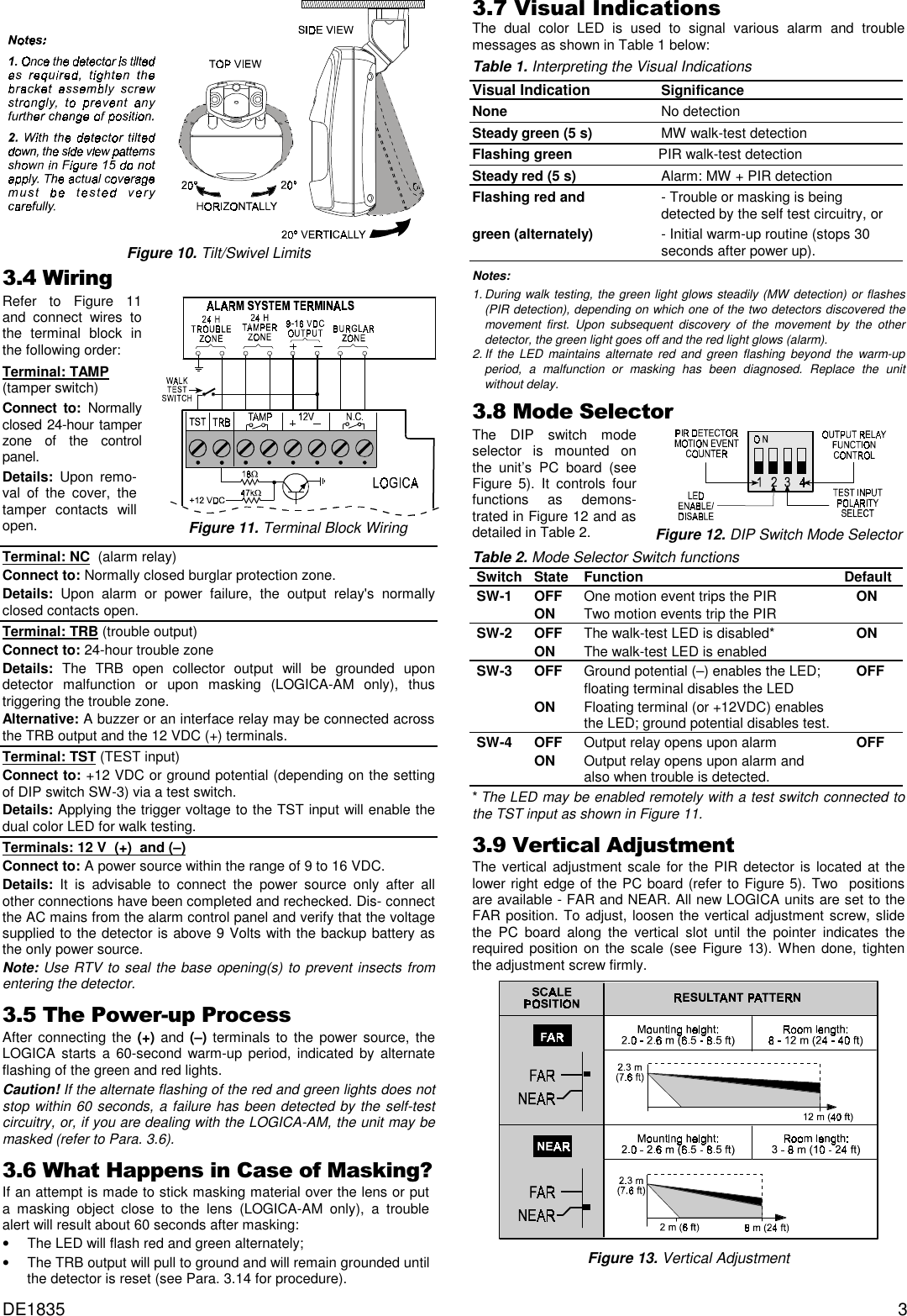DE1835 3 Figure 10. Tilt/Swivel Limits:LULQJRefer to Figure 11and connect wires tothe terminal block inthe following order:Terminal: TAMP  (tamper switch)Connect to: Normallyclosed 24-hour tamperzone of the controlpanel.Details: Upon remo-val of the cover, thetamper contacts willopen.Figure 11. Terminal Block WiringTerminal: NC  (alarm relay)Connect to: Normally closed burglar protection zone.Details: Upon alarm or power failure, the output relay&apos;s normallyclosed contacts open.Terminal: TRB (trouble output)Connect to: 24-hour trouble zoneDetails:  The TRB open collector output will be grounded upondetector malfunction or upon masking (LOGICA-AM only), thustriggering the trouble zone.Alternative: A buzzer or an interface relay may be connected acrossthe TRB output and the 12 VDC (+) terminals.Terminal: TST (TEST input)Connect to: +12 VDC or ground potential (depending on the settingof DIP switch SW-3) via a test switch.Details: Applying the trigger voltage to the TST input will enable thedual color LED for walk testing.  Terminals: 12 V  (+)  and (–)Connect to: A power source within the range of 9 to 16 VDC.Details: It is advisable to connect the power source only after allother connections have been completed and rechecked. Dis- connectthe AC mains from the alarm control panel and verify that the voltagesupplied to the detector is above 9 Volts with the backup battery asthe only power source.Note: Use RTV to seal the base opening(s) to prevent insects fromentering the detector.7KH3RZHUXS3URFHVVAfter connecting the (+) and (–) terminals to the power source, theLOGICA starts a 60-second warm-up period, indicated by alternateflashing of the green and red lights.Caution! If the alternate flashing of the red and green lights does notstop within 60 seconds, a failure has been detected by the self-testcircuitry, or, if you are dealing with the LOGICA-AM, the unit may bemasked (refer to Para. 3.6).:KDW+DSSHQVLQ&amp;DVHRI0DVNLQJ&quot;If an attempt is made to stick masking material over the lens or puta masking object close to the lens (LOGICA-AM only), a troublealert will result about 60 seconds after masking: •   The LED will flash red and green alternately; •   The TRB output will pull to ground and will remain grounded untilthe detector is reset (see Para. 3.14 for procedure).9LVXDO,QGLFDWLRQVThe dual color LED is used to signal various alarm and troublemessages as shown in Table 1 below:Table 1. Interpreting the Visual IndicationsVisual Indication SignificanceNone No detectionSteady green (5 s)   MW walk-test detectionFlashing green PIR walk-test detectionSteady red (5 s) Alarm: MW + PIR detectionFlashing red and - Trouble or masking is being detected by the self test circuitry, orgreen (alternately) - Initial warm-up routine (stops 30 seconds after power up).Notes:  1. During walk testing, the green light glows steadily (MW detection) or flashes(PIR detection), depending on which one of the two detectors discovered themovement first. Upon subsequent discovery of the movement by the otherdetector, the green light goes off and the red light glows (alarm).2. If the LED maintains alternate red and green flashing beyond the warm-upperiod, a malfunction or masking has been diagnosed. Replace the unitwithout delay.0RGH6HOHFWRUThe DIP switch modeselector is mounted onthe unit’s PC board (seeFigure 5). It controls fourfunctions as demons-trated in Figure 12 and asdetailed in Table 2.Figure 12. DIP Switch Mode SelectorTable 2. Mode Selector Switch functionsSwitch State Function DefaultSW-1 OFF One motion event trips the PIR    ONON Two motion events trip the PIRSW-2 OFF The walk-test LED is disabled*    ONON The walk-test LED is enabledSW-3 OFF Ground potential (–) enables the LED;    OFFfloating terminal disables the LEDON Floating terminal (or +12VDC) enablesthe LED; ground potential disables test.SW-4 OFF Output relay opens upon alarm    OFFON Output relay opens upon alarm and also when trouble is detected.* The LED may be enabled remotely with a test switch connected tothe TST input as shown in Figure 11.9HUWLFDO$GMXVWPHQWThe vertical adjustment scale for the PIR detector is located at thelower right edge of the PC board (refer to Figure 5). Two  positionsare available - FAR and NEAR. All new LOGICA units are set to theFAR position. To adjust, loosen the vertical adjustment screw, slidethe PC board along the vertical slot until the pointer indicates therequired position on the scale (see Figure 13). When done, tightenthe adjustment screw firmly.Figure 13. Vertical Adjustment