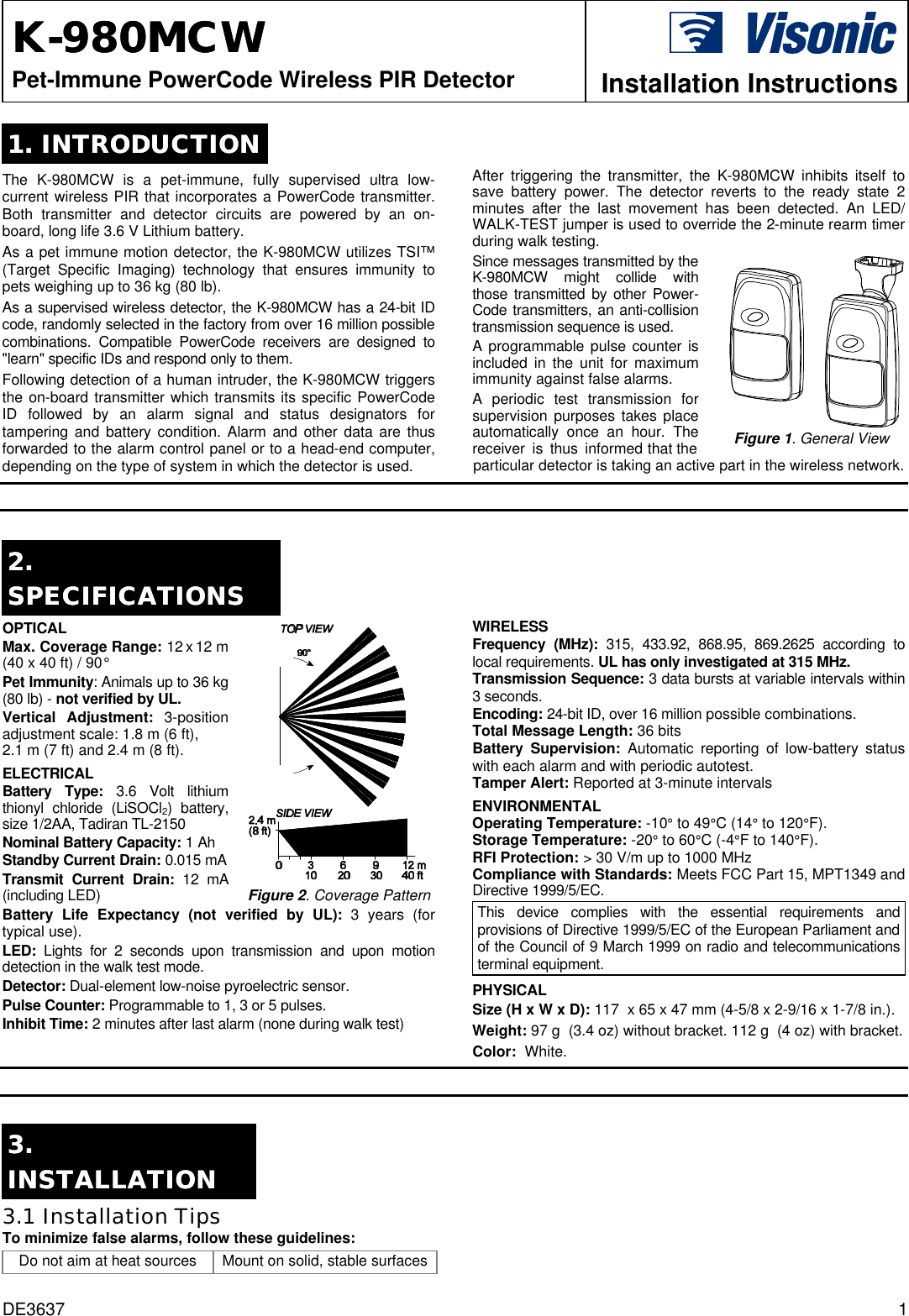 DE3637 1 KK--980MCW 980MCW   Pet-Immune PowerCode Wireless PIR Detector  Installation Instructions 1. INTRODUCTION1. INTRODUCTION  The K-980MCW is a pet-immune, fully supervised ultra low- current wireless PIR that incorporates a PowerCode transmitter. Both transmitter and detector circuits are powered by an on-board, long life 3.6 V Lithium battery. As a pet immune motion detector, the K-980MCW utilizes TSI™ (Target Specific Imaging) technology that ensures immunity to pets weighing up to 36 kg (80 lb).  As a supervised wireless detector, the K-980MCW has a 24-bit ID code, randomly selected in the factory from over 16 million possible combinations. Compatible PowerCode receivers are designed to &quot;learn&quot; specific IDs and respond only to them. Following detection of a human intruder, the K-980MCW triggers the on-board transmitter which transmits its specific PowerCode ID followed by an alarm signal and status designators for tampering and battery condition. Alarm and other data are thus forwarded to the alarm control panel or to a head-end computer, depending on the type of system in which the detector is used.  After triggering the transmitter, the K-980MCW inhibits itself to save battery power. The detector reverts to the ready state 2  minutes after the last movement has been detected. An LED/ WALK-TEST jumper is used to override the 2-minute rearm timer during walk testing. Since messages transmitted by the K-980MCW might collide with those transmitted by other Power- Code transmitters, an anti-collision transmission sequence is used. A programmable pulse counter is included in the unit for maximum immunity against false alarms. A periodic test transmission for supervision purposes takes place automatically once an hour. The receiver is thus informed that the   Figure 1. General View particular detector is taking an active part in the wireless network.   2. 2. SPECIFICATIONSSPECIFICATIONS  OPTICAL  Max. Coverage Range: 12 x 12 m (40 x 40 ft) / 90° Pet Immunity: Animals up to 36 kg (80 lb) - not verified by UL. Vertical Adjustment: 3-position adjustment scale: 1.8 m (6 ft),  2.1 m (7 ft) and 2.4 m (8 ft). ELECTRICAL  Battery Type: 3.6 Volt lithium thionyl chloride (LiSOCl2) battery, size 1/2AA, Tadiran TL-2150 Nominal Battery Capacity: 1 Ah Standby Current Drain: 0.015 mA Transmit Current Drain: 12 mA (including LED)  Figure 2. Coverage Pattern Battery Life Expectancy (not verified by UL): 3 years (for typical use). LED:  Lights for 2 seconds upon transmission and upon motion detection in the walk test mode. Detector: Dual-element low-noise pyroelectric sensor.  Pulse Counter: Programmable to 1, 3 or 5 pulses. Inhibit Time: 2 minutes after last alarm (none during walk test)  WIRELESS Frequency (MHz): 315, 433.92, 868.95, 869.2625 according to local requirements. UL has only investigated at 315 MHz. Transmission Sequence: 3 data bursts at variable intervals within 3 seconds. Encoding: 24-bit ID, over 16 million possible combinations. Total Message Length: 36 bits Battery Supervision: Automatic reporting of low-battery status with each alarm and with periodic autotest. Tamper Alert: Reported at 3-minute intervals ENVIRONMENTAL Operating Temperature: -10° to 49°C (14° to 120°F).  Storage Temperature: -20° to 60°C (-4°F to 140°F).  RFI Protection: &gt; 30 V/m up to 1000 MHz Compliance with Standards: Meets FCC Part 15, MPT1349 and Directive 1999/5/EC. This device complies with the essential requirements and provisions of Directive 1999/5/EC of the European Parliament and of the Council of 9 March 1999 on radio and telecommunications terminal equipment. PHYSICAL  Size (H x W x D): 117  x 65 x 47 mm (4-5/8 x 2-9/16 x 1-7/8 in.). Weight: 97 g  (3.4 oz) without bracket. 112 g  (4 oz) with bracket. Color:  White.   3. 3. INSTALLATIONINSTALLATION  3.1 Installation Tips  To minimize false alarms, follow these guidelines: Do not aim at heat sources Mount on solid, stable surfaces  