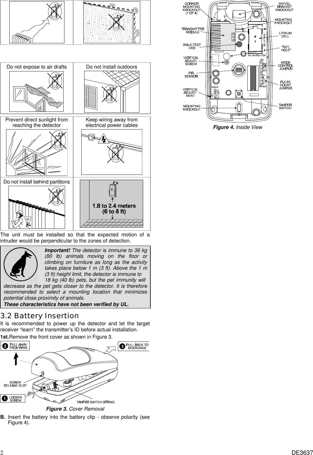 2 DE3637      Do not expose to air drafts  Do not install outdoors      Prevent direct sunlight from reaching the detector  Keep wiring away from electrical power cables  Do not install behind partitions   The unit must be installed so that the expected motion of a intruder would be perpendicular to the zones of detection.  Important! The detector is immune to 36 kg (80 lb) animals moving on the floor or climbing on furniture as long as the activity takes place below 1 m (3 ft). Above the 1 m (3 ft) height limit, the detector is immune to  18 kg (40 lb) pets, but the pet immunity will  decrease as the pet gets closer to the detector. It is therefore recommended to select a mounting location that minimizes potential close proximity of animals. These characteristics have not been verified by UL. 3.2 Battery Insertion It is recommended to power up the detector and let the target receiver “learn” the transmitter’s ID before actual installation.  1st.Remove the front cover as shown in Figure 3.  Figure 3. Cover Removal B. Insert the battery into the battery clip - observe polarity (see Figure 4).  Figure 4. Inside View 