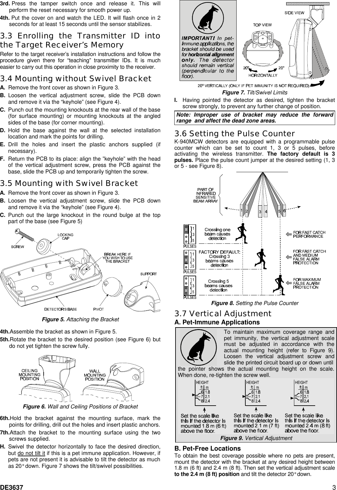 DE3637 3 3rd. Press the tamper switch once and release it. This will perform the reset necessary for smooth power up. 4th. Put the cover on and watch the LED. It will flash once in 2 seconds for at least 15 seconds until the sensor stabilizes. 3.3 Enrolling the Transmitter ID into the Target Receiver’s Memory Refer to the target receiver’s installation instructions and follow the procedure given there for “teaching” transmitter IDs. It is much easier to carry out this operation in close proximity to the receiver. 3.4 Mounting without Swivel Bracket A. Remove the front cover as shown in Figure 3. B. Loosen the vertical adjustment screw, slide the PCB down and remove it via the “keyhole” (see Figure 4). C. Punch out the mounting knockouts at the rear wall of the base (for surface mounting) or mounting knockouts at the angled sides of the base (for corner mounting). D. Hold the base against the wall at the selected installation location and mark the points for drilling. E. Drill the holes and insert the plastic anchors supplied (if necessary).  F. Return the PCB to its place: align the ”keyhole” with the head of the vertical adjustment screw, press the PCB against the base, slide the PCB up and temporarily tighten the screw. 3.5 Mounting with Swivel Bracket A. Remove the front cover as shown in Figure 3. B. Loosen the vertical adjustment screw, slide the PCB down and remove it via the “keyhole” (see Figure 4). C. Punch out the large knockout in the round bulge at the top part of the base (see Figure 5)   Figure 5. Attaching the Bracket  4th.Assemble the bracket as shown in Figure 5.  5th.Rotate the bracket to the desired position (see Figure 6) but do not yet tighten the screw fully.    Figure 6. Wall and Ceiling Positions of Bracket  6th.Hold the bracket against the mounting surface, mark the points for drilling, drill out the holes and insert plastic anchors.  7th.Attach the bracket to the mounting surface using the two screws supplied.  H. Swivel the detector horizontally to face the desired direction, but do not tilt it if this is a pet immune application. However, if pets are not present it is advisable to tilt the detector as much as 20° down. Figure 7 shows the tilt/swivel possibilities.  Figure 7. Tilt/Swivel Limits I. Having pointed the detector as desired, tighten the bracket screw strongly, to prevent any further change of position. Note: Improper use of bracket may reduce the forward range  and affect the dead zone areas. 3.6 Setting the Pulse Counter  K-940MCW detectors are equipped with a programmable pulse counter which can be set to count 1, 3 or 5 pulses, before activating the wireless transmitter. The factory default is 3 pulses. Place the pulse count jumper at the desired setting (1, 3 or 5 - see Figure 8).   Figure 8. Setting the Pulse Counter 3.7 Vertical Adjustment  A. Pet-Immune Applications   To maintain maximum coverage range and pet immunity, the vertical adjustment scale must be adjusted in accordance with the actual mounting height (refer to Figure 9). Loosen the vertical adjustment screw and slide the printed circuit board up or down until the pointer shows the actual mounting height on the scale. When done, re-tighten the screw well.  Figure 9. Vertical Adjustment B. Pet-Free Locations  To obtain the best coverage possible where no pets are present, mount the detector with the bracket at any desired height between 1.8 m (6 ft) and 2.4 m (8 ft). Then set the vertical adjustment scale to the 2.4 m (8 ft) position and tilt the detector 20° down.   