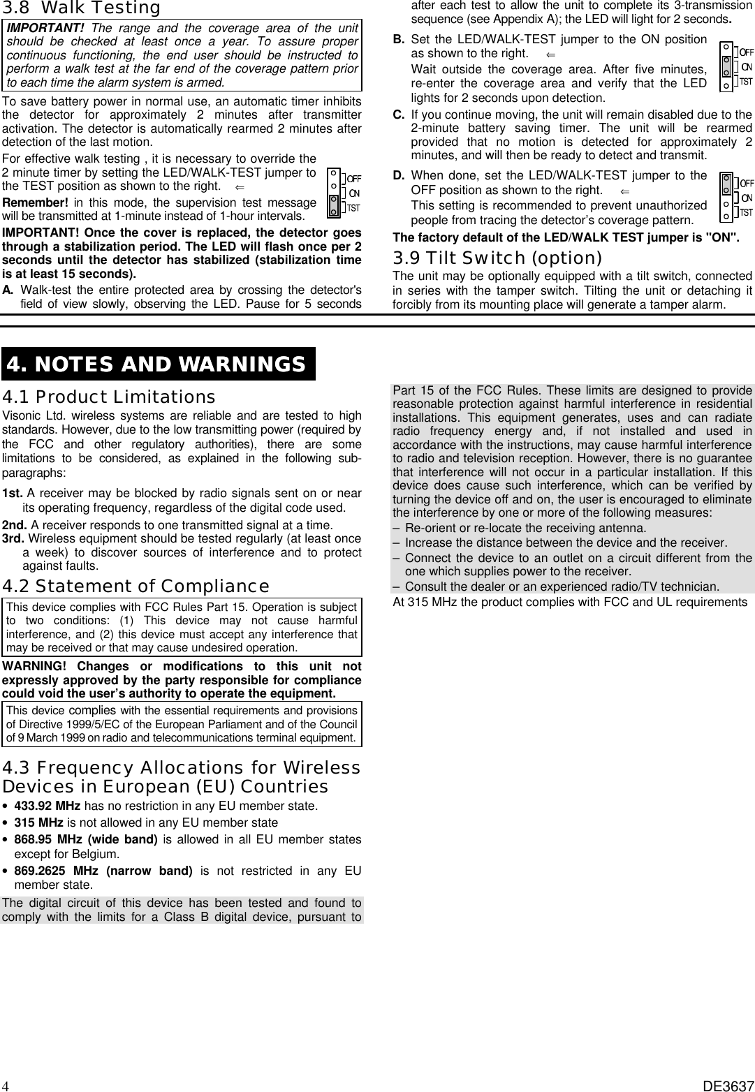 4 DE3637 3.8  Walk Testing  IMPORTANT!  The range and the coverage area of the unit should be checked at least once a year. To assure proper continuous functioning, the end user should be instructed to perform a walk test at the far end of the coverage pattern prior to each time the alarm system is armed.  To save battery power in normal use, an automatic timer inhibits the detector for approximately 2 minutes after transmitter activation. The detector is automatically rearmed 2 minutes after detection of the last motion. For effective walk testing , it is necessary to override the 2 minute timer by setting the LED/WALK-TEST jumper to the TEST position as shown to the right.    ⇐ Remember! in this mode, the supervision test message will be transmitted at 1-minute instead of 1-hour intervals.  IMPORTANT! Once the cover is replaced, the detector goes through a stabilization period. The LED will flash once per 2 seconds until the detector has stabilized (stabilization time is at least 15 seconds). A. Walk-test the entire protected area by crossing the detector&apos;s field of view slowly, observing the LED. Pause for 5 seconds after each test to allow the unit to complete its 3-transmission sequence (see Appendix A); the LED will light for 2 seconds. B. Set the LED/WALK-TEST jumper to the ON position as shown to the right.     ⇐   Wait outside the coverage area. After five minutes, re-enter the coverage area and verify that the LED lights for 2 seconds upon detection.     C. If you continue moving, the unit will remain disabled due to the 2-minute battery saving timer. The unit will be rearmed provided that no motion is detected for approximately 2 minutes, and will then be ready to detect and transmit.  D. When done, set the LED/WALK-TEST jumper to the OFF position as shown to the right.     ⇐  This setting is recommended to prevent unauthorized people from tracing the detector’s coverage pattern.  The factory default of the LED/WALK TEST jumper is &quot;ON&quot;. 3.9 Tilt Switch (option) The unit may be optionally equipped with a tilt switch, connected in series with the tamper switch. Tilting the unit or detaching it forcibly from its mounting place will generate a tamper alarm.   4. NOTES AND WARNINGS4. NOTES AND WARNINGS  4.1 Product Limitations Visonic Ltd. wireless systems are reliable and are tested to high standards. However, due to the low transmitting power (required by the FCC and other regulatory authorities), there are some limitations to be considered, as explained in the following sub- paragraphs: 1st. A receiver may be blocked by radio signals sent on or near its operating frequency, regardless of the digital code used. 2nd. A receiver responds to one transmitted signal at a time. 3rd. Wireless equipment should be tested regularly (at least once a week) to discover sources of interference and to protect against faults. 4.2 Statement of Compliance This device complies with FCC Rules Part 15. Operation is subject to two conditions: (1) This device may not cause harmful interference, and (2) this device must accept any interference that may be received or that may cause undesired operation.  WARNING! Changes or modifications to this unit not expressly approved by the party responsible for compliance could void the user’s authority to operate the equipment. This device complies with the essential requirements and provisions of Directive 1999/5/EC of the European Parliament and of the Council of 9 March 1999 on radio and telecommunications terminal equipment. 4.3 Frequency Allocations for Wireless Devices in European (EU) Countries • 433.92 MHz has no restriction in any EU member state.  • 315 MHz is not allowed in any EU member state • 868.95 MHz (wide band) is allowed in all EU member states except for Belgium. • 869.2625 MHz (narrow band) is not restricted in any EU member state. The digital circuit of this device has been tested and found to comply with the limits for a Class B digital device, pursuant to Part 15 of the FCC Rules. These limits are designed to provide reasonable protection against harmful interference in residential installations. This equipment generates, uses and can radiate radio frequency energy and, if not installed and used in accordance with the instructions, may cause harmful interference to radio and television reception. However, there is no guarantee that interference will not occur in a particular installation. If this device does cause such interference, which can be verified by turning the device off and on, the user is encouraged to eliminate the interference by one or more of the following measures: – Re-orient or re-locate the receiving antenna. – Increase the distance between the device and the receiver. – Connect the device to an outlet on a circuit different from the one which supplies power to the receiver. – Consult the dealer or an experienced radio/TV technician. At 315 MHz the product complies with FCC and UL requirements   