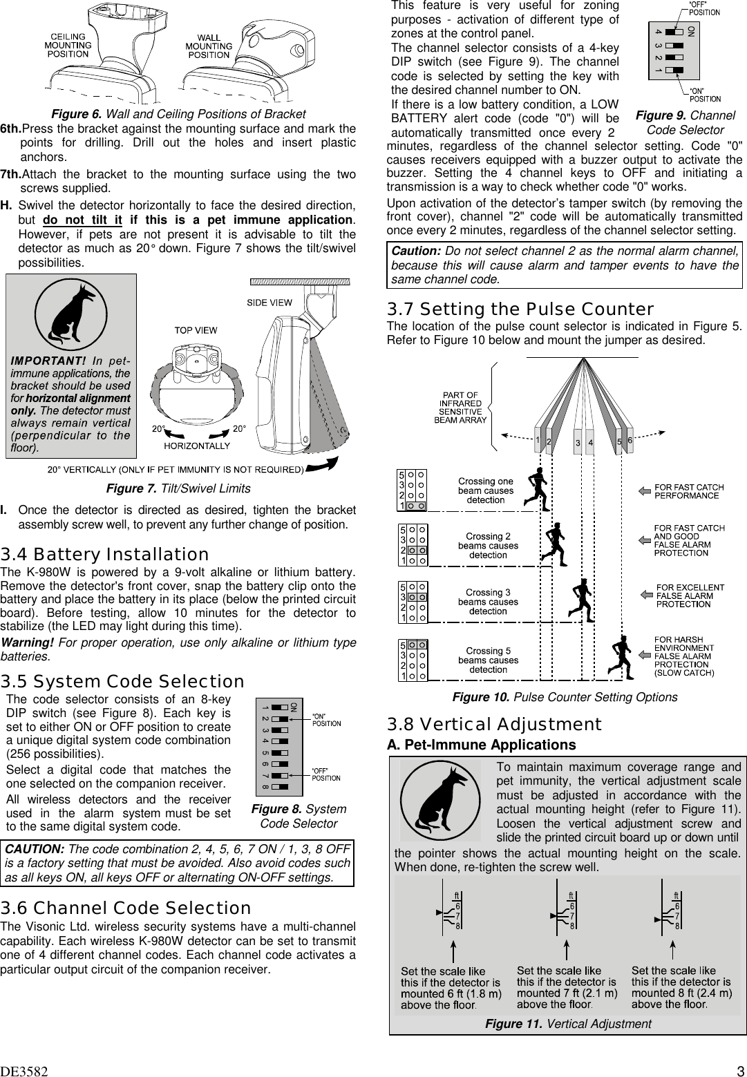 DE3582 3   Figure 6. Wall and Ceiling Positions of Bracket6th. Press the bracket against the mounting surface and mark thepoints for drilling. Drill out the holes and insert plasticanchors.7th. Attach the bracket to the mounting surface using the twoscrews supplied.H. Swivel the detector horizontally to face the desired direction,but  do not tilt it if this is a pet immune application.However, if pets are not present it is advisable to tilt thedetector as much as 20° down. Figure 7 shows the tilt/swivelpossibilities.Figure 7. Tilt/Swivel LimitsI. Once the detector is directed as desired, tighten the bracketassembly screw well, to prevent any further change of position.3.4 Battery InstallationThe K-980W is powered by a 9-volt alkaline or lithium battery.Remove the detector&apos;s front cover, snap the battery clip onto thebattery and place the battery in its place (below the printed circuitboard). Before testing, allow 10 minutes for the detector tostabilize (the LED may light during this time).Warning! For proper operation, use only alkaline or lithium typebatteries.3.5 System Code SelectionThe code selector consists of an 8-keyDIP switch (see Figure 8). Each key isset to either ON or OFF position to createa unique digital system code combination(256 possibilities).Select a digital code that matches theone selected on the companion receiver.All wireless detectors and the receiverused  in  the  alarm  system must be setto the same digital system code.Figure 8. SystemCode SelectorCAUTION: The code combination 2, 4, 5, 6, 7 ON / 1, 3, 8 OFFis a factory setting that must be avoided. Also avoid codes suchas all keys ON, all keys OFF or alternating ON-OFF settings.3.6 Channel Code SelectionThe Visonic Ltd. wireless security systems have a multi-channelcapability. Each wireless K-980W detector can be set to transmitone of 4 different channel codes. Each channel code activates aparticular output circuit of the companion receiver.This feature is very useful for zoningpurposes - activation of different type ofzones at the control panel.The channel selector consists of a 4-keyDIP switch (see Figure 9). The channelcode is selected by setting the key withthe desired channel number to ON.If there is a low battery condition, a LOWBATTERY alert code (code &quot;0&quot;) will beautomatically transmitted once every 2Figure 9. ChannelCode Selectorminutes, regardless of the channel selector setting. Code &quot;0&quot;causes receivers equipped with a buzzer output to activate thebuzzer. Setting the 4 channel keys to OFF and initiating atransmission is a way to check whether code &quot;0&quot; works.Upon activation of the detector’s tamper switch (by removing thefront cover), channel &quot;2&quot; code will be automatically transmittedonce every 2 minutes, regardless of the channel selector setting.Caution: Do not select channel 2 as the normal alarm channel,because this will cause alarm and tamper events to have thesame channel code.3.7 Setting the Pulse CounterThe location of the pulse count selector is indicated in Figure 5.Refer to Figure 10 below and mount the jumper as desired.Figure 10. Pulse Counter Setting Options3.8 Vertical AdjustmentA. Pet-Immune ApplicationsTo maintain maximum coverage range andpet immunity, the vertical adjustment scalemust be adjusted in accordance with theactual mounting height (refer to Figure 11).Loosen the vertical adjustment screw andslide the printed circuit board up or down untilthe pointer shows the actual mounting height on the scale.When done, re-tighten the screw well.Figure 11. Vertical Adjustment
