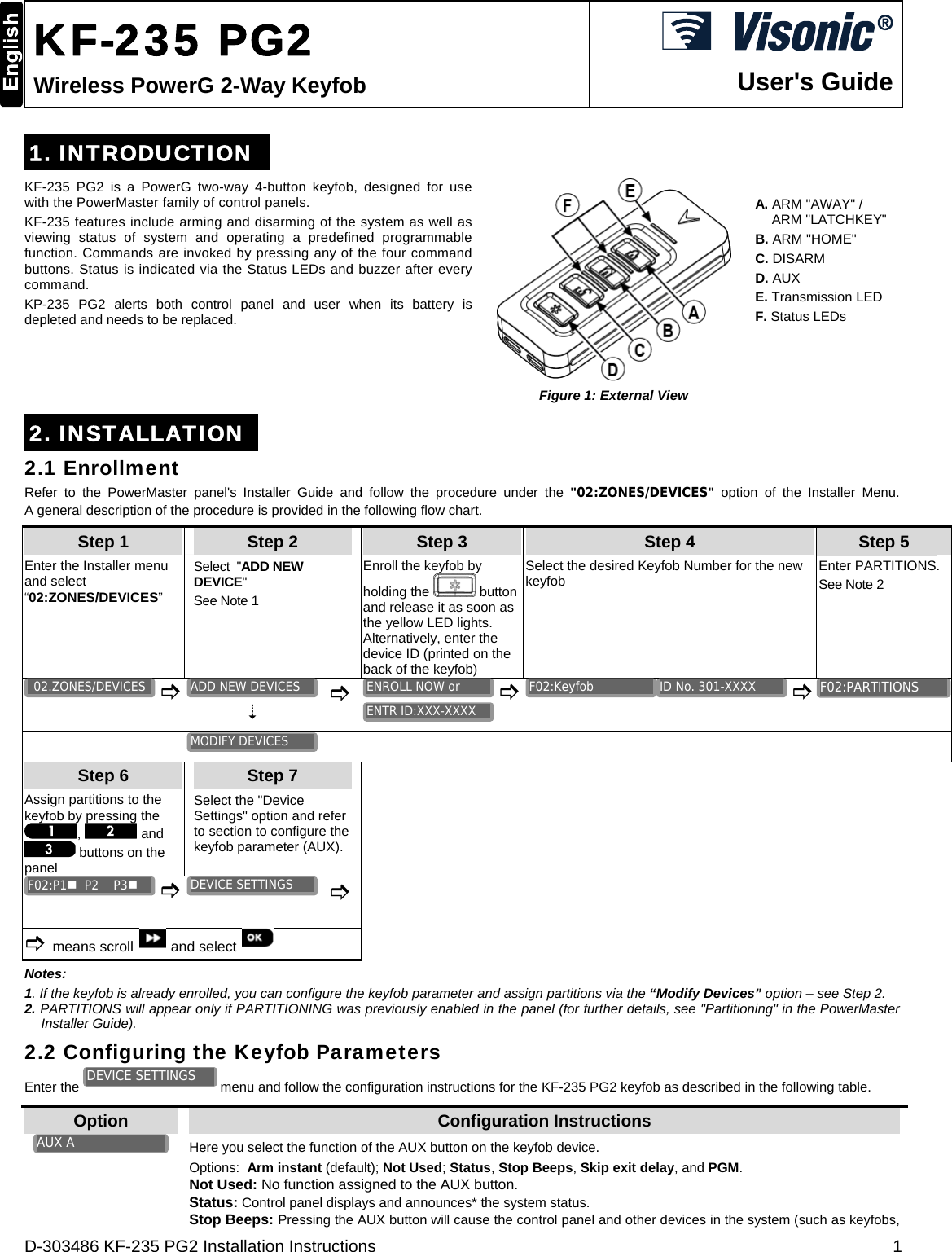  D-303486 KF-235 PG2 Installation Instructions  1  KF-235 PG2 Wireless PowerG 2-Way Keyfob  User&apos;s Guide 1. INTRODUCTION KF-235 PG2 is a PowerG two-way 4-button keyfob, designed for use with the PowerMaster family of control panels. KF-235 features include arming and disarming of the system as well as viewing status of system and operating a predefined programmable function. Commands are invoked by pressing any of the four command buttons. Status is indicated via the Status LEDs and buzzer after every command. KP-235 PG2 alerts both control panel and user when its battery is depleted and needs to be replaced.  Figure 1: External View A. ARM &quot;AWAY&quot; / ARM &quot;LATCHKEY&quot; B. ARM &quot;HOME&quot; C. DISARM  D. AUX E. Transmission LED F. Status LEDs 2. INSTALLATION 2.1 Enrollment Refer to the PowerMaster panel&apos;s Installer Guide and follow the procedure under the &quot;02:ZONES/DEVICES&quot; option of the Installer Menu. A general description of the procedure is provided in the following flow chart. Step 1 Step 2 Step 3 Step 4   Step 5 Enter the Installer menu and select “02:ZONES/DEVICES” Select  &quot;ADD NEW  DEVICE&quot;  See Note 1 Enroll the keyfob by holding the   button and release it as soon as the yellow LED lights. Alternatively, enter the device ID (printed on the back of the keyfob) Select the desired Keyfob Number for the new keyfob  Enter PARTITIONS. See Note 2               Step 6 Step 7      Assign partitions to the keyfob by pressing the ,   and  buttons on the panel  Select the &quot;Device Settings&quot; option and refer to section to configure the keyfob parameter (AUX).                means scroll  and select       Notes: 1. If the keyfob is already enrolled, you can configure the keyfob parameter and assign partitions via the “Modify Devices” option – see Step 2. 2. PARTITIONS will appear only if PARTITIONING was previously enabled in the panel (for further details, see &quot;Partitioning&quot; in the PowerMaster Installer Guide). 2.2 Configuring the Keyfob Parameters Enter the   menu and follow the configuration instructions for the KF-235 PG2 keyfob as described in the following table. Option  Configuration Instructions   Here you select the function of the AUX button on the keyfob device. Options:  Arm instant (default); Not Used; Status, Stop Beeps, Skip exit delay, and PGM. Not Used: No function assigned to the AUX button. Status: Control panel displays and announces* the system status. Stop Beeps: Pressing the AUX button will cause the control panel and other devices in the system (such as keyfobs, DEVICE SETTINGS F02:P1  P2    P3 F02:PARTITIONSMODIFY DEVICES AUX A DEVICE SETTINGS ID No. 301-XXXX F02:Keyfob ENTR ID:XXX-XXXX ENROLL NOW or ADD NEW DEVICES 02.ZONES/DEVICES 