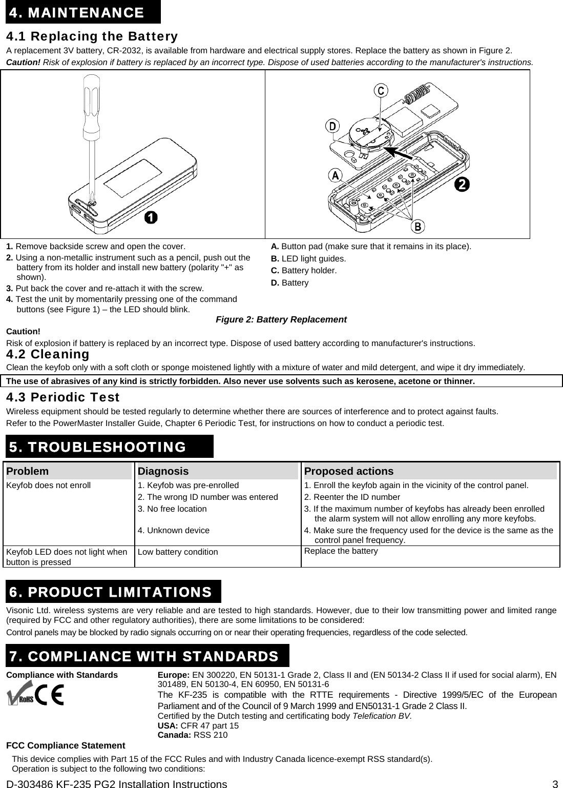  D-303486 KF-235 PG2 Installation Instructions  3 4. MAINTENANCE 4.1 Replacing the Battery A replacement 3V battery, CR-2032, is available from hardware and electrical supply stores. Replace the battery as shown in Figure 2. Caution! Risk of explosion if battery is replaced by an incorrect type. Dispose of used batteries according to the manufacturer&apos;s instructions.   1. Remove backside screw and open the cover. 2. Using a non-metallic instrument such as a pencil, push out the battery from its holder and install new battery (polarity &quot;+&quot; as shown). 3. Put back the cover and re-attach it with the screw.  4. Test the unit by momentarily pressing one of the command buttons (see Figure 1) – the LED should blink. A. Button pad (make sure that it remains in its place). B. LED light guides. C. Battery holder. D. Battery Figure 2: Battery Replacement Caution! Risk of explosion if battery is replaced by an incorrect type. Dispose of used battery according to manufacturer&apos;s instructions. 4.2 Cleaning Clean the keyfob only with a soft cloth or sponge moistened lightly with a mixture of water and mild detergent, and wipe it dry immediately. The use of abrasives of any kind is strictly forbidden. Also never use solvents such as kerosene, acetone or thinner. 4.3 Periodic Test Wireless equipment should be tested regularly to determine whether there are sources of interference and to protect against faults. Refer to the PowerMaster Installer Guide, Chapter 6 Periodic Test, for instructions on how to conduct a periodic test. 5. TROUBLESHOOTING Problem   Diagnosis  Proposed actions 1. Keyfob was pre-enrolled  1. Enroll the keyfob again in the vicinity of the control panel.  2. The wrong ID number was entered  2. Reenter the ID number 3. No free location  3. If the maximum number of keyfobs has already been enrolled the alarm system will not allow enrolling any more keyfobs. Keyfob does not enroll 4. Unknown device  4. Make sure the frequency used for the device is the same as the control panel frequency. Keyfob LED does not light when button is pressed Low battery condition  Replace the battery  6. PRODUCT LIMITATIONS Visonic Ltd. wireless systems are very reliable and are tested to high standards. However, due to their low transmitting power and limited range (required by FCC and other regulatory authorities), there are some limitations to be considered: Control panels may be blocked by radio signals occurring on or near their operating frequencies, regardless of the code selected. 7. COMPLIANCE WITH STANDARDS Compliance with Standards     Europe: EN 300220, EN 50131-1 Grade 2, Class II and (EN 50134-2 Class II if used for social alarm), EN 301489, EN 50130-4, EN 60950, EN 50131-6 The KF-235 is compatible with the RTTE requirements - Directive 1999/5/EC of the European Parliament and of the Council of 9 March 1999 and EN50131-1 Grade 2 Class II. Certified by the Dutch testing and certificating body Telefication BV. USA: CFR 47 part 15 Canada: RSS 210 FCC Compliance Statement This device complies with Part 15 of the FCC Rules and with Industry Canada licence-exempt RSS standard(s). Operation is subject to the following two conditions: 