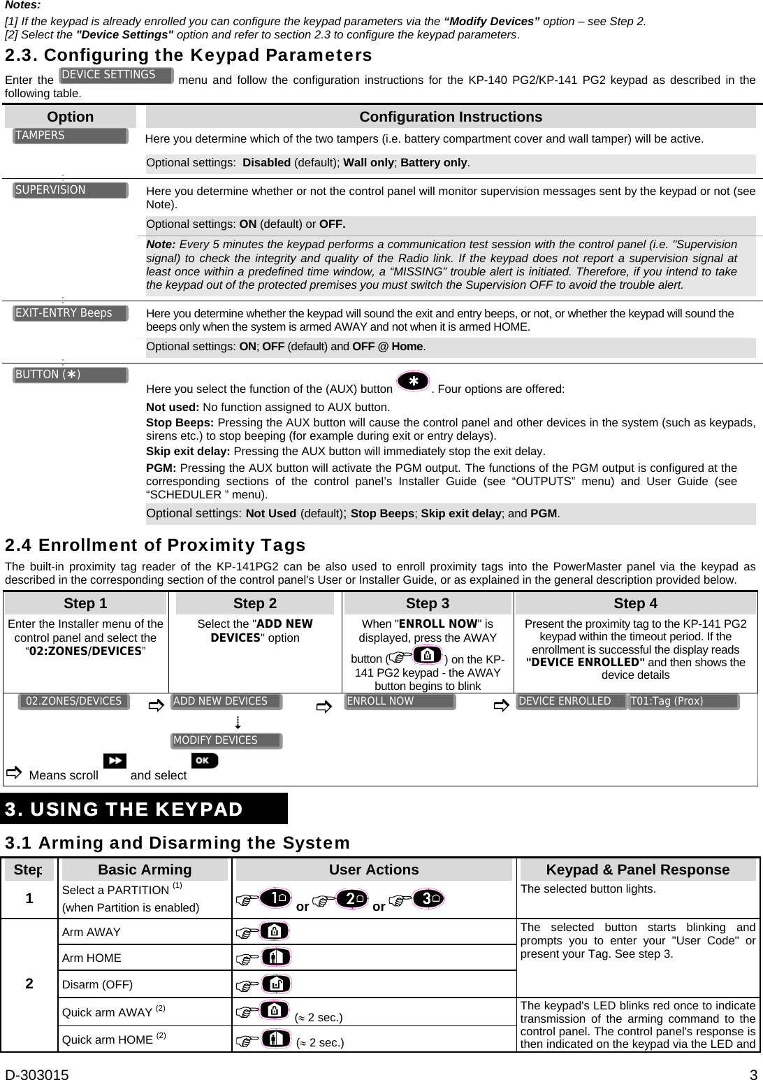D-303015  3 Notes:  [1] If the keypad is already enrolled you can configure the keypad parameters via the “Modify Devices” option – see Step 2. [2] Select the &quot;Device Settings&quot; option and refer to section 2.3 to configure the keypad parameters. 2.3. Configuring the Keypad Parameters Enter the   menu and follow the configuration instructions for the KP-140 PG2/KP-141 PG2 keypad as described in the following table. Option  Configuration Instructions Here you determine which of the two tampers (i.e. battery compartment cover and wall tamper) will be active.    Optional settings:  Disabled (default); Wall only; Battery only.       Here you determine whether or not the control panel will monitor supervision messages sent by the keypad or not (see Note). Optional settings: ON (default) or OFF.    Note: Every 5 minutes the keypad performs a communication test session with the control panel (i.e. &quot;Supervision signal) to check the integrity and quality of the Radio link. If the keypad does not report a supervision signal at least once within a predefined time window, a “MISSING” trouble alert is initiated. Therefore, if you intend to take the keypad out of the protected premises you must switch the Supervision OFF to avoid the trouble alert.         Here you determine whether the keypad will sound the exit and entry beeps, or not, or whether the keypad will sound the beeps only when the system is armed AWAY and not when it is armed HOME.  Optional settings: ON; OFF (default) and OFF @ Home.       Here you select the function of the (AUX) button  . Four options are offered: Not used: No function assigned to AUX button. Stop Beeps: Pressing the AUX button will cause the control panel and other devices in the system (such as keypads, sirens etc.) to stop beeping (for example during exit or entry delays).   Skip exit delay: Pressing the AUX button will immediately stop the exit delay. PGM: Pressing the AUX button will activate the PGM output. The functions of the PGM output is configured at the corresponding sections of the control panel’s Installer Guide (see “OUTPUTS” menu) and User Guide (see “SCHEDULER ” menu).  Optional settings: Not Used (default); Stop Beeps; Skip exit delay; and PGM.  2.4 Enrollment of Proximity Tags The built-in proximity tag reader of the KP-141PG2 can be also used to enroll proximity tags into the PowerMaster panel via the keypad as described in the corresponding section of the control panel&apos;s User or Installer Guide, or as explained in the general description provided below. Step 1 Step 2 Step 3 Step 4   Enter the Installer menu of the control panel and select the “02:ZONES/DEVICES” Select the &quot;ADD NEW DEVICES&quot; option   When &quot;ENROLL NOW&quot; is displayed, press the AWAY button ( ) on the KP-141 PG2 keypad - the AWAY button begins to blink Present the proximity tag to the KP-141 PG2 keypad within the timeout period. If the enrollment is successful the display reads &quot;DEVICE ENROLLED&quot; and then shows the device details          Means scroll  and select        3. USING THE KEYPAD 3.1 Arming and Disarming the System Step  Basic Arming  User Actions  Keypad &amp; Panel Response 1   Select a PARTITION (1) (when Partition is enabled)   or   or    The selected button lights. Arm AWAY     Arm HOME    Disarm (OFF)  The selected button starts blinking and prompts you to enter your &quot;User Code&quot; or present your Tag. See step 3. Quick arm AWAY (2)  ( 2 sec.) 2 Quick arm HOME (2)  ( 2 sec.)   The keypad&apos;s LED blinks red once to indicate transmission of the arming command to the control panel. The control panel&apos;s response is then indicated on the keypad via the LED and T01:Tag (Prox) DEVICE ENROLLED ENROLL NOW MODIFY DEVICES ADD NEW DEVICES 02.ZONES/DEVICES BUTTON () EXIT-ENTRY Beeps SUPERVISION TAMPERS DEVICE SETTINGS 