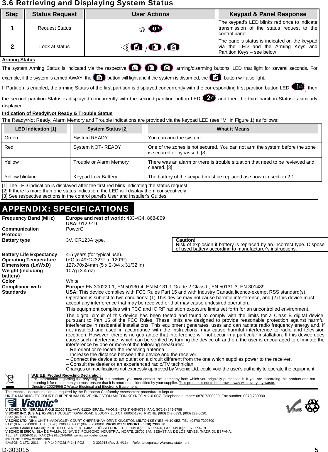 D-303015  5 3.6 Retrieving and Displaying System StatusStep  Status Request  User Actions  Keypad &amp; Panel Response 1   Request Status   The keypad&apos;s LED blinks red once to indicate transmission of the status request to the control panel.  2  Look at status    /   /  The panel&apos;s status is indicated on the keypad via the LED and the Arming Keys and Partition Keys – see below Arming Status The system Arming Status is indicated via the respective     arming/disarming buttons&apos; LED that light for several seconds. For example, if the system is armed AWAY, the   button will light and if the system is disarmed, the   button will also light. If Partition is enabled, the arming Status of the first partition is displayed concurrently with the corresponding first partition button LED , then the second partition Status is displayed concurrently with the second partition button LED   and then the third partition Status is similarly displayed. Indication of Ready/Not Ready &amp; Trouble Status The Ready/Not Ready, Alarm Memory and Trouble indications are provided via the keypad LED (see &quot;M&quot; in Figure 1) as follows: LED Indication [1] System Status [2] What it Means Green  System READY   You can arm the system  Red  System NOT- READY   One of the zones is not secured. You can not arm the system before the zone is secured or bypassed. [3] Yellow  Trouble or Alarm Memory  There was an alarm or there is trouble situation that need to be reviewed and cleared. [3]  Yellow blinking  Keypad Low-Battery  The battery of the keypad must be replaced as shown in section 2.1.  [1] The LED indication is displayed after the first red blink indicating the status request.  [2] If there is more than one status indication, the LED will display them consecutively. [3] See respective sections in the control panel&apos;s User and Installer&apos;s Guides.  APPENDIX: SPECIFICATIONSFrequency Band (MHz) Europe and rest of world: 433-434, 868-869 USA: 912-919  Communication Protocol PowerG  Battery type  3V, CR123A type. Caution! Risk of explosion if battery is replaced by an incorrect type. Dispose of used battery according to manufacturer&apos;s instructions. Battery Life Expectancy  4-5 years (for typical use).  Operating Temperature 0C to 49C (32F to 120F)  Dimensions (LxWxD)  127x70x24mm (5 x 2-3/4 x 31/32 in)  Weight (including battery) 107g (3.4 oz)  Color White  Compliance with Standards  Europe: EN 300220-1, EN 50130-4, EN 50131-1 Grade 2 Class II, EN 50131-3, EN 301489. USA: This device complies with FCC Rules Part 15 and with Industry Canada licence-exempt RSS standard(s). Operation is subject to two conditions: (1) This device may not cause harmful interference, and (2) this device must accept any interference that may be received or that may cause undesired operation. This equipment complies with FCC and IC RF radiation exposure limits set forth for an uncontrolled environment. The digital circuit of this device has been tested and found to comply with the limits for a Class B digital device, pursuant to Part 15 of the FCC Rules. These limits are designed to provide reasonable protection against harmful interference in residential installations. This equipment generates, uses and can radiate radio frequency energy and, if not installed and used in accordance with the instructions, may cause harmful interference to radio and television reception. However, there is no guarantee that interference will not occur in a particular installation. If this device does cause such interference, which can be verified by turning the device off and on, the user is encouraged to eliminate the interference by one or more of the following measures: – Re-orient or re-locate the receiving antenna. – Increase the distance between the device and the receiver. – Connect the device to an outlet on a circuit different from the one which supplies power to the receiver. – Consult the dealer or an experienced radio/TV technician. Changes or modifications not expressly approved by Visonic Ltd. could void the user&apos;s authority to operate the equipment.   W.E.E.E. Product Recycling Declaration For  information regarding the recycling  of this product  you must contact the  company from which you orignially purchased it. If you are discarding this product and not returning it for repair then you must ensure that it is returned as identified by your supplier. This product is not to be thrown away with everyday waste. Directive 2002/96/EC Waste Electrical and Electronic Equipment.  The technical documentation as required by the European Conformity Assessment procedure is kept at:  UNIT 6 MADINGLEY COURT CHIPPENHAM DRIVE KINGSTON MILTON KEYNES MK10 0BZ. Telephone number: 0870 7300800, Fax number: 0870 7300801   VISONIC LTD. (ISRAEL): P.O.B 22020 TEL-AVIV 61220 ISRAEL. PHONE: (972-3) 645-6789, FAX: (972-3) 645-6788 VISONIC INC. (U.S.A.): 65 WEST DUDLEY TOWN ROAD, BLOOMFIELD CT. 06002-1376. PHONE: (860) 243-0833, (800) 223-0020.  FAX: (860) 242-8094 VISONIC LTD. (UK): UNIT 6 MADINGLEY COURT CHIPPENHAM DRIVE KINGSTON MILTON KEYNES MK10 0BZ. TEL: (0870) 7300800  FAX: (0870) 7300801. TEL: (0870) 7300800 FAX: (0870) 7300801 PRODUCT SUPPORT: (0870) 7300830 VISONIC GmbH (D-A-CH): KIRCHFELDSTR. 118, D-40215 DÜSSELDORF, TEL.: +49 (0)211 600696-0, FAX: +49 (0)211 600696-19 VISONIC IBERICA: ISLA DE PALMA, 32 NAVE 7, POLÍGONO INDUSTRIAL NORTE, 28700 SAN SEBASTIÁN DE LOS REYES, (MADRID), ESPAÑA. TEL (34) 91659-3120, FAX (34) 91663-8468. www.visonic-iberica.es INTERNET: www.visonic.com VISONIC LTD. 2011       KP-140 PG2/KP-141 PG2         D 303015 (Rev 3, 4/11)     Refer to separate Warranty statement      