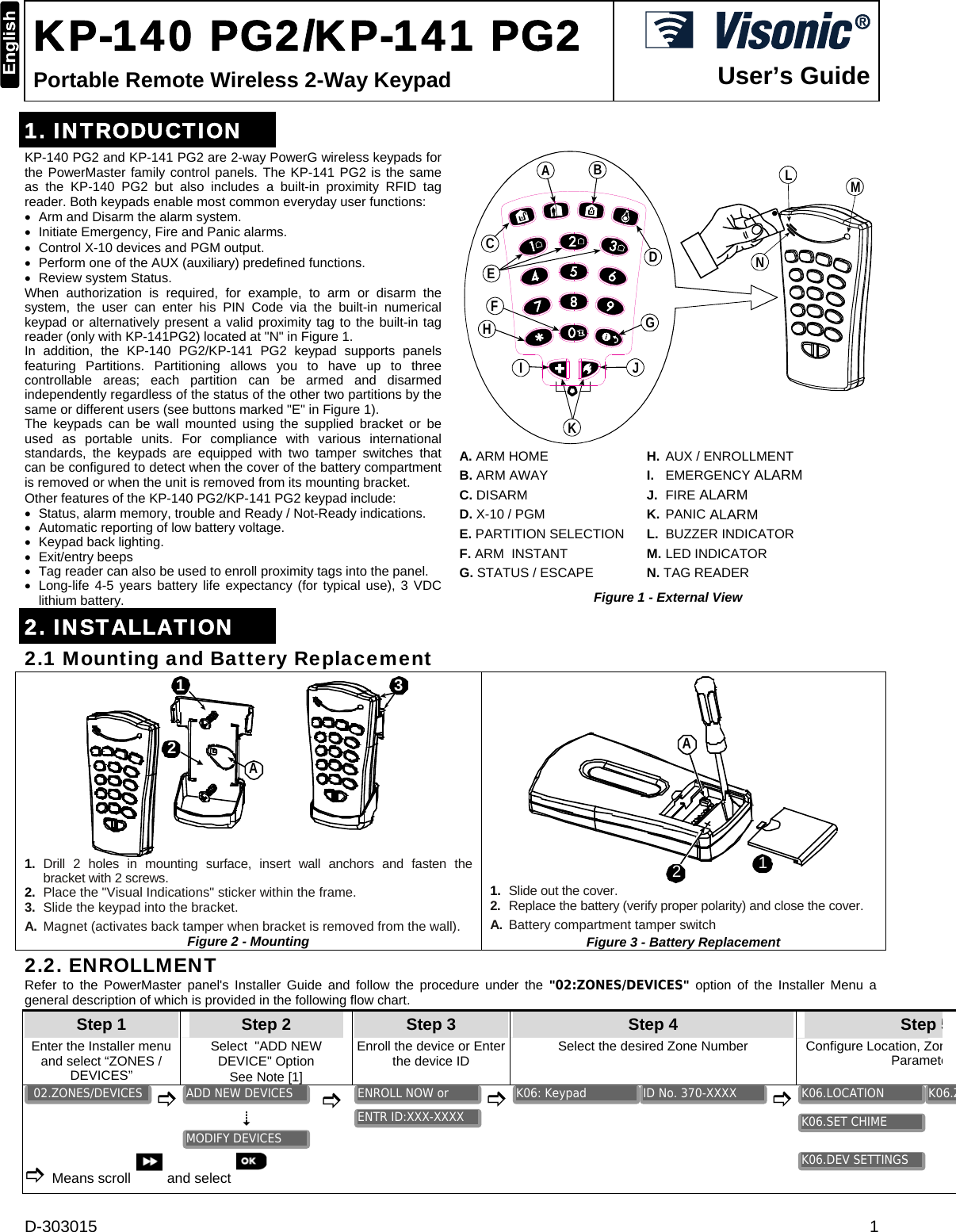 D-303015  1  KP-140 PG2/KP-141 PG2 Portable Remote Wireless 2-Way Keypad   User’s Guide1. INTRODUCTION KP-140 PG2 and KP-141 PG2 are 2-way PowerG wireless keypads for the PowerMaster family control panels. The KP-141 PG2 is the same as the KP-140 PG2 but also includes a built-in proximity RFID tag reader. Both keypads enable most common everyday user functions:  Arm and Disarm the alarm system.   Initiate Emergency, Fire and Panic alarms.  Control X-10 devices and PGM output.  Perform one of the AUX (auxiliary) predefined functions.  Review system Status. When authorization is required, for example, to arm or disarm the system, the user can enter his PIN Code via the built-in numerical keypad or alternatively present a valid proximity tag to the built-in tag reader (only with KP-141PG2) located at &quot;N&quot; in Figure 1. In addition, the KP-140 PG2/KP-141 PG2 keypad supports panels featuring Partitions. Partitioning allows you to have up to three controllable areas; each partition can be armed and disarmed independently regardless of the status of the other two partitions by the same or different users (see buttons marked &quot;E&quot; in Figure 1). The keypads can be wall mounted using the supplied bracket or be used as portable units. For compliance with various international standards, the keypads are equipped with two tamper switches that can be configured to detect when the cover of the battery compartment is removed or when the unit is removed from its mounting bracket. Other features of the KP-140 PG2/KP-141 PG2 keypad include:  Status, alarm memory, trouble and Ready / Not-Ready indications.  Automatic reporting of low battery voltage.  Keypad back lighting.  Exit/entry beeps  Tag reader can also be used to enroll proximity tags into the panel.  Long-life 4-5 years battery life expectancy (for typical use), 3 VDC lithium battery. BACDEFGHIJKLMN A. ARM HOME      H. AUX / ENROLLMENT B. ARM AWAY      I.   EMERGENCY ALARM C. DISARM       J.  FIRE ALARM D. X-10 / PGM      K.  PANIC ALARM E. PARTITION SELECTION   L. BUZZER INDICATOR F. ARM  INSTANT     M. LED INDICATOR G. STATUS / ESCAPE      N. TAG READER Figure 1 - External View 2. INSTALLATION 2.1 Mounting and Battery Replacement 3A12 1.   Drill 2 holes in mounting surface, insert wall anchors and fasten the  bracket with 2 screws. 2.  Place the &quot;Visual Indications&quot; sticker within the frame. 3.  Slide the keypad into the bracket. A.  Magnet (activates back tamper when bracket is removed from the wall). Figure 2 - Mounting 21A 1.  Slide out the cover. 2.  Replace the battery (verify proper polarity) and close the cover. A.  Battery compartment tamper switch Figure 3 - Battery Replacement 2.2. ENROLLMENT Refer to the PowerMaster panel&apos;s Installer Guide and follow the procedure under the &quot;02:ZONES/DEVICES&quot; option of the Installer Menu a general description of which is provided in the following flow chart. Step 1 Step 2 Step 3 Step 4   Step 5Enter the Installer menu and select “ZONES / DEVICES” Select  &quot;ADD NEW  DEVICE&quot; Option  See Note [1] Enroll the device or Enter the device ID Select the desired Zone Number  Configure Location, ZonParamete         Means scroll  and select          K06.DEV SETTINGS K06.SET CHIME K06.ZK06.LOCATION ID No. 370-XXXX K06: Keypad ENTR ID:XXX-XXXX ENROLL NOW or MODIFY DEVICES ADD NEW DEVICES 02.ZONES/DEVICES 