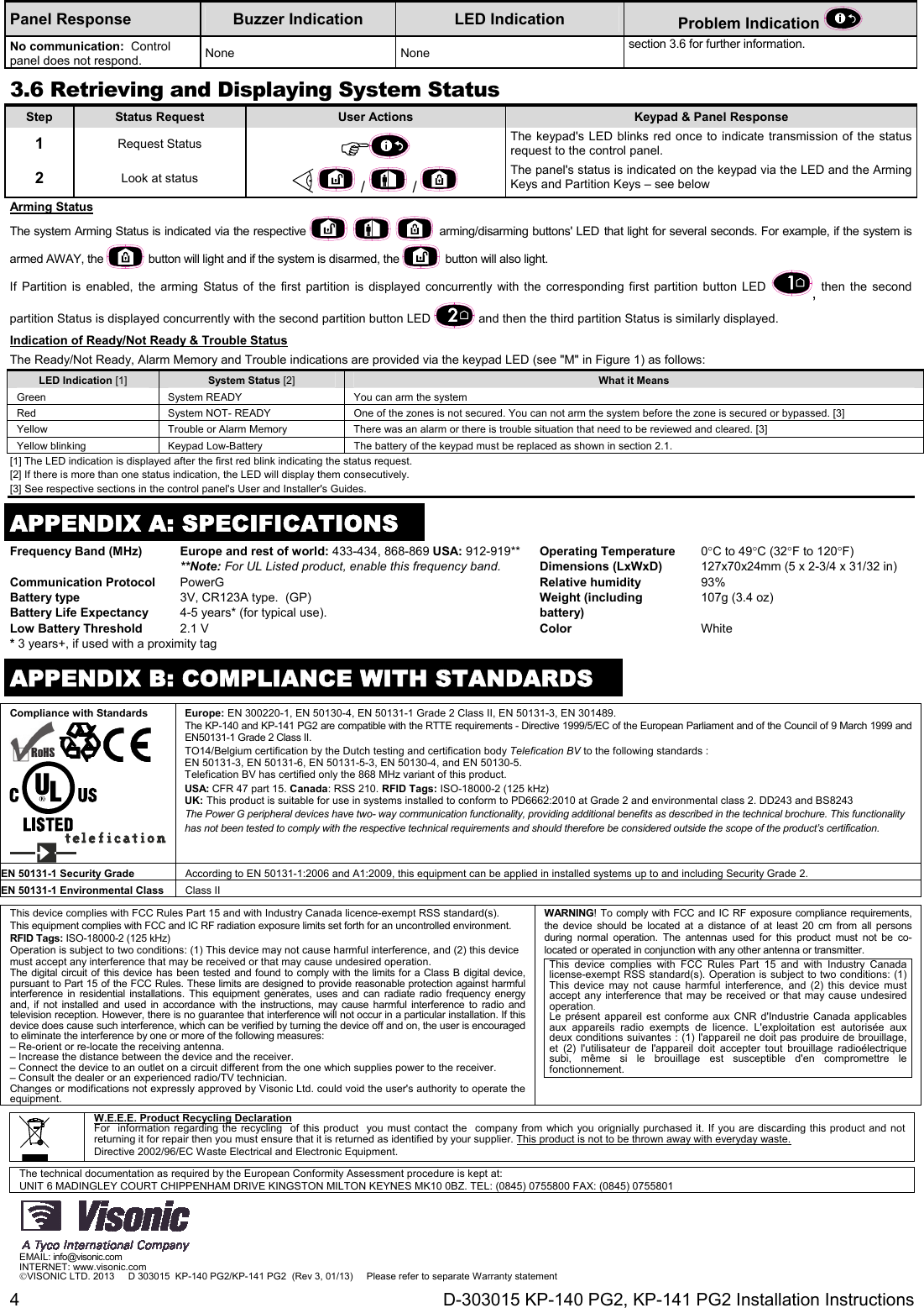 4  D-303015 KP-140 PG2, KP-141 PG2 Installation Instructions Panel Response  Buzzer Indication  LED Indication  Problem Indication   No communication:  Control panel does not respond.  None None section 3.6 for further information. 3.6 Retrieving and Displaying System StatusStep  Status Request  User Actions  Keypad &amp; Panel Response 1   Request Status   The keypad&apos;s LED blinks red once to indicate transmission of the status request to the control panel.  2  Look at status    /   / The panel&apos;s status is indicated on the keypad via the LED and the Arming Keys and Partition Keys – see below Arming Status The system Arming Status is indicated via the respective     arming/disarming buttons&apos; LED that light for several seconds. For example, if the system is armed AWAY, the   button will light and if the system is disarmed, the   button will also light. If Partition is enabled, the arming Status of the first partition is displayed concurrently with the corresponding first partition button LED , then the second partition Status is displayed concurrently with the second partition button LED   and then the third partition Status is similarly displayed. Indication of Ready/Not Ready &amp; Trouble Status The Ready/Not Ready, Alarm Memory and Trouble indications are provided via the keypad LED (see &quot;M&quot; in Figure 1) as follows: LED Indication [1] System Status [2] What it Means Green  System READY   You can arm the system  Red  System NOT- READY   One of the zones is not secured. You can not arm the system before the zone is secured or bypassed. [3] Yellow  Trouble or Alarm Memory  There was an alarm or there is trouble situation that need to be reviewed and cleared. [3]  Yellow blinking  Keypad Low-Battery  The battery of the keypad must be replaced as shown in section 2.1.  [1] The LED indication is displayed after the first red blink indicating the status request. [2] If there is more than one status indication, the LED will display them consecutively. [3] See respective sections in the control panel&apos;s User and Installer&apos;s Guides.  APPENDIX A: SPECIFICATIONSFrequency Band (MHz) Europe and rest of world: 433-434, 868-869 USA: 912-919** **Note: For UL Listed product, enable this frequency band. Operating Temperature  0C to 49C (32F to 120F) Dimensions (LxWxD)  127x70x24mm (5 x 2-3/4 x 31/32 in) Communication Protocol PowerG Relative humidity 93% Battery type Battery Life Expectancy 3V, CR123A type.  (GP) 4-5 years* (for typical use). Weight (including battery) 107g (3.4 oz) Low Battery Threshold 2.1 V  Color White * 3 years+, if used with a proximity tag     APPENDIX B: COMPLIANCE WITH STANDARDS Compliance with Standards     Europe: EN 300220-1, EN 50130-4, EN 50131-1 Grade 2 Class II, EN 50131-3, EN 301489. The KP-140 and KP-141 PG2 are compatible with the RTTE requirements - Directive 1999/5/EC of the European Parliament and of the Council of 9 March 1999 and EN50131-1 Grade 2 Class II. TO14/Belgium certification by the Dutch testing and certification body Telefication BV to the following standards : EN 50131-3, EN 50131-6, EN 50131-5-3, EN 50130-4, and EN 50130-5. Telefication BV has certified only the 868 MHz variant of this product. USA: CFR 47 part 15. Canada: RSS 210. RFID Tags: ISO-18000-2 (125 kHz) UK: This product is suitable for use in systems installed to conform to PD6662:2010 at Grade 2 and environmental class 2. DD243 and BS8243 The Power G peripheral devices have two- way communication functionality, providing additional benefits as described in the technical brochure. This functionality has not been tested to comply with the respective technical requirements and should therefore be considered outside the scope of the product’s certification. EN 50131-1 Security Grade  According to EN 50131-1:2006 and A1:2009, this equipment can be applied in installed systems up to and including Security Grade 2. EN 50131-1 Environmental Class  Class II  This device complies with FCC Rules Part 15 and with Industry Canada licence-exempt RSS standard(s). This equipment complies with FCC and IC RF radiation exposure limits set forth for an uncontrolled environment. RFID Tags: ISO-18000-2 (125 kHz) Operation is subject to two conditions: (1) This device may not cause harmful interference, and (2) this device must accept any interference that may be received or that may cause undesired operation. The digital circuit of this device has been tested and found to comply with the limits for a Class B digital device, pursuant to Part 15 of the FCC Rules. These limits are designed to provide reasonable protection against harmful interference in residential installations. This equipment generates, uses and can radiate radio frequency energy and, if not installed and used in accordance with the instructions, may cause harmful interference to radio and television reception. However, there is no guarantee that interference will not occur in a particular installation. If this device does cause such interference, which can be verified by turning the device off and on, the user is encouraged to eliminate the interference by one or more of the following measures:  – Re-orient or re-locate the receiving antenna. – Increase the distance between the device and the receiver. – Connect the device to an outlet on a circuit different from the one which supplies power to the receiver. – Consult the dealer or an experienced radio/TV technician. Changes or modifications not expressly approved by Visonic Ltd. could void the user&apos;s authority to operate the equipment. WARNING! To comply with FCC and IC RF exposure compliance requirements, the device should be located at a distance of at least 20 cm from all persons during normal operation. The antennas used for this product must not be co-located or operated in conjunction with any other antenna or transmitter. This device complies with FCC Rules Part 15 and with Industry Canada license-exempt RSS standard(s). Operation is subject to two conditions: (1) This device may not cause harmful interference, and (2) this device must accept any interference that may be received or that may cause undesired operation. Le présent appareil est conforme aux CNR d&apos;Industrie Canada applicables aux appareils radio exempts de licence. L&apos;exploitation est autorisée aux deux conditions suivantes : (1) l&apos;appareil ne doit pas produire de brouillage, et (2) l&apos;utilisateur de l&apos;appareil doit accepter tout brouillage radioélectrique subi, même si le brouillage est susceptible d&apos;en compromettre le fonctionnement.   W.E.E.E. Product Recycling Declaration For  information regarding the recycling  of this product  you must contact the  company from which you orignially purchased it. If you are discarding this product and not returning it for repair then you must ensure that it is returned as identified by your supplier. This product is not to be thrown away with everyday waste. Directive 2002/96/EC Waste Electrical and Electronic Equipment.    The technical documentation as required by the European Conformity Assessment procedure is kept at:  UNIT 6 MADINGLEY COURT CHIPPENHAM DRIVE KINGSTON MILTON KEYNES MK10 0BZ. TEL: (0845) 0755800 FAX: (0845) 0755801  EMAIL: info@visonic.com INTERNET: www.visonic.com VISONIC LTD. 2013     D 303015  KP-140 PG2/KP-141 PG2  (Rev 3, 01/13)     Please refer to separate Warranty statement 