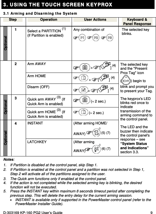 D-303169 KP-160 PG2 User’s Guide  9  3. USING THE TOUCH SCREEN KEYPROX 3.1 Arming and Disarming the System Step  Operation  User Actions  Keyboard &amp; Panel Response Optional 1  Select a PARTITION (1)   (if Partition is enabled) Any combination of         The selected key blinks.  Arm AWAY   +  [] (4)  Arm HOME   +  [] (4)  2  Disarm (OFF)  +  [ ] (4) Quick arm AWAY (3) (If Quick Arm is enabled)   ( 2 sec.) Optional 3  Quick arm HOME (3) (If Quick Arm is enabled)   ( 2 sec.)  INSTANT  (After arming HOME/  AWAY)   (5) (7) Optional 4 LATCHKEY (After arming AWAY)  (6) (7) The selected key and the &quot;Present Prox Tag&quot; icon () begin to blink and prompt you to present your Tag. The keyprox&apos;s LED blinks red once to indicate transmission of the arming command to the control panel.  The LED and the buzzer then indicate the control panel&apos;s response – see “System Status and Indications” section 3.3. Notes: 1.  If Partition is disabled at the control panel, skip Step 1. 2.  If Partition is enabled at the control panel and a partition was not selected in Step 1, Step 2 will activate all of the partitions assigned to the user. 3.  The Quick arm functions only if enabled at the control panel. 4.  If the action is not completed while the selected arming key is blinking, the desired function will not be executed. 5.  Press the INSTANT key within maximum 8 seconds timeout period after completing the previous step. This will delete the entry delay for the current arming session.  INSTANT is available only if supported in the PowerMaster control panel (refer to the PowerMaster Installer Guide). 