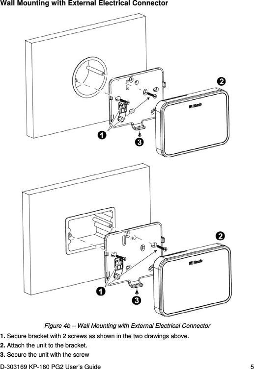 D-303169 KP-160 PG2 User’s Guide  5  Wall Mounting with External Electrical Connector   Figure 4b – Wall Mounting with External Electrical Connector 1. Secure bracket with 2 screws as shown in the two drawings above. 2. Attach the unit to the bracket. 3. Secure the unit with the screw 