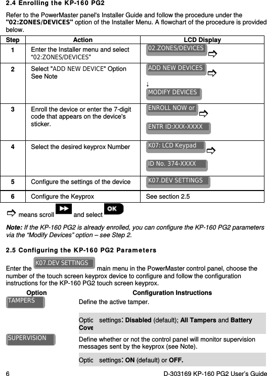 6  D-303169 KP-160 PG2 User’s Guide  2.4 Enrolling the KP-160 PG2 Refer to the PowerMaster panel&apos;s Installer Guide and follow the procedure under the &quot;02:ZONES/DEVICES&quot; option of the Installer Menu. A flowchart of the procedure is provided below. Step Action  LCD Display 1  Enter the Installer menu and select “02:ZONES/DEVICES”   2  Select &quot;ADD NEW DEVICE&quot; Option  See Note     3  Enroll the device or enter the 7-digit code that appears on the device&apos;s sticker.   4  Select the desired keyprox Number    5  Configure the settings of the device   6  Configure the Keyprox  See section 2.5  means scroll   and select   Note: If the KP-160 PG2 is already enrolled, you can configure the KP-160 PG2 parameters via the “Modify Devices” option – see Step 2. 2.5 Configuring the KP-160 PG2 Parameters Enter the   main menu in the PowerMaster control panel, choose the number of the touch screen keyprox device to configure and follow the configuration instructions for the KP-160 PG2 touch screen keyprox. Option Configuration Instructions  Define the active tamper.   Option settings: Disabled (default); All Tampers and Battery Cover.  Define whether or not the control panel will monitor supervision messages sent by the keyprox (see Note).  Option settings: ON (default) or OFF. SUPERVISION TAMPERS K07.DEV SETTINGS K07.DEV SETTINGS ID No. 374-XXXX K07: LCD Keypad ENTR ID:XXX-XXXX ENROLL NOW orMODIFY DEVICESADD NEW DEVICES02.ZONES/DEVICES