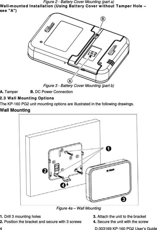 4  D-303169 KP-160 PG2 User’s Guide  Figure 2 - Battery Cover Mounting (part a) Wall-mounted Installation (Using Battery Cover without Tamper Hole –  see &quot;A&quot;)  Figure 3 - Battery Cover Mounting (part b) A. Tamper  B. DC Power Connection 2.3 Wall Mounting Options The KP-160 PG2 unit mounting options are illustrated in the following drawings. Wall Mounting  Figure 4a – Wall Mounting 1. Drill 3 mounting holes  3. Attach the unit to the bracket 2. Position the bracket and secure with 3 screws   4. Secure the unit with the screw 