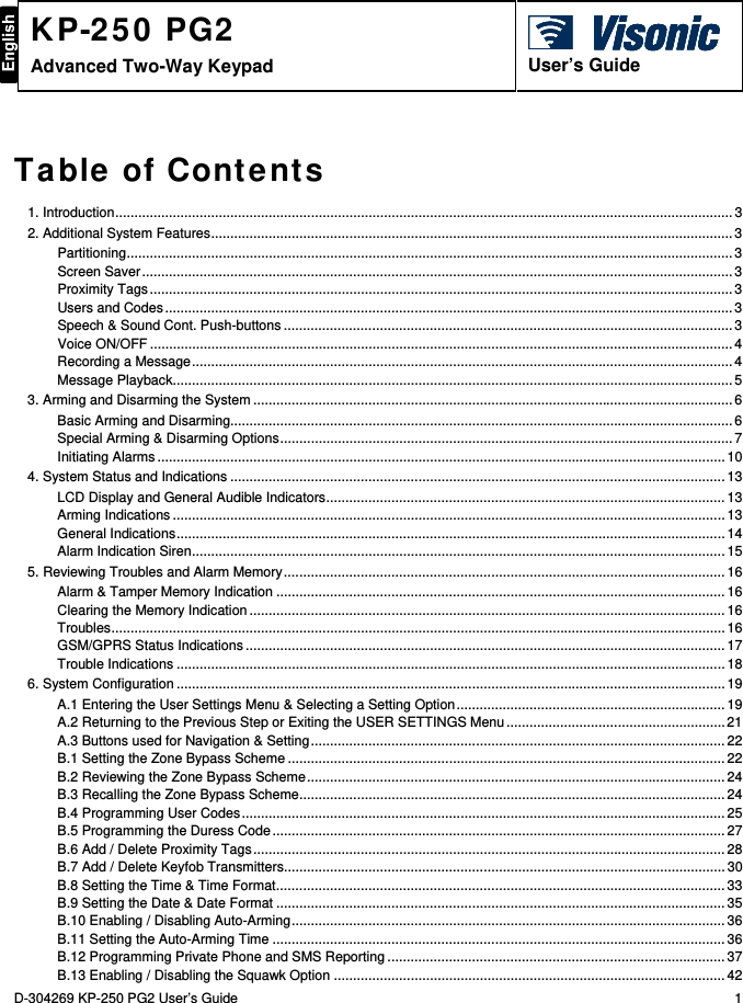 D-304269 KP-250 PG2 User’s Guide  1 KP-250 PG2 Advanced Two-Way Keypad    User’s Guide Table of Contents 1. Introduction ................................................................................................................................................................. 32. Additional System Features ........................................................................................................................................ 3Partitioning .............................................................................................................................................................. 3Screen Saver .......................................................................................................................................................... 3Proximity Tags ........................................................................................................................................................ 3Users and Codes .................................................................................................................................................... 3Speech &amp; Sound Cont. Push-buttons ..................................................................................................................... 3Voice ON/OFF ........................................................................................................................................................ 4Recording a Message ............................................................................................................................................. 4Message Playback .................................................................................................................................................. 53. Arming and Disarming the System ............................................................................................................................. 6Basic Arming and Disarming................................................................................................................................... 6Special Arming &amp; Disarming Options ...................................................................................................................... 7Initiating Alarms .................................................................................................................................................... 104. System Status and Indications ................................................................................................................................. 13LCD Display and General Audible Indicators ........................................................................................................ 13Arming Indications ................................................................................................................................................ 13General Indications ............................................................................................................................................... 14Alarm Indication Siren ........................................................................................................................................... 155. Reviewing Troubles and Alarm Memory ................................................................................................................... 16Alarm &amp; Tamper Memory Indication ..................................................................................................................... 16Clearing the Memory Indication ............................................................................................................................ 16Troubles ................................................................................................................................................................ 16GSM/GPRS Status Indications ............................................................................................................................. 17Trouble Indications ............................................................................................................................................... 186. System Configuration ............................................................................................................................................... 19A.1 Entering the User Settings Menu &amp; Selecting a Setting Option ...................................................................... 19A.2 Returning to the Previous Step or Exiting the USER SETTINGS Menu ......................................................... 21A.3 Buttons used for Navigation &amp; Setting ............................................................................................................ 22B.1 Setting the Zone Bypass Scheme .................................................................................................................. 22B.2 Reviewing the Zone Bypass Scheme ............................................................................................................. 24B.3 Recalling the Zone Bypass Scheme ............................................................................................................... 24B.4 Programming User Codes .............................................................................................................................. 25B.5 Programming the Duress Code ...................................................................................................................... 27B.6 Add / Delete Proximity Tags ........................................................................................................................... 28B.7 Add / Delete Keyfob Transmitters ................................................................................................................... 30B.8 Setting the Time &amp; Time Format ..................................................................................................................... 33B.9 Setting the Date &amp; Date Format ..................................................................................................................... 35B.10 Enabling / Disabling Auto-Arming ................................................................................................................. 36B.11 Setting the Auto-Arming Time ...................................................................................................................... 36B.12 Programming Private Phone and SMS Reporting ........................................................................................ 37B.13 Enabling / Disabling the Squawk Option ...................................................................................................... 42