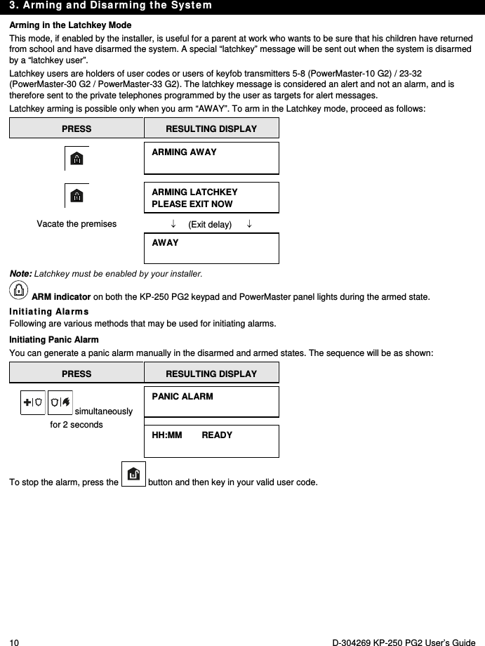 3. Arming and Disarming the System 10  D-304269 KP-250 PG2 User’s Guide Arming in the Latchkey Mode This mode, if enabled by the installer, is useful for a parent at work who wants to be sure that his children have returned from school and have disarmed the system. A special “latchkey” message will be sent out when the system is disarmed by a “latchkey user”.  Latchkey users are holders of user codes or users of keyfob transmitters 5-8 (PowerMaster-10 G2) / 23-32 (PowerMaster-30 G2 / PowerMaster-33 G2). The latchkey message is considered an alert and not an alarm, and is therefore sent to the private telephones programmed by the user as targets for alert messages. Latchkey arming is possible only when you arm “AWAY”. To arm in the Latchkey mode, proceed as follows: PRESS  RESULTING DISPLAY  ARMING AWAY   ARMING LATCHKEY PLEASE EXIT NOW Vacate the premises       (Exit delay)       AWAY  Note: Latchkey must be enabled by your installer.  ARM indicator on both the KP-250 PG2 keypad and PowerMaster panel lights during the armed state. Initiating Alarms Following are various methods that may be used for initiating alarms. Initiating Panic Alarm You can generate a panic alarm manually in the disarmed and armed states. The sequence will be as shown: PRESS  RESULTING DISPLAY   simultaneously for 2 seconds PANIC ALARM  HH:MM        READY  To stop the alarm, press the  button and then key in your valid user code. 