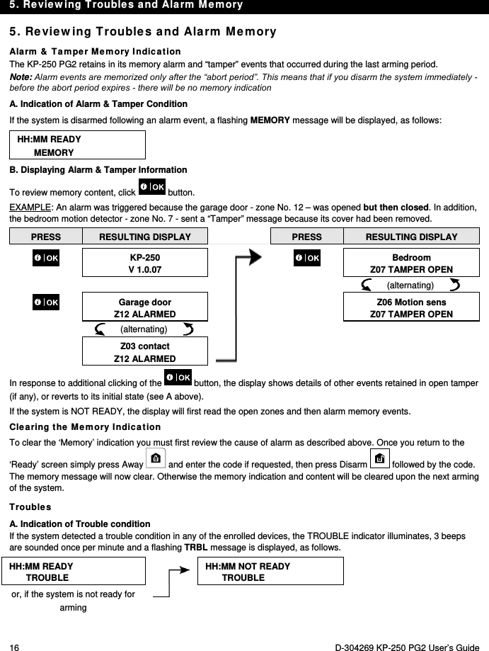 5. Reviewing Troubles and Alarm Memory 16  D-304269 KP-250 PG2 User’s Guide 5. Reviewing Troubles and Alarm Memory Alarm &amp; Tamper Memory Indication The KP-250 PG2 retains in its memory alarm and “tamper” events that occurred during the last arming period.  Note: Alarm events are memorized only after the “abort period”. This means that if you disarm the system immediately - before the abort period expires - there will be no memory indication A. Indication of Alarm &amp; Tamper Condition If the system is disarmed following an alarm event, a flashing MEMORY message will be displayed, as follows: HH:MM READY MEMORY B. Displaying Alarm &amp; Tamper Information To review memory content, click   button.  EXAMPLE: An alarm was triggered because the garage door - zone No. 12 – was opened but then closed. In addition, the bedroom motion detector - zone No. 7 - sent a “Tamper” message because its cover had been removed. PRESS  RESULTING DISPLAY   PRESS  RESULTING DISPLAY  KP-250 V 1.0.07   Bedroom Z07 TAMPER OPEN          (alternating)         Garage door Z12 ALARMED  Z06 Motion sens Z07 TAMPER OPEN       (alternating)           Z03 contact Z12 ALARMED   In response to additional clicking of the   button, the display shows details of other events retained in open tamper (if any), or reverts to its initial state (see A above). If the system is NOT READY, the display will first read the open zones and then alarm memory events. Clearing the Memory Indication To clear the ‘Memory’ indication you must first review the cause of alarm as described above. Once you return to the ‘Ready’ screen simply press Away   and enter the code if requested, then press Disarm   followed by the code. The memory message will now clear. Otherwise the memory indication and content will be cleared upon the next arming of the system. Troubles A. Indication of Trouble condition If the system detected a trouble condition in any of the enrolled devices, the TROUBLE indicator illuminates, 3 beeps are sounded once per minute and a flashing TRBL message is displayed, as follows. HH:MM READY TROUBLE  HH:MM NOT READY TROUBLEor, if the system is not ready for arming  