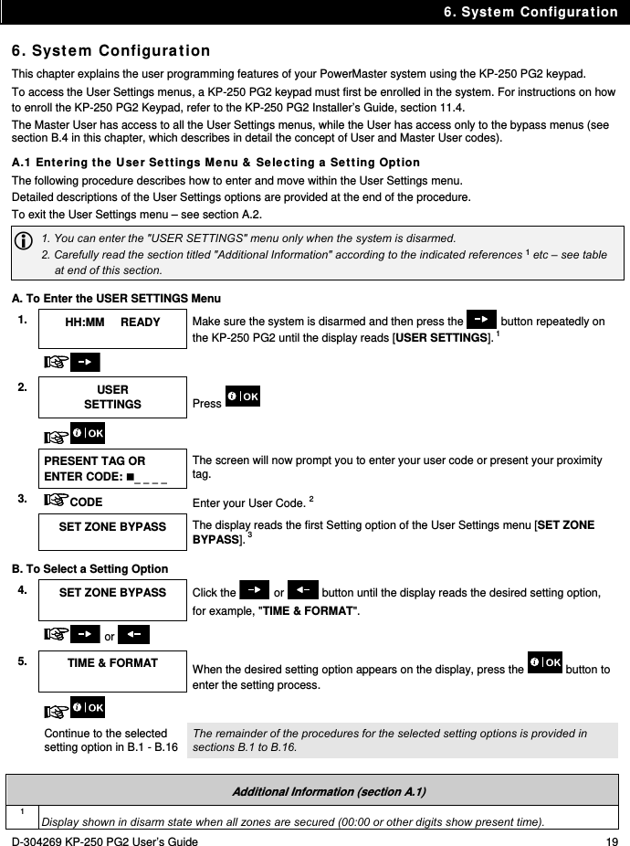 6. System Configuration D-304269 KP-250 PG2 User’s Guide  19 6. System Configuration This chapter explains the user programming features of your PowerMaster system using the KP-250 PG2 keypad.  To access the User Settings menus, a KP-250 PG2 keypad must first be enrolled in the system. For instructions on how to enroll the KP-250 PG2 Keypad, refer to the KP-250 PG2 Installer’s Guide, section 11.4. The Master User has access to all the User Settings menus, while the User has access only to the bypass menus (see section B.4 in this chapter, which describes in detail the concept of User and Master User codes). A.1 Entering the User Settings Menu &amp; Selecting a Setting Option The following procedure describes how to enter and move within the User Settings menu.  Detailed descriptions of the User Settings options are provided at the end of the procedure. To exit the User Settings menu – see section A.2.  1. You can enter the &quot;USER SETTINGS&quot; menu only when the system is disarmed. 2. Carefully read the section titled &quot;Additional Information&quot; according to the indicated references 1 etc – see table at end of this section. A. To Enter the USER SETTINGS Menu 1.  HH:MM     READY  Make sure the system is disarmed and then press the   button repeatedly on the KP-250 PG2 until the display reads [USER SETTINGS]. 1    2.  USER SETTINGS  Press      PRESENT TAG OR ENTER CODE:     The screen will now prompt you to enter your user code or present your proximity tag. 3.  CODE Enter your User Code. 2  SET ZONE BYPASS  The display reads the first Setting option of the User Settings menu [SET ZONE BYPASS]. 3  B. To Select a Setting Option 4.  SET ZONE BYPASS  Click the   or   button until the display reads the desired setting option, for example, &quot;TIME &amp; FORMAT&quot;.    or    5. TIME &amp; FORMAT  When the desired setting option appears on the display, press the   button to enter the setting process.     Continue to the selected setting option in B.1 - B.16 The remainder of the procedures for the selected setting options is provided in sections B.1 to B.16.   Additional Information (section A.1) 1 Display shown in disarm state when all zones are secured (00:00 or other digits show present time). 