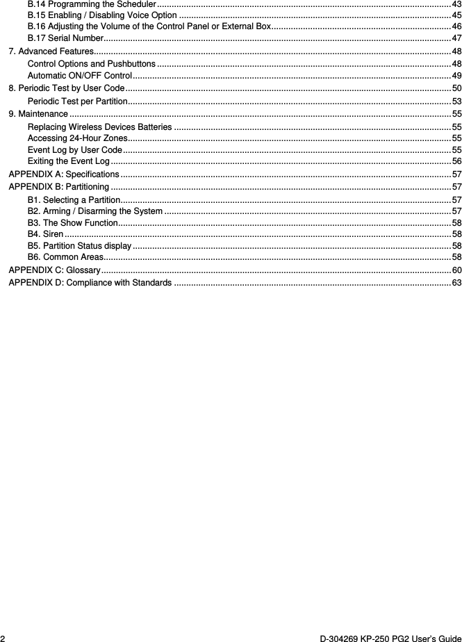 2  D-304269 KP-250 PG2 User’s Guide B.14 Programming the Scheduler ......................................................................................................................... 43B.15 Enabling / Disabling Voice Option ................................................................................................................ 45B.16 Adjusting the Volume of the Control Panel or External Box .......................................................................... 46B.17 Serial Number ............................................................................................................................................... 477. Advanced Features ................................................................................................................................................... 48Control Options and Pushbuttons ......................................................................................................................... 48Automatic ON/OFF Control ................................................................................................................................... 498. Periodic Test by User Code ...................................................................................................................................... 50Periodic Test per Partition ..................................................................................................................................... 539. Maintenance ............................................................................................................................................................. 55Replacing Wireless Devices Batteries .................................................................................................................. 55Accessing 24-Hour Zones ..................................................................................................................................... 55Event Log by User Code ....................................................................................................................................... 55Exiting the Event Log ............................................................................................................................................ 56APPENDIX A: Specifications ........................................................................................................................................ 57APPENDIX B: Partitioning ............................................................................................................................................ 57B1. Selecting a Partition ........................................................................................................................................ 57B2. Arming / Disarming the System ...................................................................................................................... 57B3. The Show Function ......................................................................................................................................... 58B4. Siren ............................................................................................................................................................... 58B5. Partition Status display ................................................................................................................................... 58B6. Common Areas ............................................................................................................................................... 58APPENDIX C: Glossary ................................................................................................................................................ 60APPENDIX D: Compliance with Standards .................................................................................................................. 63  