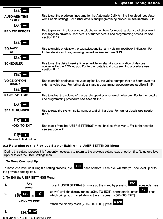 6. System Configuration D-304269 KP-250 PG2 User’s Guide  21   AUTO-ARM TIME 12:00P Use to set the predetermined time for the Automatic Daily Arming if enabled (see Auto-Arm Enable setting). For further details and programming procedure see section B.11.   PRIVATE REPORT  Use to program the four private telephone numbers for reporting alarm and other event messages to private subscribers. For further details and programming procedure see section B.12.   SQUAWK on  Use to enable or disable the squawk sound i.e. arm / disarm feedback indication. For further details and programming procedure see section B.13.   SCHEDULER  Use to set the daily / weekly time schedule for start &amp; stop activation of devices connected to the PGM output. For further details and programming procedure see section B.14.   VOICE OPTION disable Use to enable or disable the voice option i.e. the voice prompts that are heard over the external voice box. For further details and programming procedure see section B.15.   PANEL VOLUME  Use to adjust the volume of the panel’s speaker or external voice box. For further details and programming procedure see section B.16.   SERIAL NUMBER  Use to read the system serial number and similar data. For further details see section B.17.   &lt;OK&gt; TO EXIT  Use to exit from the “USER SETTINGS” menu back to Main Menu. For further details see section A.2.  Returns to first option  A.2 Returning to the Previous Step or Exiting the USER SETTINGS Menu During the setting process it is frequently necessary to return to the previous setting step or option (i.e. &quot;to go one level up&quot;) or to exit the User Settings menu. 1. To Move One Level Up To move one level up during the setting process, click   once or more. Each click will take you one level up or to the previous setting step. 2. To Exit the USER SETTINGS Menu 1. Any screen To exit [USER SETTINGS], move up the menu by pressing   repeatedly (see above) until the display reads [&lt;OK&gt; TO EXIT], or preferably, press   once which brings you immediately to the exit screen [&lt;OK&gt; TO EXIT]. 2.  or    &lt;OK&gt; TO EXIT  When the display reads [&lt;OK&gt; TO EXIT], press   3.   