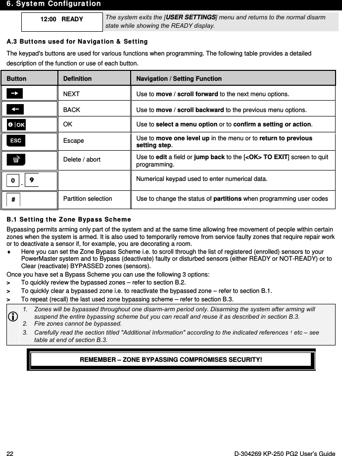 6. System Configuration 22  D-304269 KP-250 PG2 User’s Guide  12:00   READY  The system exits the [USER SETTINGS] menu and returns to the normal disarm state while showing the READY display. A.3 Buttons used for Navigation &amp; Setting The keypad&apos;s buttons are used for various functions when programming. The following table provides a detailed description of the function or use of each button. Button Definition Navigation / Setting Function  NEXT Use to move / scroll forward to the next menu options.  BACK Use to move / scroll backward to the previous menu options.  OK Use to select a menu option or to confirm a setting or action.  Escape  Use to move one level up in the menu or to return to previous setting step.  Delete / abort  Use to edit a field or jump back to the [&lt;OK&gt; TO EXIT] screen to quit programming.  -    Numerical keypad used to enter numerical data.  Partition selection  Use to change the status of partitions when programming user codes B.1 Setting the Zone Bypass Scheme Bypassing permits arming only part of the system and at the same time allowing free movement of people within certain zones when the system is armed. It is also used to temporarily remove from service faulty zones that require repair work or to deactivate a sensor if, for example, you are decorating a room.   Here you can set the Zone Bypass Scheme i.e. to scroll through the list of registered (enrolled) sensors to your PowerMaster system and to Bypass (deactivate) faulty or disturbed sensors (either READY or NOT-READY) or to Clear (reactivate) BYPASSED zones (sensors). Once you have set a Bypass Scheme you can use the following 3 options: &gt;  To quickly review the bypassed zones – refer to section B.2. &gt;  To quickly clear a bypassed zone i.e. to reactivate the bypassed zone – refer to section B.1. &gt;  To repeat (recall) the last used zone bypassing scheme – refer to section B.3.  1.  Zones will be bypassed throughout one disarm-arm period only. Disarming the system after arming will suspend the entire bypassing scheme but you can recall and reuse it as described in section B.3. 2.  Fire zones cannot be bypassed. 3.  Carefully read the section titled &quot;Additional Information&quot; according to the indicated references 1 etc – see table at end of section B.3.  REMEMBER – ZONE BYPASSING COMPROMISES SECURITY! 